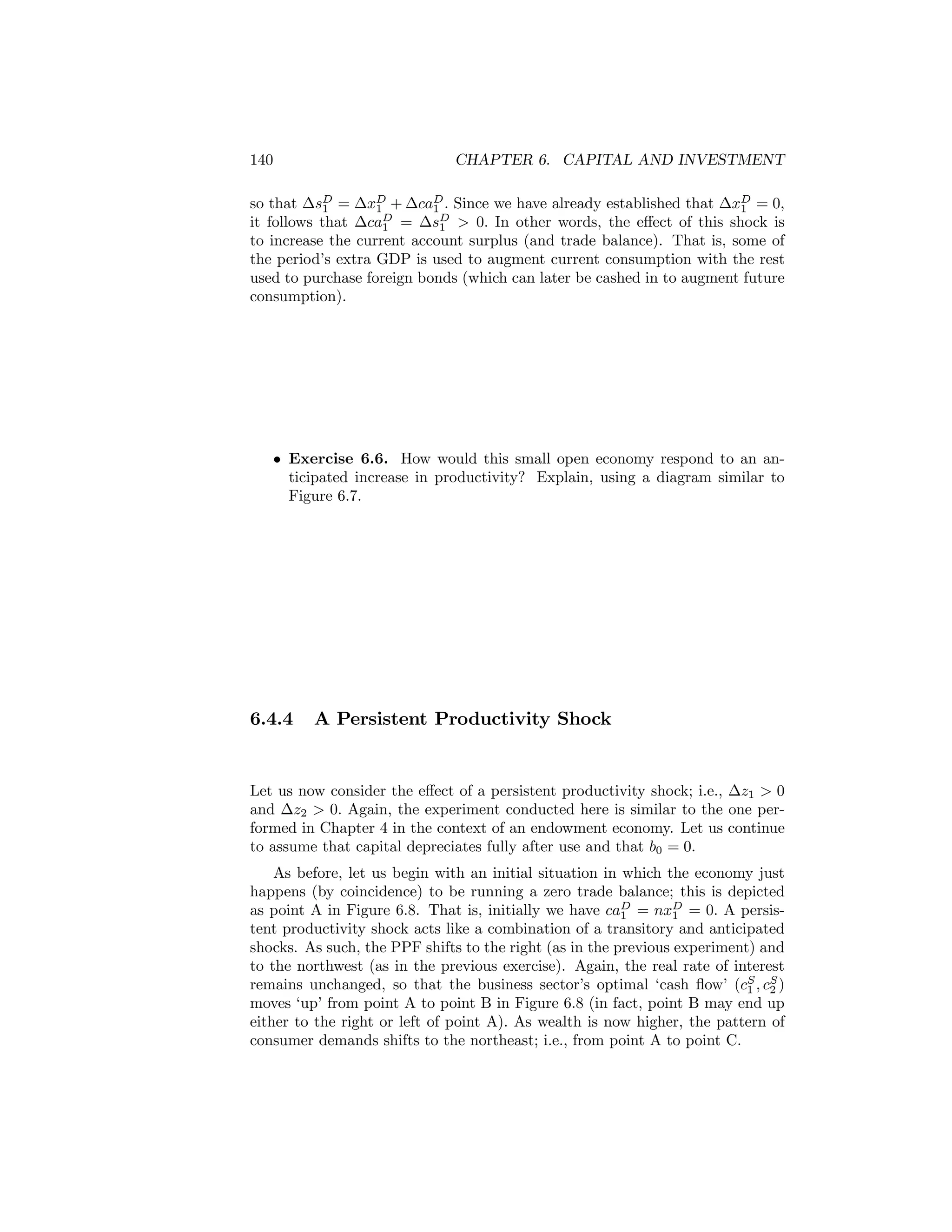 140

CHAPTER 6. CAPITAL AND INVESTMENT

so that ∆sD = ∆xD + ∆caD . Since we have already established that ∆xD = 0,
1
1
1
1
it follows that ∆caD = ∆sD > 0. In other words, the eﬀect of this shock is
1
1
to increase the current account surplus (and trade balance). That is, some of
the period’s extra GDP is used to augment current consumption with the rest
used to purchase foreign bonds (which can later be cashed in to augment future
consumption).

• Exercise 6.6. How would this small open economy respond to an anticipated increase in productivity? Explain, using a diagram similar to
Figure 6.7.

6.4.4

A Persistent Productivity Shock

Let us now consider the eﬀect of a persistent productivity shock; i.e., ∆z1 > 0
and ∆z2 > 0. Again, the experiment conducted here is similar to the one performed in Chapter 4 in the context of an endowment economy. Let us continue
to assume that capital depreciates fully after use and that b0 = 0.
As before, let us begin with an initial situation in which the economy just
happens (by coincidence) to be running a zero trade balance; this is depicted
as point A in Figure 6.8. That is, initially we have caD = nxD = 0. A persis1
1
tent productivity shock acts like a combination of a transitory and anticipated
shocks. As such, the PPF shifts to the right (as in the previous experiment) and
to the northwest (as in the previous exercise). Again, the real rate of interest
remains unchanged, so that the business sector’s optimal ‘cash ﬂow’ (cS , cS )
1 2
moves ‘up’ from point A to point B in Figure 6.8 (in fact, point B may end up
either to the right or left of point A). As wealth is now higher, the pattern of
consumer demands shifts to the northeast; i.e., from point A to point C.

 