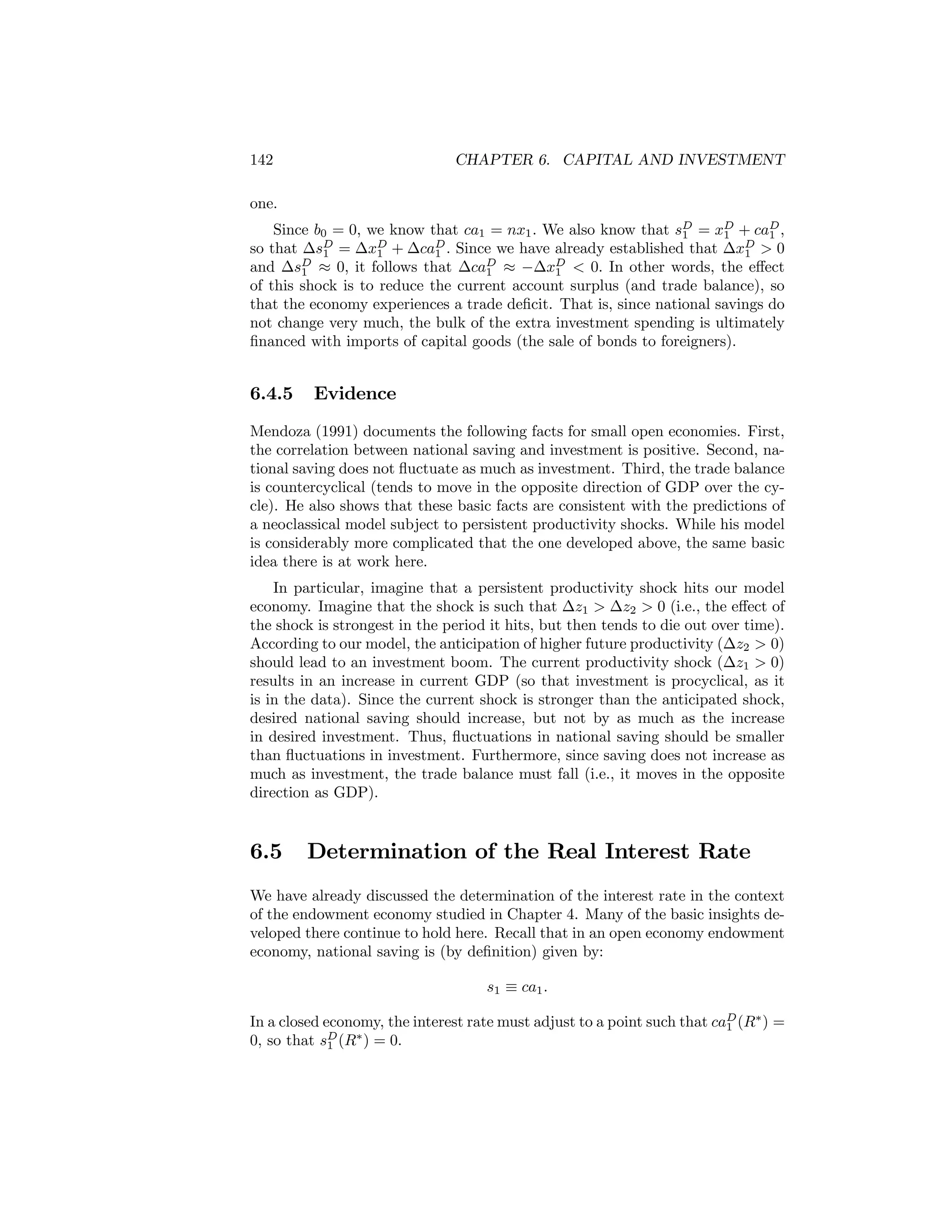 142

CHAPTER 6. CAPITAL AND INVESTMENT

one.
Since b0 = 0, we know that ca1 = nx1 . We also know that sD = xD + caD ,
1
1
1
so that ∆sD = ∆xD + ∆caD . Since we have already established that ∆xD > 0
1
1
1
1
and ∆sD ≈ 0, it follows that ∆caD ≈ −∆xD < 0. In other words, the eﬀect
1
1
1
of this shock is to reduce the current account surplus (and trade balance), so
that the economy experiences a trade deﬁcit. That is, since national savings do
not change very much, the bulk of the extra investment spending is ultimately
ﬁnanced with imports of capital goods (the sale of bonds to foreigners).

6.4.5

Evidence

Mendoza (1991) documents the following facts for small open economies. First,
the correlation between national saving and investment is positive. Second, national saving does not ﬂuctuate as much as investment. Third, the trade balance
is countercyclical (tends to move in the opposite direction of GDP over the cycle). He also shows that these basic facts are consistent with the predictions of
a neoclassical model subject to persistent productivity shocks. While his model
is considerably more complicated that the one developed above, the same basic
idea there is at work here.
In particular, imagine that a persistent productivity shock hits our model
economy. Imagine that the shock is such that ∆z1 > ∆z2 > 0 (i.e., the eﬀect of
the shock is strongest in the period it hits, but then tends to die out over time).
According to our model, the anticipation of higher future productivity (∆z2 > 0)
should lead to an investment boom. The current productivity shock (∆z1 > 0)
results in an increase in current GDP (so that investment is procyclical, as it
is in the data). Since the current shock is stronger than the anticipated shock,
desired national saving should increase, but not by as much as the increase
in desired investment. Thus, ﬂuctuations in national saving should be smaller
than ﬂuctuations in investment. Furthermore, since saving does not increase as
much as investment, the trade balance must fall (i.e., it moves in the opposite
direction as GDP).

6.5

Determination of the Real Interest Rate

We have already discussed the determination of the interest rate in the context
of the endowment economy studied in Chapter 4. Many of the basic insights developed there continue to hold here. Recall that in an open economy endowment
economy, national saving is (by deﬁnition) given by:
s1 ≡ ca1 .
In a closed economy, the interest rate must adjust to a point such that caD (R∗ ) =
1
0, so that sD (R∗ ) = 0.
1

 