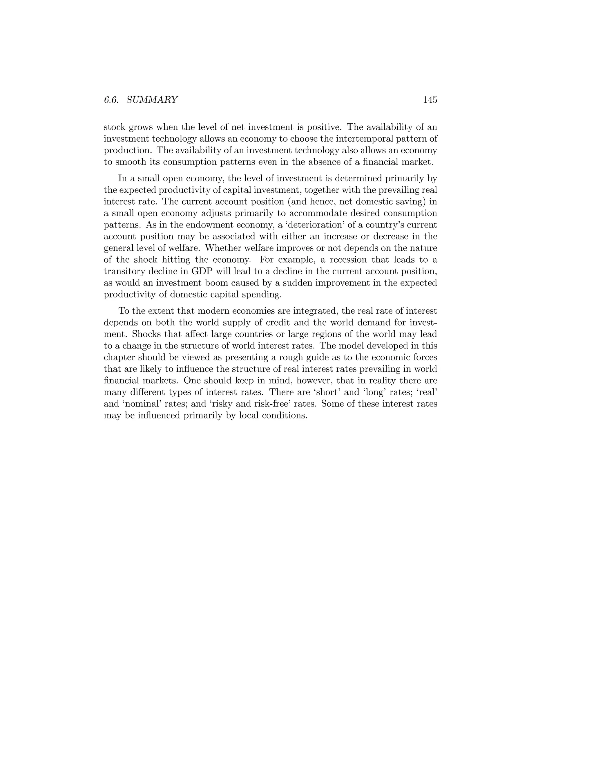 6.6. SUMMARY

145

stock grows when the level of net investment is positive. The availability of an
investment technology allows an economy to choose the intertemporal pattern of
production. The availability of an investment technology also allows an economy
to smooth its consumption patterns even in the absence of a ﬁnancial market.
In a small open economy, the level of investment is determined primarily by
the expected productivity of capital investment, together with the prevailing real
interest rate. The current account position (and hence, net domestic saving) in
a small open economy adjusts primarily to accommodate desired consumption
patterns. As in the endowment economy, a ‘deterioration’ of a country’s current
account position may be associated with either an increase or decrease in the
general level of welfare. Whether welfare improves or not depends on the nature
of the shock hitting the economy. For example, a recession that leads to a
transitory decline in GDP will lead to a decline in the current account position,
as would an investment boom caused by a sudden improvement in the expected
productivity of domestic capital spending.
To the extent that modern economies are integrated, the real rate of interest
depends on both the world supply of credit and the world demand for investment. Shocks that aﬀect large countries or large regions of the world may lead
to a change in the structure of world interest rates. The model developed in this
chapter should be viewed as presenting a rough guide as to the economic forces
that are likely to inﬂuence the structure of real interest rates prevailing in world
ﬁnancial markets. One should keep in mind, however, that in reality there are
many diﬀerent types of interest rates. There are ‘short’ and ‘long’ rates; ‘real’
and ‘nominal’ rates; and ‘risky and risk-free’ rates. Some of these interest rates
may be inﬂuenced primarily by local conditions.

 