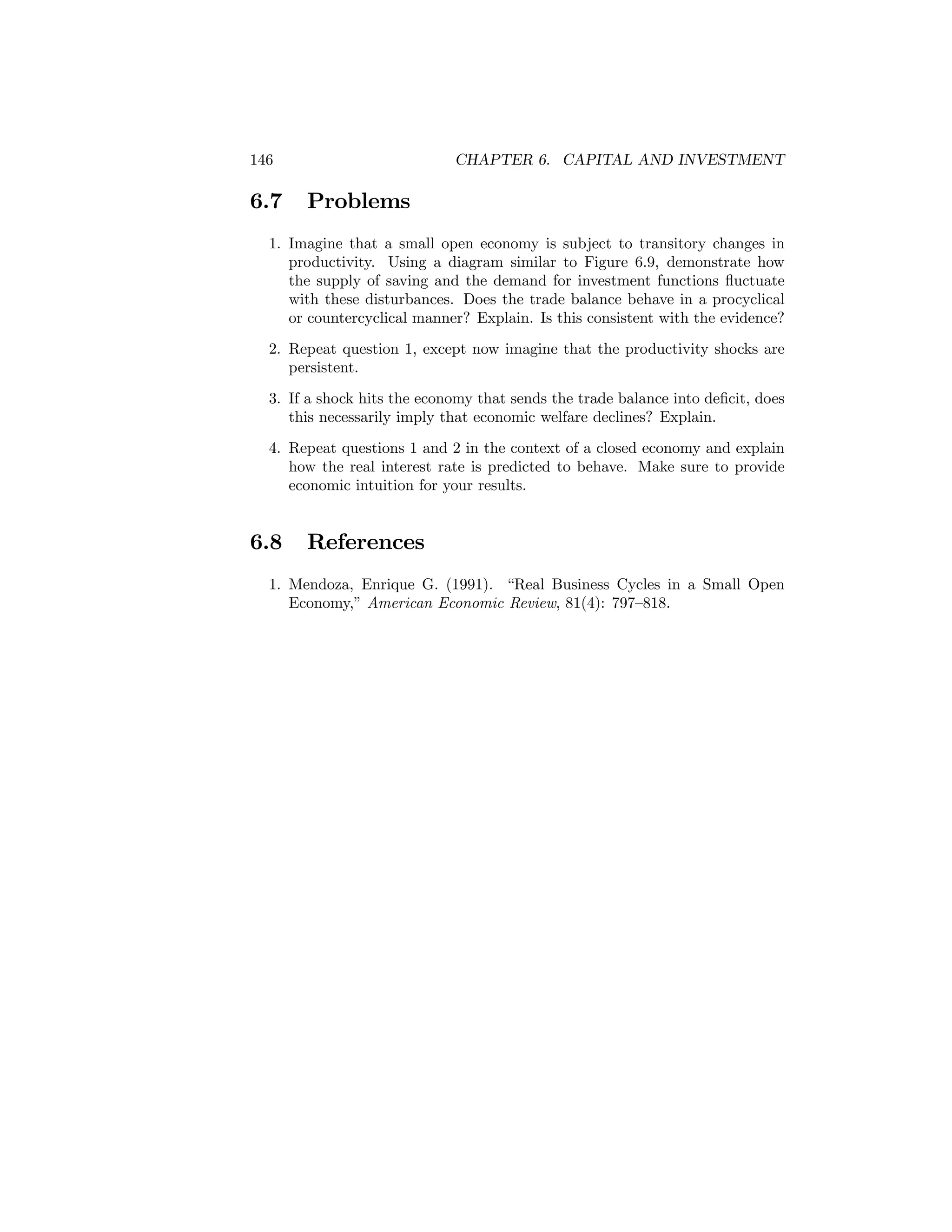 146

6.7

CHAPTER 6. CAPITAL AND INVESTMENT

Problems

1. Imagine that a small open economy is subject to transitory changes in
productivity. Using a diagram similar to Figure 6.9, demonstrate how
the supply of saving and the demand for investment functions ﬂuctuate
with these disturbances. Does the trade balance behave in a procyclical
or countercyclical manner? Explain. Is this consistent with the evidence?
2. Repeat question 1, except now imagine that the productivity shocks are
persistent.
3. If a shock hits the economy that sends the trade balance into deﬁcit, does
this necessarily imply that economic welfare declines? Explain.
4. Repeat questions 1 and 2 in the context of a closed economy and explain
how the real interest rate is predicted to behave. Make sure to provide
economic intuition for your results.

6.8

References

1. Mendoza, Enrique G. (1991). “Real Business Cycles in a Small Open
Economy,” American Economic Review, 81(4): 797—818.

 