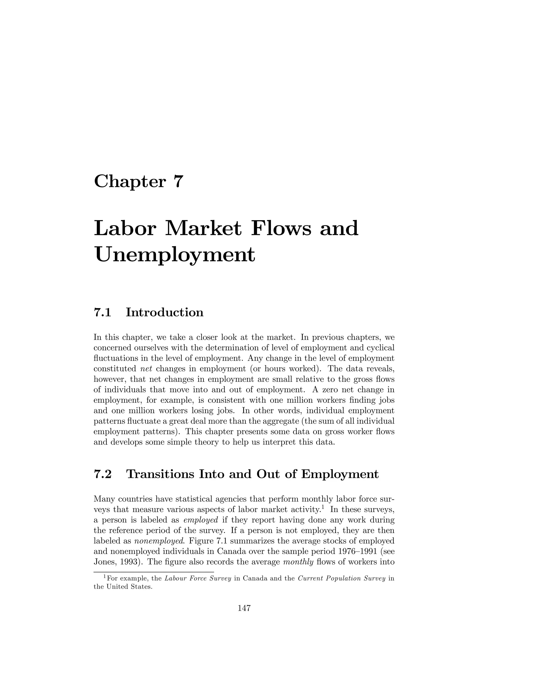 Chapter 7

Labor Market Flows and
Unemployment
7.1

Introduction

In this chapter, we take a closer look at the market. In previous chapters, we
concerned ourselves with the determination of level of employment and cyclical
ﬂuctuations in the level of employment. Any change in the level of employment
constituted net changes in employment (or hours worked). The data reveals,
however, that net changes in employment are small relative to the gross ﬂows
of individuals that move into and out of employment. A zero net change in
employment, for example, is consistent with one million workers ﬁnding jobs
and one million workers losing jobs. In other words, individual employment
patterns ﬂuctuate a great deal more than the aggregate (the sum of all individual
employment patterns). This chapter presents some data on gross worker ﬂows
and develops some simple theory to help us interpret this data.

7.2

Transitions Into and Out of Employment

Many countries have statistical agencies that perform monthly labor force surveys that measure various aspects of labor market activity.1 In these surveys,
a person is labeled as employed if they report having done any work during
the reference period of the survey. If a person is not employed, they are then
labeled as nonemployed. Figure 7.1 summarizes the average stocks of employed
and nonemployed individuals in Canada over the sample period 1976—1991 (see
Jones, 1993). The ﬁgure also records the average monthly ﬂows of workers into
1 For example, the Labour Force Survey in Canada and the Current Population Survey in
the United States.

147

 