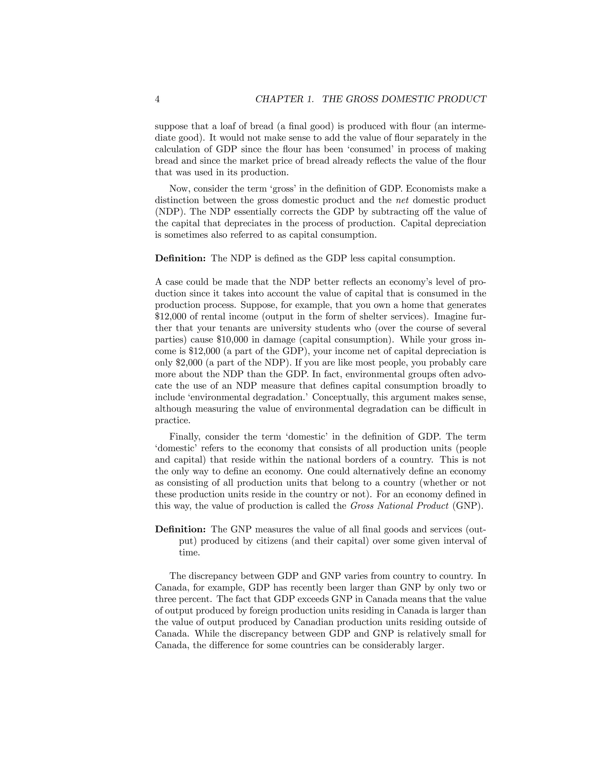 4

CHAPTER 1. THE GROSS DOMESTIC PRODUCT

suppose that a loaf of bread (a ﬁnal good) is produced with ﬂour (an intermediate good). It would not make sense to add the value of ﬂour separately in the
calculation of GDP since the ﬂour has been ‘consumed’ in process of making
bread and since the market price of bread already reﬂects the value of the ﬂour
that was used in its production.
Now, consider the term ‘gross’ in the deﬁnition of GDP. Economists make a
distinction between the gross domestic product and the net domestic product
(NDP). The NDP essentially corrects the GDP by subtracting oﬀ the value of
the capital that depreciates in the process of production. Capital depreciation
is sometimes also referred to as capital consumption.
Deﬁnition: The NDP is deﬁned as the GDP less capital consumption.
A case could be made that the NDP better reﬂects an economy’s level of production since it takes into account the value of capital that is consumed in the
production process. Suppose, for example, that you own a home that generates
$12,000 of rental income (output in the form of shelter services). Imagine further that your tenants are university students who (over the course of several
parties) cause $10,000 in damage (capital consumption). While your gross income is $12,000 (a part of the GDP), your income net of capital depreciation is
only $2,000 (a part of the NDP). If you are like most people, you probably care
more about the NDP than the GDP. In fact, environmental groups often advocate the use of an NDP measure that deﬁnes capital consumption broadly to
include ‘environmental degradation.’ Conceptually, this argument makes sense,
although measuring the value of environmental degradation can be diﬃcult in
practice.
Finally, consider the term ‘domestic’ in the deﬁnition of GDP. The term
‘domestic’ refers to the economy that consists of all production units (people
and capital) that reside within the national borders of a country. This is not
the only way to deﬁne an economy. One could alternatively deﬁne an economy
as consisting of all production units that belong to a country (whether or not
these production units reside in the country or not). For an economy deﬁned in
this way, the value of production is called the Gross National Product (GNP).
Deﬁnition: The GNP measures the value of all ﬁnal goods and services (output) produced by citizens (and their capital) over some given interval of
time.
The discrepancy between GDP and GNP varies from country to country. In
Canada, for example, GDP has recently been larger than GNP by only two or
three percent. The fact that GDP exceeds GNP in Canada means that the value
of output produced by foreign production units residing in Canada is larger than
the value of output produced by Canadian production units residing outside of
Canada. While the discrepancy between GDP and GNP is relatively small for
Canada, the diﬀerence for some countries can be considerably larger.

 