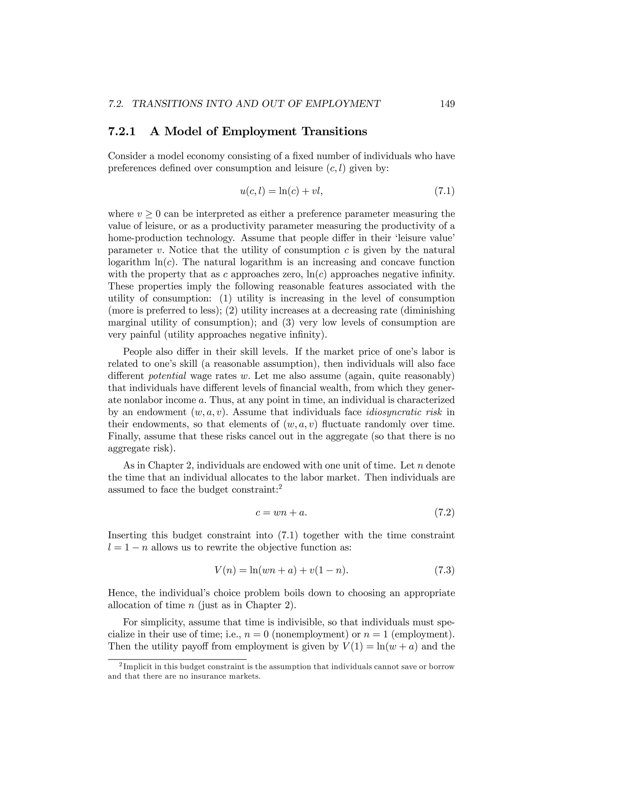 7.2. TRANSITIONS INTO AND OUT OF EMPLOYMENT

7.2.1

149

A Model of Employment Transitions

Consider a model economy consisting of a ﬁxed number of individuals who have
preferences deﬁned over consumption and leisure (c, l) given by:
u(c, l) = ln(c) + vl,

(7.1)

where v ≥ 0 can be interpreted as either a preference parameter measuring the
value of leisure, or as a productivity parameter measuring the productivity of a
home-production technology. Assume that people diﬀer in their ‘leisure value’
parameter v. Notice that the utility of consumption c is given by the natural
logarithm ln(c). The natural logarithm is an increasing and concave function
with the property that as c approaches zero, ln(c) approaches negative inﬁnity.
These properties imply the following reasonable features associated with the
utility of consumption: (1) utility is increasing in the level of consumption
(more is preferred to less); (2) utility increases at a decreasing rate (diminishing
marginal utility of consumption); and (3) very low levels of consumption are
very painful (utility approaches negative inﬁnity).
People also diﬀer in their skill levels. If the market price of one’s labor is
related to one’s skill (a reasonable assumption), then individuals will also face
diﬀerent potential wage rates w. Let me also assume (again, quite reasonably)
that individuals have diﬀerent levels of ﬁnancial wealth, from which they generate nonlabor income a. Thus, at any point in time, an individual is characterized
by an endowment (w, a, v). Assume that individuals face idiosyncratic risk in
their endowments, so that elements of (w, a, v) ﬂuctuate randomly over time.
Finally, assume that these risks cancel out in the aggregate (so that there is no
aggregate risk).
As in Chapter 2, individuals are endowed with one unit of time. Let n denote
the time that an individual allocates to the labor market. Then individuals are
assumed to face the budget constraint:2
c = wn + a.

(7.2)

Inserting this budget constraint into (7.1) together with the time constraint
l = 1 − n allows us to rewrite the objective function as:
V (n) = ln(wn + a) + v(1 − n).

(7.3)

Hence, the individual’s choice problem boils down to choosing an appropriate
allocation of time n (just as in Chapter 2).
For simplicity, assume that time is indivisible, so that individuals must specialize in their use of time; i.e., n = 0 (nonemployment) or n = 1 (employment).
Then the utility payoﬀ from employment is given by V (1) = ln(w + a) and the
2 Implicit in this budget constraint is the assumption that individuals cannot save or borrow
and that there are no insurance markets.

 