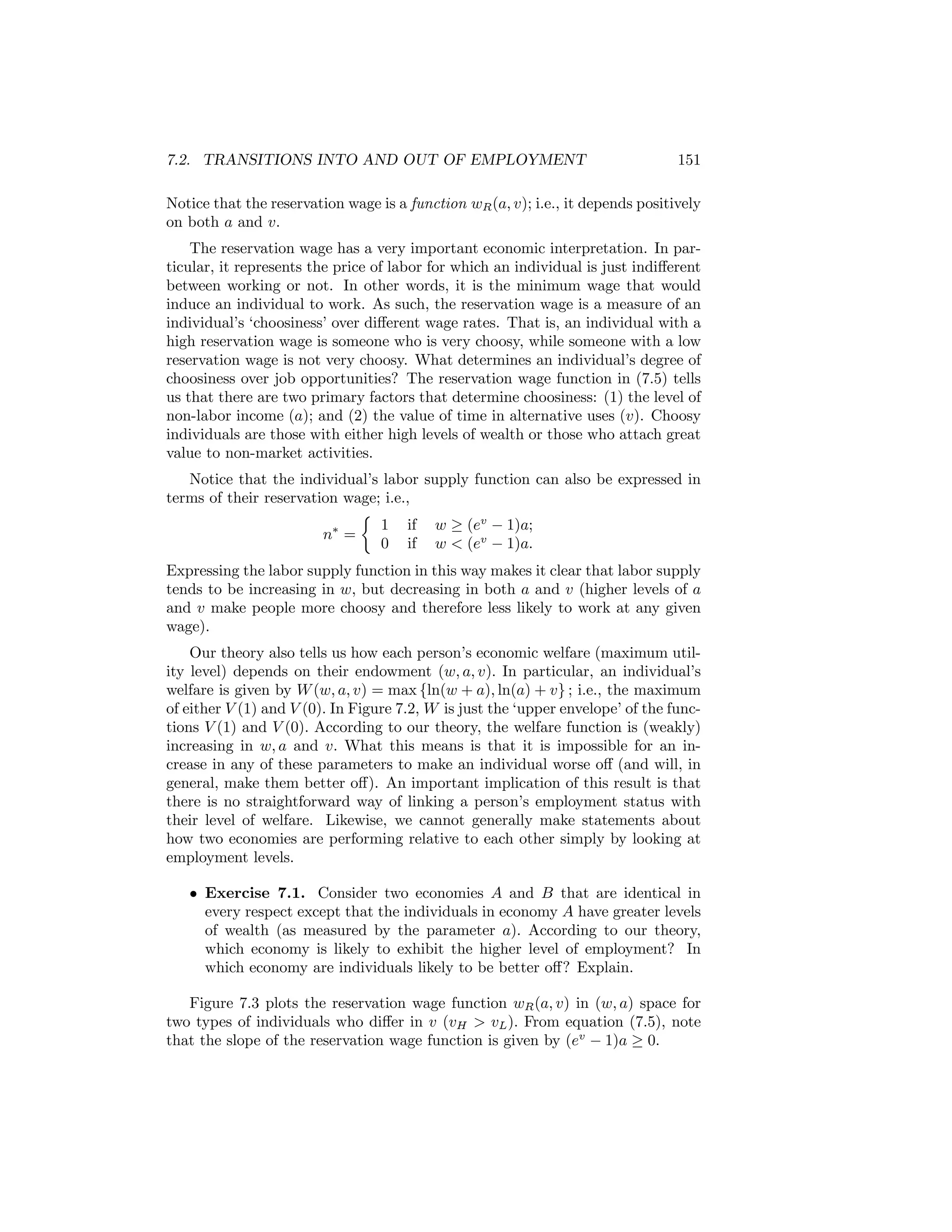 7.2. TRANSITIONS INTO AND OUT OF EMPLOYMENT

151

Notice that the reservation wage is a function wR (a, v); i.e., it depends positively
on both a and v.
The reservation wage has a very important economic interpretation. In particular, it represents the price of labor for which an individual is just indiﬀerent
between working or not. In other words, it is the minimum wage that would
induce an individual to work. As such, the reservation wage is a measure of an
individual’s ‘choosiness’ over diﬀerent wage rates. That is, an individual with a
high reservation wage is someone who is very choosy, while someone with a low
reservation wage is not very choosy. What determines an individual’s degree of
choosiness over job opportunities? The reservation wage function in (7.5) tells
us that there are two primary factors that determine choosiness: (1) the level of
non-labor income (a); and (2) the value of time in alternative uses (v). Choosy
individuals are those with either high levels of wealth or those who attach great
value to non-market activities.
Notice that the individual’s labor supply function can also be expressed in
terms of their reservation wage; i.e.,
½
1 if w ≥ (ev − 1)a;
n∗ =
0 if w < (ev − 1)a.
Expressing the labor supply function in this way makes it clear that labor supply
tends to be increasing in w, but decreasing in both a and v (higher levels of a
and v make people more choosy and therefore less likely to work at any given
wage).
Our theory also tells us how each person’s economic welfare (maximum utility level) depends on their endowment (w, a, v). In particular, an individual’s
welfare is given by W (w, a, v) = max {ln(w + a), ln(a) + v} ; i.e., the maximum
of either V (1) and V (0). In Figure 7.2, W is just the ‘upper envelope’ of the functions V (1) and V (0). According to our theory, the welfare function is (weakly)
increasing in w, a and v. What this means is that it is impossible for an increase in any of these parameters to make an individual worse oﬀ (and will, in
general, make them better oﬀ). An important implication of this result is that
there is no straightforward way of linking a person’s employment status with
their level of welfare. Likewise, we cannot generally make statements about
how two economies are performing relative to each other simply by looking at
employment levels.
• Exercise 7.1. Consider two economies A and B that are identical in
every respect except that the individuals in economy A have greater levels
of wealth (as measured by the parameter a). According to our theory,
which economy is likely to exhibit the higher level of employment? In
which economy are individuals likely to be better oﬀ? Explain.
Figure 7.3 plots the reservation wage function wR (a, v) in (w, a) space for
two types of individuals who diﬀer in v (vH > vL ). From equation (7.5), note
that the slope of the reservation wage function is given by (ev − 1)a ≥ 0.

 