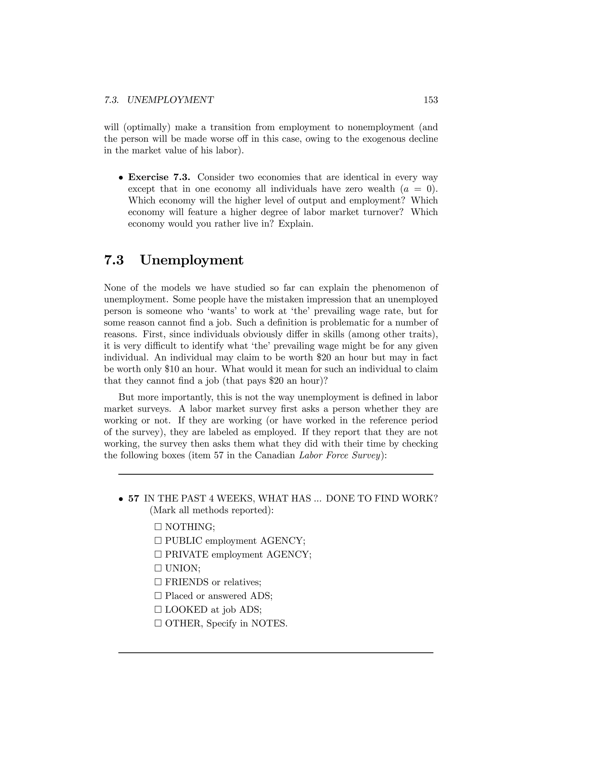 7.3. UNEMPLOYMENT

153

will (optimally) make a transition from employment to nonemployment (and
the person will be made worse oﬀ in this case, owing to the exogenous decline
in the market value of his labor).
• Exercise 7.3. Consider two economies that are identical in every way
except that in one economy all individuals have zero wealth (a = 0).
Which economy will the higher level of output and employment? Which
economy will feature a higher degree of labor market turnover? Which
economy would you rather live in? Explain.

7.3

Unemployment

None of the models we have studied so far can explain the phenomenon of
unemployment. Some people have the mistaken impression that an unemployed
person is someone who ‘wants’ to work at ‘the’ prevailing wage rate, but for
some reason cannot ﬁnd a job. Such a deﬁnition is problematic for a number of
reasons. First, since individuals obviously diﬀer in skills (among other traits),
it is very diﬃcult to identify what ‘the’ prevailing wage might be for any given
individual. An individual may claim to be worth $20 an hour but may in fact
be worth only $10 an hour. What would it mean for such an individual to claim
that they cannot ﬁnd a job (that pays $20 an hour)?
But more importantly, this is not the way unemployment is deﬁned in labor
market surveys. A labor market survey ﬁrst asks a person whether they are
working or not. If they are working (or have worked in the reference period
of the survey), they are labeled as employed. If they report that they are not
working, the survey then asks them what they did with their time by checking
the following boxes (item 57 in the Canadian Labor Force Survey):

• 57 IN THE PAST 4 WEEKS, WHAT HAS ... DONE TO FIND WORK?
(Mark all methods reported):
¤
¤
¤
¤
¤
¤
¤
¤

NOTHING;
PUBLIC employment AGENCY;
PRIVATE employment AGENCY;
UNION;
FRIENDS or relatives;
Placed or answered ADS;
LOOKED at job ADS;
OTHER, Specify in NOTES.

 