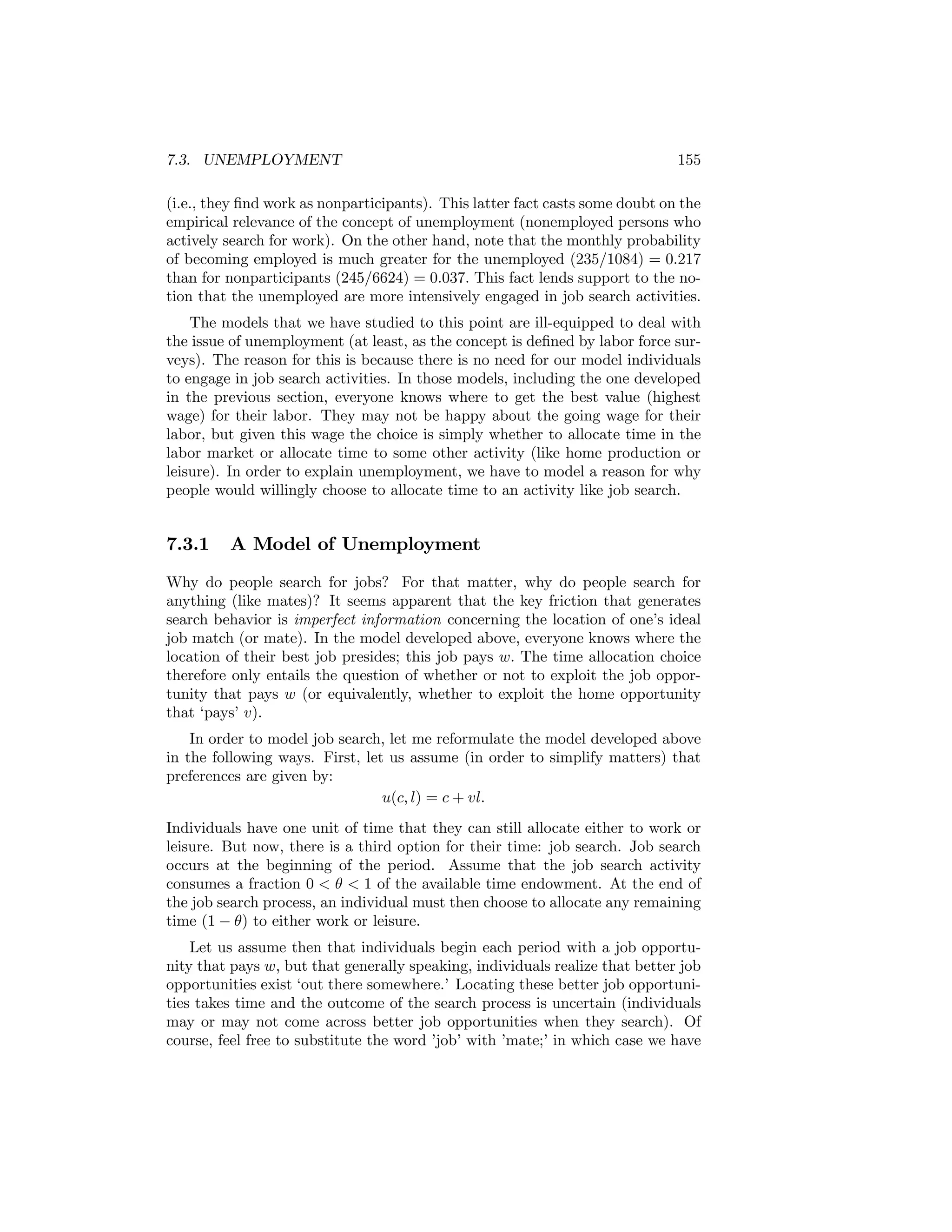 7.3. UNEMPLOYMENT

155

(i.e., they ﬁnd work as nonparticipants). This latter fact casts some doubt on the
empirical relevance of the concept of unemployment (nonemployed persons who
actively search for work). On the other hand, note that the monthly probability
of becoming employed is much greater for the unemployed (235/1084) = 0.217
than for nonparticipants (245/6624) = 0.037. This fact lends support to the notion that the unemployed are more intensively engaged in job search activities.
The models that we have studied to this point are ill-equipped to deal with
the issue of unemployment (at least, as the concept is deﬁned by labor force surveys). The reason for this is because there is no need for our model individuals
to engage in job search activities. In those models, including the one developed
in the previous section, everyone knows where to get the best value (highest
wage) for their labor. They may not be happy about the going wage for their
labor, but given this wage the choice is simply whether to allocate time in the
labor market or allocate time to some other activity (like home production or
leisure). In order to explain unemployment, we have to model a reason for why
people would willingly choose to allocate time to an activity like job search.

7.3.1

A Model of Unemployment

Why do people search for jobs? For that matter, why do people search for
anything (like mates)? It seems apparent that the key friction that generates
search behavior is imperfect information concerning the location of one’s ideal
job match (or mate). In the model developed above, everyone knows where the
location of their best job presides; this job pays w. The time allocation choice
therefore only entails the question of whether or not to exploit the job opportunity that pays w (or equivalently, whether to exploit the home opportunity
that ‘pays’ v).
In order to model job search, let me reformulate the model developed above
in the following ways. First, let us assume (in order to simplify matters) that
preferences are given by:
u(c, l) = c + vl.
Individuals have one unit of time that they can still allocate either to work or
leisure. But now, there is a third option for their time: job search. Job search
occurs at the beginning of the period. Assume that the job search activity
consumes a fraction 0 < θ < 1 of the available time endowment. At the end of
the job search process, an individual must then choose to allocate any remaining
time (1 − θ) to either work or leisure.
Let us assume then that individuals begin each period with a job opportunity that pays w, but that generally speaking, individuals realize that better job
opportunities exist ‘out there somewhere.’ Locating these better job opportunities takes time and the outcome of the search process is uncertain (individuals
may or may not come across better job opportunities when they search). Of
course, feel free to substitute the word ’job’ with ’mate;’ in which case we have

 