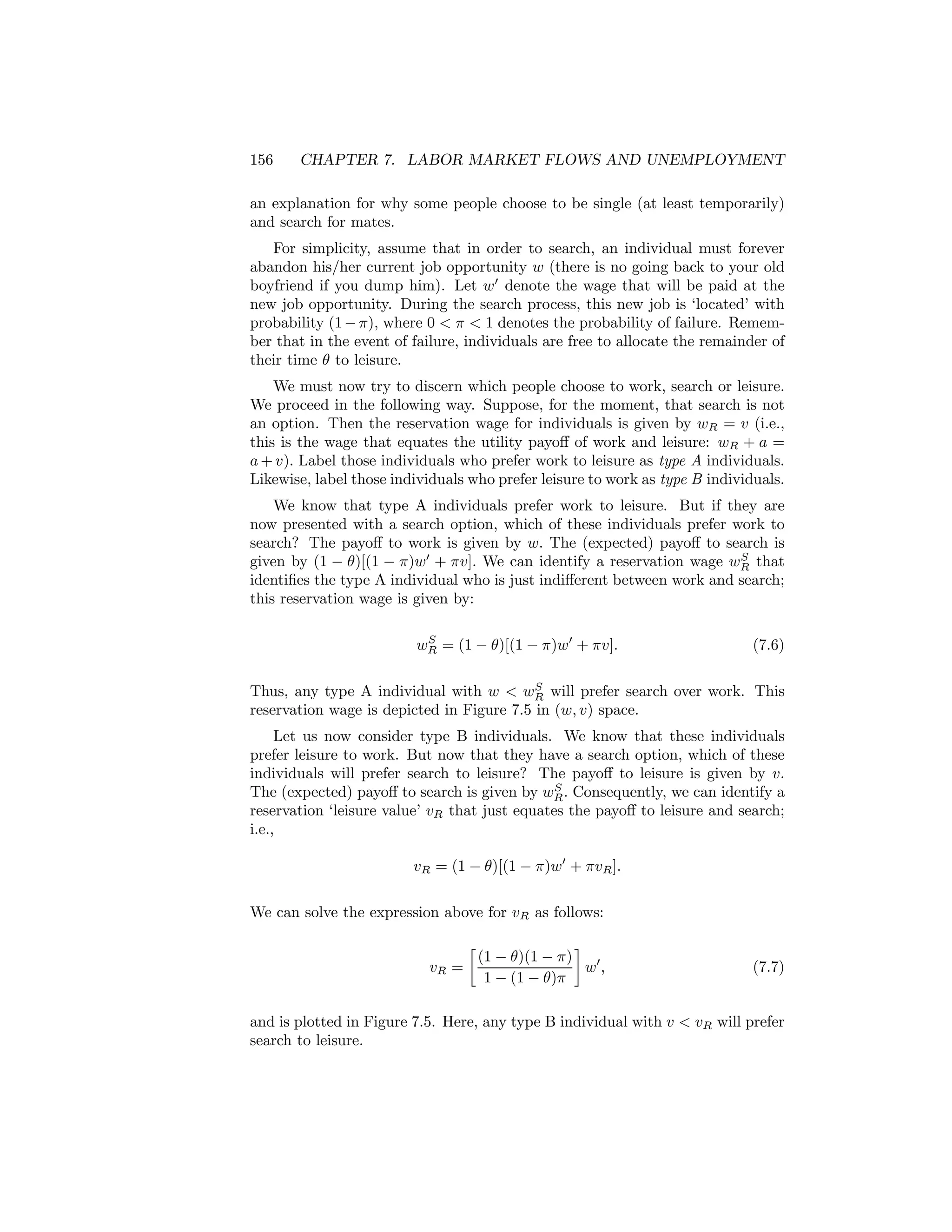 156

CHAPTER 7. LABOR MARKET FLOWS AND UNEMPLOYMENT

an explanation for why some people choose to be single (at least temporarily)
and search for mates.
For simplicity, assume that in order to search, an individual must forever
abandon his/her current job opportunity w (there is no going back to your old
boyfriend if you dump him). Let w0 denote the wage that will be paid at the
new job opportunity. During the search process, this new job is ‘located’ with
probability (1 − π), where 0 < π < 1 denotes the probability of failure. Remember that in the event of failure, individuals are free to allocate the remainder of
their time θ to leisure.
We must now try to discern which people choose to work, search or leisure.
We proceed in the following way. Suppose, for the moment, that search is not
an option. Then the reservation wage for individuals is given by wR = v (i.e.,
this is the wage that equates the utility payoﬀ of work and leisure: wR + a =
a + v). Label those individuals who prefer work to leisure as type A individuals.
Likewise, label those individuals who prefer leisure to work as type B individuals.
We know that type A individuals prefer work to leisure. But if they are
now presented with a search option, which of these individuals prefer work to
search? The payoﬀ to work is given by w. The (expected) payoﬀ to search is
S
given by (1 − θ)[(1 − π)w0 + πv]. We can identify a reservation wage wR that
identiﬁes the type A individual who is just indiﬀerent between work and search;
this reservation wage is given by:
S
wR = (1 − θ)[(1 − π)w0 + πv].

(7.6)

S
Thus, any type A individual with w < wR will prefer search over work. This
reservation wage is depicted in Figure 7.5 in (w, v) space.

Let us now consider type B individuals. We know that these individuals
prefer leisure to work. But now that they have a search option, which of these
individuals will prefer search to leisure? The payoﬀ to leisure is given by v.
S
The (expected) payoﬀ to search is given by wR . Consequently, we can identify a
reservation ‘leisure value’ vR that just equates the payoﬀ to leisure and search;
i.e.,
vR = (1 − θ)[(1 − π)w0 + πvR ].
We can solve the expression above for vR as follows:
∙

¸
(1 − θ)(1 − π)
vR =
w0 ,
1 − (1 − θ)π

(7.7)

and is plotted in Figure 7.5. Here, any type B individual with v < vR will prefer
search to leisure.

 