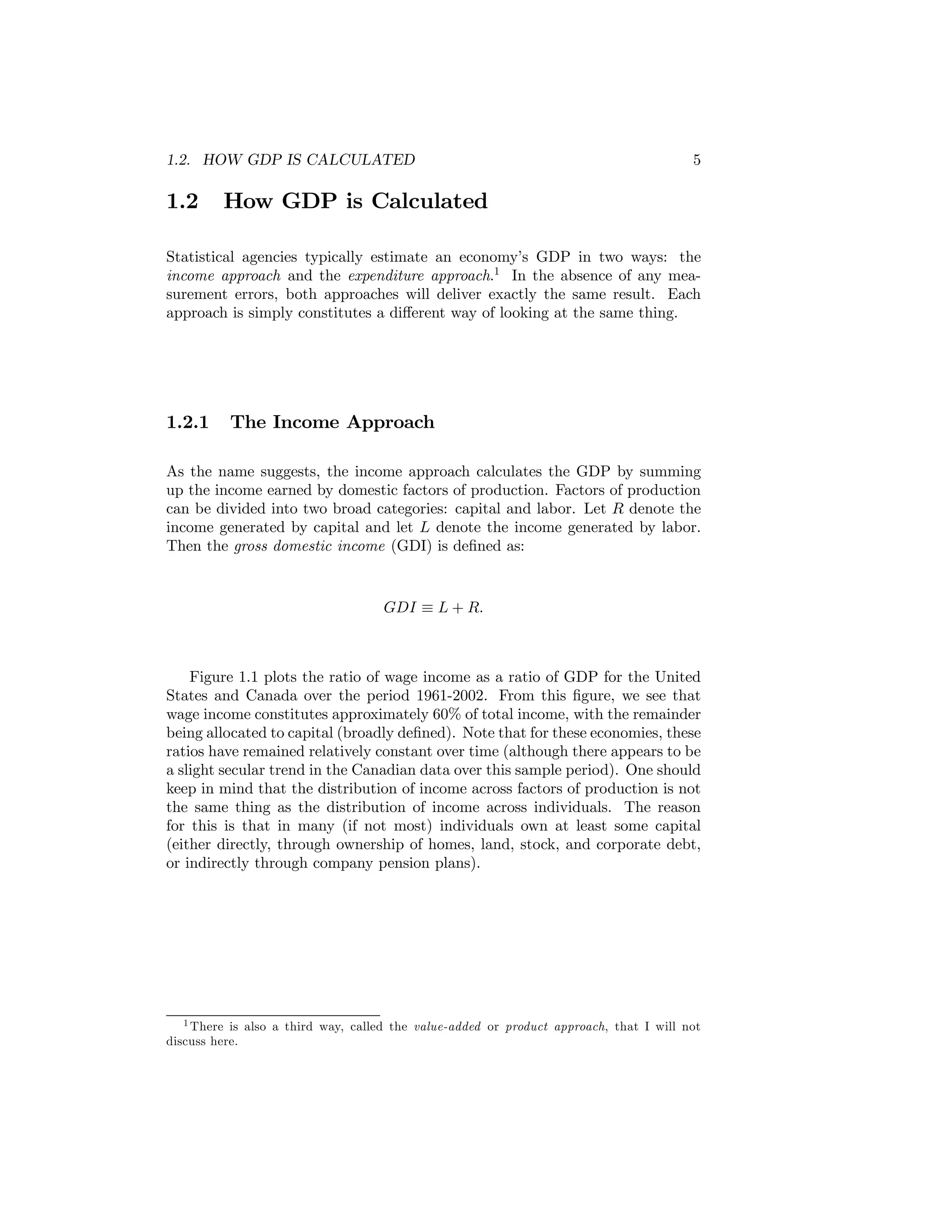1.2. HOW GDP IS CALCULATED

1.2

5

How GDP is Calculated

Statistical agencies typically estimate an economy’s GDP in two ways: the
income approach and the expenditure approach.1 In the absence of any measurement errors, both approaches will deliver exactly the same result. Each
approach is simply constitutes a diﬀerent way of looking at the same thing.

1.2.1

The Income Approach

As the name suggests, the income approach calculates the GDP by summing
up the income earned by domestic factors of production. Factors of production
can be divided into two broad categories: capital and labor. Let R denote the
income generated by capital and let L denote the income generated by labor.
Then the gross domestic income (GDI) is deﬁned as:

GDI ≡ L + R.

Figure 1.1 plots the ratio of wage income as a ratio of GDP for the United
States and Canada over the period 1961-2002. From this ﬁgure, we see that
wage income constitutes approximately 60% of total income, with the remainder
being allocated to capital (broadly deﬁned). Note that for these economies, these
ratios have remained relatively constant over time (although there appears to be
a slight secular trend in the Canadian data over this sample period). One should
keep in mind that the distribution of income across factors of production is not
the same thing as the distribution of income across individuals. The reason
for this is that in many (if not most) individuals own at least some capital
(either directly, through ownership of homes, land, stock, and corporate debt,
or indirectly through company pension plans).

1 There is also a third way, called the value-added or product approach, that I will not
discuss here.

 