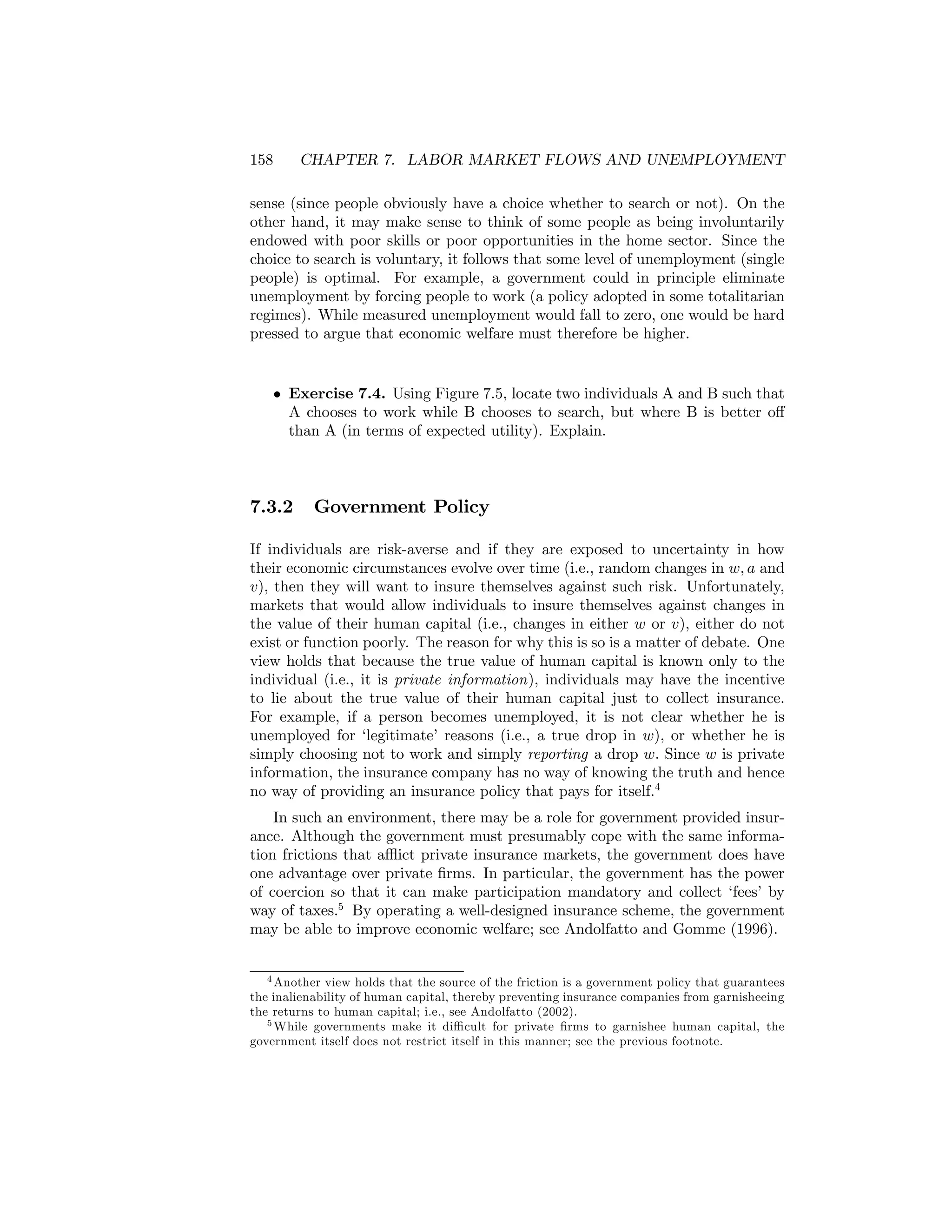 158

CHAPTER 7. LABOR MARKET FLOWS AND UNEMPLOYMENT

sense (since people obviously have a choice whether to search or not). On the
other hand, it may make sense to think of some people as being involuntarily
endowed with poor skills or poor opportunities in the home sector. Since the
choice to search is voluntary, it follows that some level of unemployment (single
people) is optimal. For example, a government could in principle eliminate
unemployment by forcing people to work (a policy adopted in some totalitarian
regimes). While measured unemployment would fall to zero, one would be hard
pressed to argue that economic welfare must therefore be higher.

• Exercise 7.4. Using Figure 7.5, locate two individuals A and B such that
A chooses to work while B chooses to search, but where B is better oﬀ
than A (in terms of expected utility). Explain.

7.3.2

Government Policy

If individuals are risk-averse and if they are exposed to uncertainty in how
their economic circumstances evolve over time (i.e., random changes in w, a and
v), then they will want to insure themselves against such risk. Unfortunately,
markets that would allow individuals to insure themselves against changes in
the value of their human capital (i.e., changes in either w or v), either do not
exist or function poorly. The reason for why this is so is a matter of debate. One
view holds that because the true value of human capital is known only to the
individual (i.e., it is private information), individuals may have the incentive
to lie about the true value of their human capital just to collect insurance.
For example, if a person becomes unemployed, it is not clear whether he is
unemployed for ‘legitimate’ reasons (i.e., a true drop in w), or whether he is
simply choosing not to work and simply reporting a drop w. Since w is private
information, the insurance company has no way of knowing the truth and hence
no way of providing an insurance policy that pays for itself.4
In such an environment, there may be a role for government provided insurance. Although the government must presumably cope with the same information frictions that aﬄict private insurance markets, the government does have
one advantage over private ﬁrms. In particular, the government has the power
of coercion so that it can make participation mandatory and collect ‘fees’ by
way of taxes.5 By operating a well-designed insurance scheme, the government
may be able to improve economic welfare; see Andolfatto and Gomme (1996).
4 Another view holds that the source of the friction is a government policy that guarantees
the inalienability of human capital, thereby preventing insurance companies from garnisheeing
the returns to human capital; i.e., see Andolfatto (2002).
5 While governments make it diﬃcult for private ﬁrms to garnishee human capital, the
government itself does not restrict itself in this manner; see the previous footnote.

 