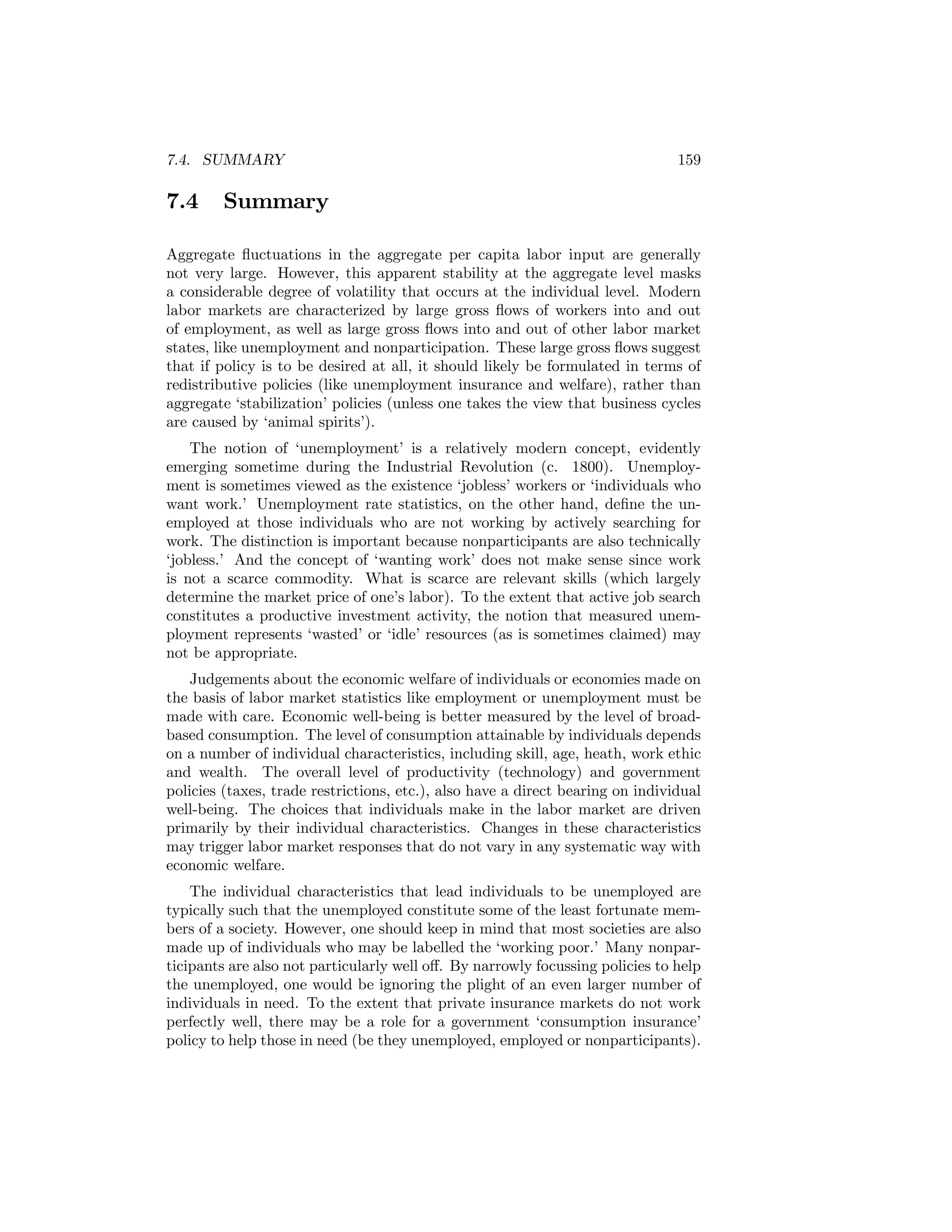 7.4. SUMMARY

7.4

159

Summary

Aggregate ﬂuctuations in the aggregate per capita labor input are generally
not very large. However, this apparent stability at the aggregate level masks
a considerable degree of volatility that occurs at the individual level. Modern
labor markets are characterized by large gross ﬂows of workers into and out
of employment, as well as large gross ﬂows into and out of other labor market
states, like unemployment and nonparticipation. These large gross ﬂows suggest
that if policy is to be desired at all, it should likely be formulated in terms of
redistributive policies (like unemployment insurance and welfare), rather than
aggregate ‘stabilization’ policies (unless one takes the view that business cycles
are caused by ‘animal spirits’).
The notion of ‘unemployment’ is a relatively modern concept, evidently
emerging sometime during the Industrial Revolution (c. 1800). Unemployment is sometimes viewed as the existence ‘jobless’ workers or ‘individuals who
want work.’ Unemployment rate statistics, on the other hand, deﬁne the unemployed at those individuals who are not working by actively searching for
work. The distinction is important because nonparticipants are also technically
‘jobless.’ And the concept of ‘wanting work’ does not make sense since work
is not a scarce commodity. What is scarce are relevant skills (which largely
determine the market price of one’s labor). To the extent that active job search
constitutes a productive investment activity, the notion that measured unemployment represents ‘wasted’ or ‘idle’ resources (as is sometimes claimed) may
not be appropriate.
Judgements about the economic welfare of individuals or economies made on
the basis of labor market statistics like employment or unemployment must be
made with care. Economic well-being is better measured by the level of broadbased consumption. The level of consumption attainable by individuals depends
on a number of individual characteristics, including skill, age, heath, work ethic
and wealth. The overall level of productivity (technology) and government
policies (taxes, trade restrictions, etc.), also have a direct bearing on individual
well-being. The choices that individuals make in the labor market are driven
primarily by their individual characteristics. Changes in these characteristics
may trigger labor market responses that do not vary in any systematic way with
economic welfare.
The individual characteristics that lead individuals to be unemployed are
typically such that the unemployed constitute some of the least fortunate members of a society. However, one should keep in mind that most societies are also
made up of individuals who may be labelled the ‘working poor.’ Many nonparticipants are also not particularly well oﬀ. By narrowly focussing policies to help
the unemployed, one would be ignoring the plight of an even larger number of
individuals in need. To the extent that private insurance markets do not work
perfectly well, there may be a role for a government ‘consumption insurance’
policy to help those in need (be they unemployed, employed or nonparticipants).

 