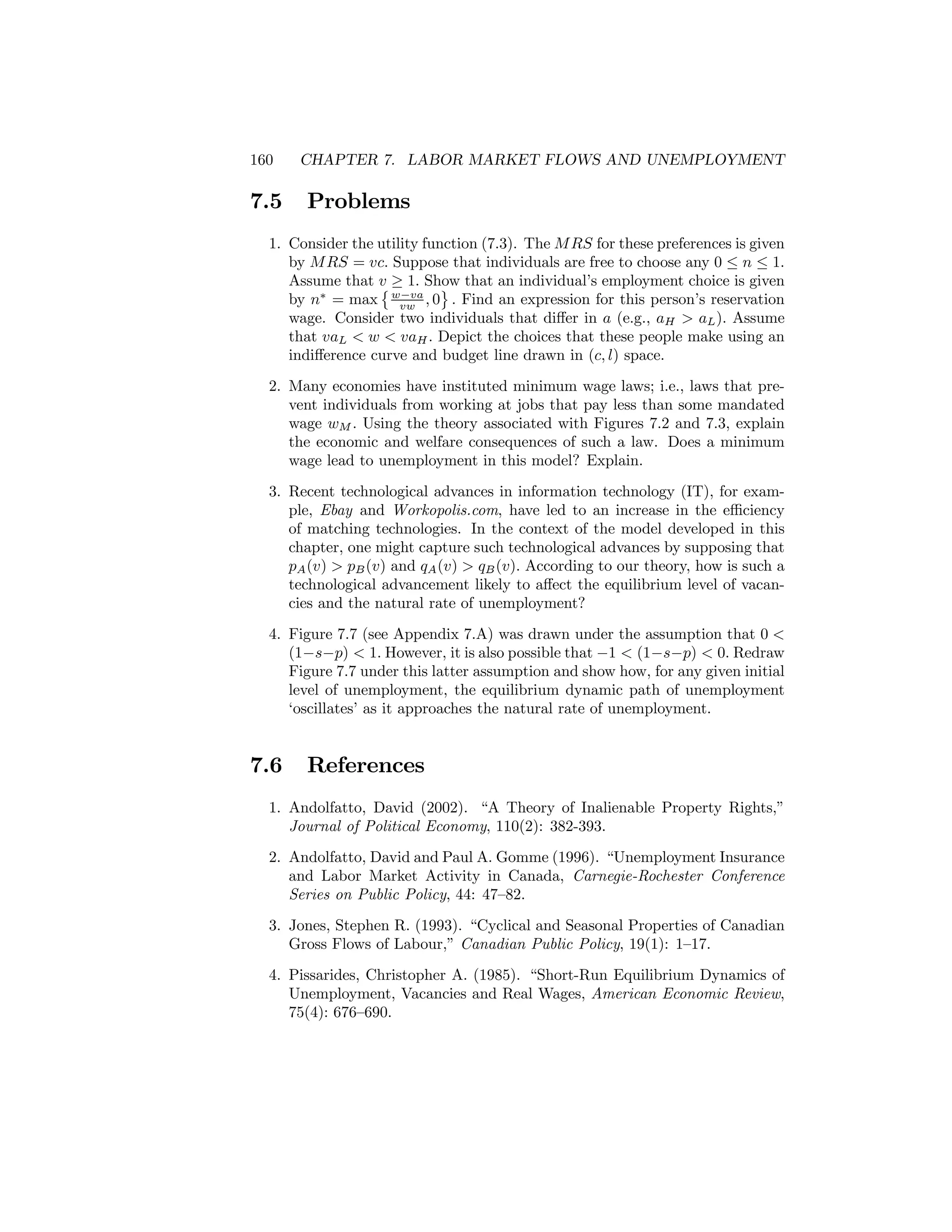 160

7.5

CHAPTER 7. LABOR MARKET FLOWS AND UNEMPLOYMENT

Problems

1. Consider the utility function (7.3). The M RS for these preferences is given
by M RS = vc. Suppose that individuals are free to choose any 0 ≤ n ≤ 1.
Assume that v ≥ 1. Show that an individual’s employment choice is given
©
ª
by n∗ = max w−va , 0 . Find an expression for this person’s reservation
vw
wage. Consider two individuals that diﬀer in a (e.g., aH > aL ). Assume
that vaL < w < vaH . Depict the choices that these people make using an
indiﬀerence curve and budget line drawn in (c, l) space.
2. Many economies have instituted minimum wage laws; i.e., laws that prevent individuals from working at jobs that pay less than some mandated
wage wM . Using the theory associated with Figures 7.2 and 7.3, explain
the economic and welfare consequences of such a law. Does a minimum
wage lead to unemployment in this model? Explain.
3. Recent technological advances in information technology (IT), for example, Ebay and Workopolis.com, have led to an increase in the eﬃciency
of matching technologies. In the context of the model developed in this
chapter, one might capture such technological advances by supposing that
pA (v) > pB (v) and qA (v) > qB (v). According to our theory, how is such a
technological advancement likely to aﬀect the equilibrium level of vacancies and the natural rate of unemployment?
4. Figure 7.7 (see Appendix 7.A) was drawn under the assumption that 0 <
(1−s−p) < 1. However, it is also possible that −1 < (1−s−p) < 0. Redraw
Figure 7.7 under this latter assumption and show how, for any given initial
level of unemployment, the equilibrium dynamic path of unemployment
‘oscillates’ as it approaches the natural rate of unemployment.

7.6

References

1. Andolfatto, David (2002). “A Theory of Inalienable Property Rights,”
Journal of Political Economy, 110(2): 382-393.
2. Andolfatto, David and Paul A. Gomme (1996). “Unemployment Insurance
and Labor Market Activity in Canada, Carnegie-Rochester Conference
Series on Public Policy, 44: 47—82.
3. Jones, Stephen R. (1993). “Cyclical and Seasonal Properties of Canadian
Gross Flows of Labour,” Canadian Public Policy, 19(1): 1—17.
4. Pissarides, Christopher A. (1985). “Short-Run Equilibrium Dynamics of
Unemployment, Vacancies and Real Wages, American Economic Review,
75(4): 676—690.

 