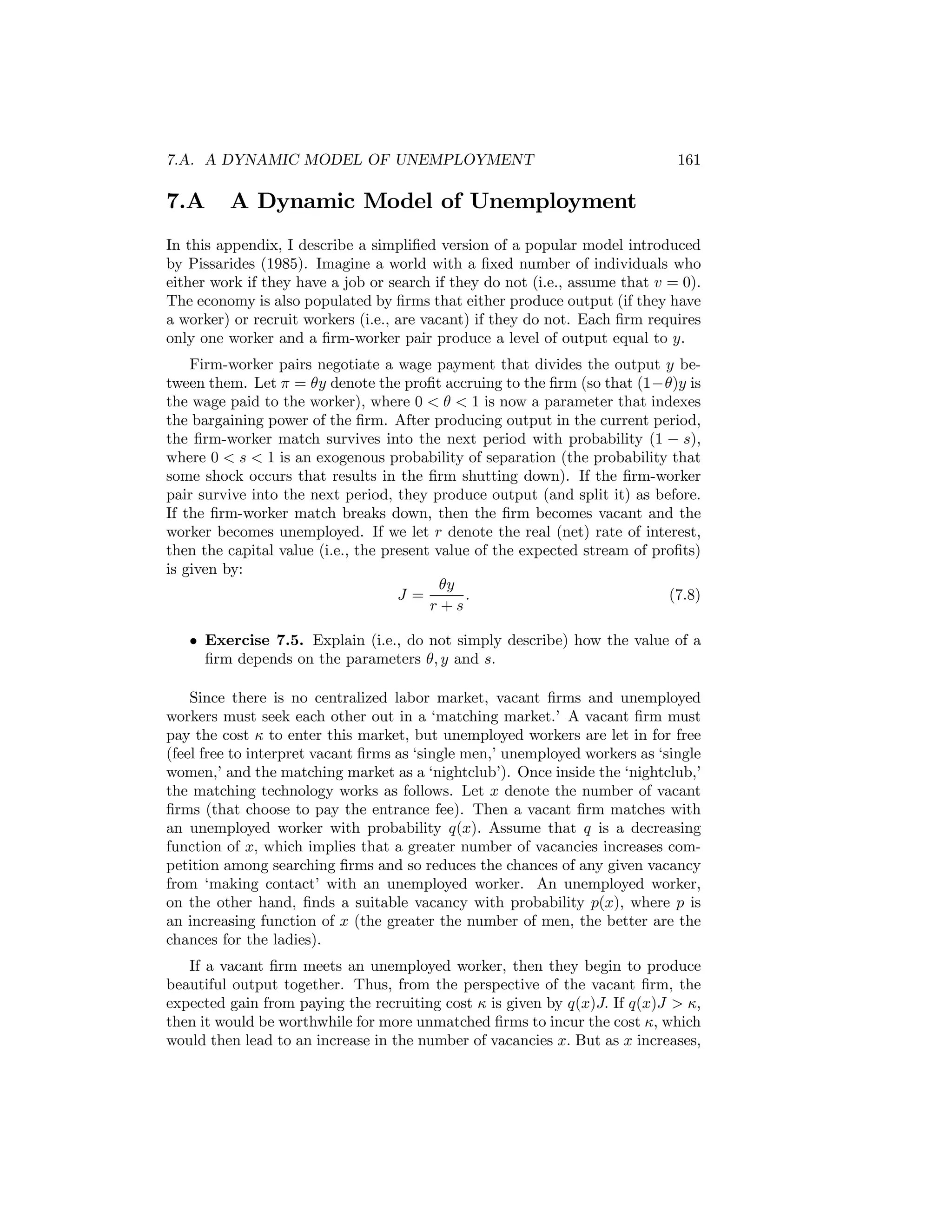 7.A. A DYNAMIC MODEL OF UNEMPLOYMENT

7.A

161

A Dynamic Model of Unemployment

In this appendix, I describe a simpliﬁed version of a popular model introduced
by Pissarides (1985). Imagine a world with a ﬁxed number of individuals who
either work if they have a job or search if they do not (i.e., assume that v = 0).
The economy is also populated by ﬁrms that either produce output (if they have
a worker) or recruit workers (i.e., are vacant) if they do not. Each ﬁrm requires
only one worker and a ﬁrm-worker pair produce a level of output equal to y.
Firm-worker pairs negotiate a wage payment that divides the output y between them. Let π = θy denote the proﬁt accruing to the ﬁrm (so that (1−θ)y is
the wage paid to the worker), where 0 < θ < 1 is now a parameter that indexes
the bargaining power of the ﬁrm. After producing output in the current period,
the ﬁrm-worker match survives into the next period with probability (1 − s),
where 0 < s < 1 is an exogenous probability of separation (the probability that
some shock occurs that results in the ﬁrm shutting down). If the ﬁrm-worker
pair survive into the next period, they produce output (and split it) as before.
If the ﬁrm-worker match breaks down, then the ﬁrm becomes vacant and the
worker becomes unemployed. If we let r denote the real (net) rate of interest,
then the capital value (i.e., the present value of the expected stream of proﬁts)
is given by:
θy
J=
.
(7.8)
r+s
• Exercise 7.5. Explain (i.e., do not simply describe) how the value of a
ﬁrm depends on the parameters θ, y and s.
Since there is no centralized labor market, vacant ﬁrms and unemployed
workers must seek each other out in a ‘matching market.’ A vacant ﬁrm must
pay the cost κ to enter this market, but unemployed workers are let in for free
(feel free to interpret vacant ﬁrms as ‘single men,’ unemployed workers as ‘single
women,’ and the matching market as a ‘nightclub’). Once inside the ‘nightclub,’
the matching technology works as follows. Let x denote the number of vacant
ﬁrms (that choose to pay the entrance fee). Then a vacant ﬁrm matches with
an unemployed worker with probability q(x). Assume that q is a decreasing
function of x, which implies that a greater number of vacancies increases competition among searching ﬁrms and so reduces the chances of any given vacancy
from ‘making contact’ with an unemployed worker. An unemployed worker,
on the other hand, ﬁnds a suitable vacancy with probability p(x), where p is
an increasing function of x (the greater the number of men, the better are the
chances for the ladies).
If a vacant ﬁrm meets an unemployed worker, then they begin to produce
beautiful output together. Thus, from the perspective of the vacant ﬁrm, the
expected gain from paying the recruiting cost κ is given by q(x)J. If q(x)J > κ,
then it would be worthwhile for more unmatched ﬁrms to incur the cost κ, which
would then lead to an increase in the number of vacancies x. But as x increases,

 
