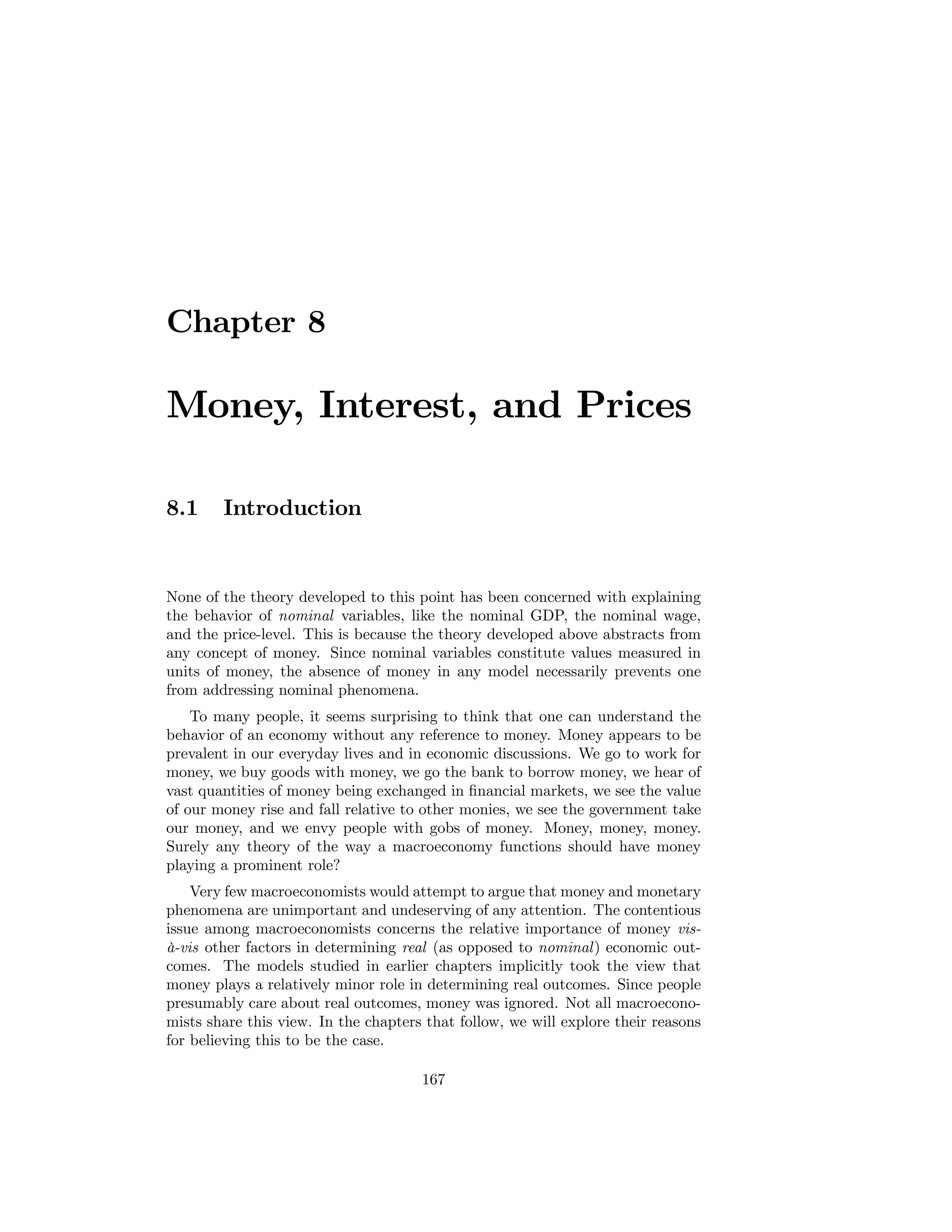 Chapter 8

Money, Interest, and Prices
8.1

Introduction

None of the theory developed to this point has been concerned with explaining
the behavior of nominal variables, like the nominal GDP, the nominal wage,
and the price-level. This is because the theory developed above abstracts from
any concept of money. Since nominal variables constitute values measured in
units of money, the absence of money in any model necessarily prevents one
from addressing nominal phenomena.
To many people, it seems surprising to think that one can understand the
behavior of an economy without any reference to money. Money appears to be
prevalent in our everyday lives and in economic discussions. We go to work for
money, we buy goods with money, we go the bank to borrow money, we hear of
vast quantities of money being exchanged in ﬁnancial markets, we see the value
of our money rise and fall relative to other monies, we see the government take
our money, and we envy people with gobs of money. Money, money, money.
Surely any theory of the way a macroeconomy functions should have money
playing a prominent role?
Very few macroeconomists would attempt to argue that money and monetary
phenomena are unimportant and undeserving of any attention. The contentious
issue among macroeconomists concerns the relative importance of money visà-vis other factors in determining real (as opposed to nominal) economic outcomes. The models studied in earlier chapters implicitly took the view that
money plays a relatively minor role in determining real outcomes. Since people
presumably care about real outcomes, money was ignored. Not all macroeconomists share this view. In the chapters that follow, we will explore their reasons
for believing this to be the case.
167

 