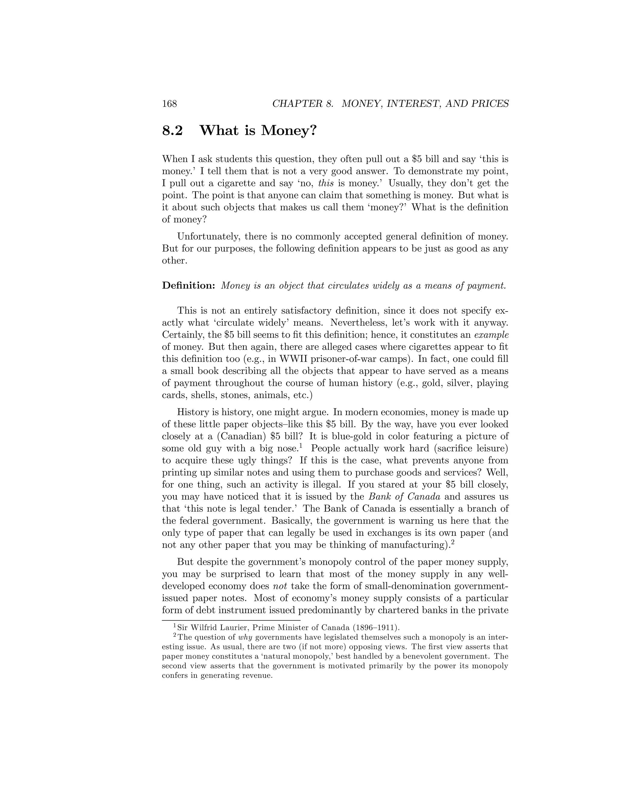168

8.2

CHAPTER 8. MONEY, INTEREST, AND PRICES

What is Money?

When I ask students this question, they often pull out a $5 bill and say ‘this is
money.’ I tell them that is not a very good answer. To demonstrate my point,
I pull out a cigarette and say ‘no, this is money.’ Usually, they don’t get the
point. The point is that anyone can claim that something is money. But what is
it about such objects that makes us call them ‘money?’ What is the deﬁnition
of money?
Unfortunately, there is no commonly accepted general deﬁnition of money.
But for our purposes, the following deﬁnition appears to be just as good as any
other.
Deﬁnition: Money is an object that circulates widely as a means of payment.
This is not an entirely satisfactory deﬁnition, since it does not specify exactly what ‘circulate widely’ means. Nevertheless, let’s work with it anyway.
Certainly, the $5 bill seems to ﬁt this deﬁnition; hence, it constitutes an example
of money. But then again, there are alleged cases where cigarettes appear to ﬁt
this deﬁnition too (e.g., in WWII prisoner-of-war camps). In fact, one could ﬁll
a small book describing all the objects that appear to have served as a means
of payment throughout the course of human history (e.g., gold, silver, playing
cards, shells, stones, animals, etc.)
History is history, one might argue. In modern economies, money is made up
of these little paper objects—like this $5 bill. By the way, have you ever looked
closely at a (Canadian) $5 bill? It is blue-gold in color featuring a picture of
some old guy with a big nose.1 People actually work hard (sacriﬁce leisure)
to acquire these ugly things? If this is the case, what prevents anyone from
printing up similar notes and using them to purchase goods and services? Well,
for one thing, such an activity is illegal. If you stared at your $5 bill closely,
you may have noticed that it is issued by the Bank of Canada and assures us
that ‘this note is legal tender.’ The Bank of Canada is essentially a branch of
the federal government. Basically, the government is warning us here that the
only type of paper that can legally be used in exchanges is its own paper (and
not any other paper that you may be thinking of manufacturing).2
But despite the government’s monopoly control of the paper money supply,
you may be surprised to learn that most of the money supply in any welldeveloped economy does not take the form of small-denomination governmentissued paper notes. Most of economy’s money supply consists of a particular
form of debt instrument issued predominantly by chartered banks in the private
1 Sir

Wilfrid Laurier, Prime Minister of Canada (1896—1911).
question of why governments have legislated themselves such a monopoly is an interesting issue. As usual, there are two (if not more) opposing views. The ﬁrst view asserts that
paper money constitutes a ‘natural monopoly,’ best handled by a benevolent government. The
second view asserts that the government is motivated primarily by the power its monopoly
confers in generating revenue.
2 The

 