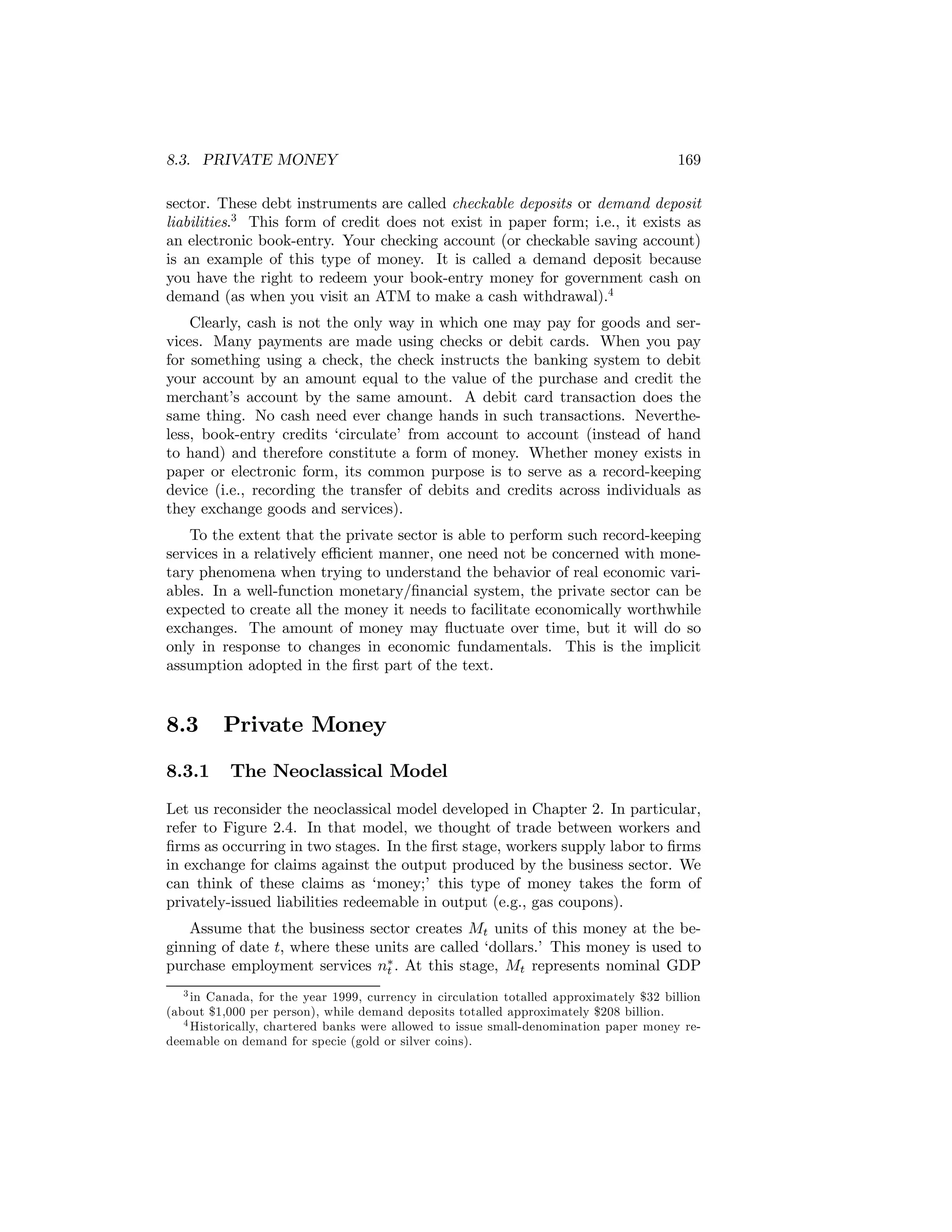 8.3. PRIVATE MONEY

169

sector. These debt instruments are called checkable deposits or demand deposit
liabilities.3 This form of credit does not exist in paper form; i.e., it exists as
an electronic book-entry. Your checking account (or checkable saving account)
is an example of this type of money. It is called a demand deposit because
you have the right to redeem your book-entry money for government cash on
demand (as when you visit an ATM to make a cash withdrawal).4
Clearly, cash is not the only way in which one may pay for goods and services. Many payments are made using checks or debit cards. When you pay
for something using a check, the check instructs the banking system to debit
your account by an amount equal to the value of the purchase and credit the
merchant’s account by the same amount. A debit card transaction does the
same thing. No cash need ever change hands in such transactions. Nevertheless, book-entry credits ‘circulate’ from account to account (instead of hand
to hand) and therefore constitute a form of money. Whether money exists in
paper or electronic form, its common purpose is to serve as a record-keeping
device (i.e., recording the transfer of debits and credits across individuals as
they exchange goods and services).
To the extent that the private sector is able to perform such record-keeping
services in a relatively eﬃcient manner, one need not be concerned with monetary phenomena when trying to understand the behavior of real economic variables. In a well-function monetary/ﬁnancial system, the private sector can be
expected to create all the money it needs to facilitate economically worthwhile
exchanges. The amount of money may ﬂuctuate over time, but it will do so
only in response to changes in economic fundamentals. This is the implicit
assumption adopted in the ﬁrst part of the text.

8.3
8.3.1

Private Money
The Neoclassical Model

Let us reconsider the neoclassical model developed in Chapter 2. In particular,
refer to Figure 2.4. In that model, we thought of trade between workers and
ﬁrms as occurring in two stages. In the ﬁrst stage, workers supply labor to ﬁrms
in exchange for claims against the output produced by the business sector. We
can think of these claims as ‘money;’ this type of money takes the form of
privately-issued liabilities redeemable in output (e.g., gas coupons).
Assume that the business sector creates Mt units of this money at the beginning of date t, where these units are called ‘dollars.’ This money is used to
purchase employment services n∗ . At this stage, Mt represents nominal GDP
t
3 in Canada, for the year 1999, currency in circulation totalled approximately $32 billion
(about $1,000 per person), while demand deposits totalled approximately $208 billion.
4 Historically, chartered banks were allowed to issue small-denomination paper money redeemable on demand for specie (gold or silver coins).

 