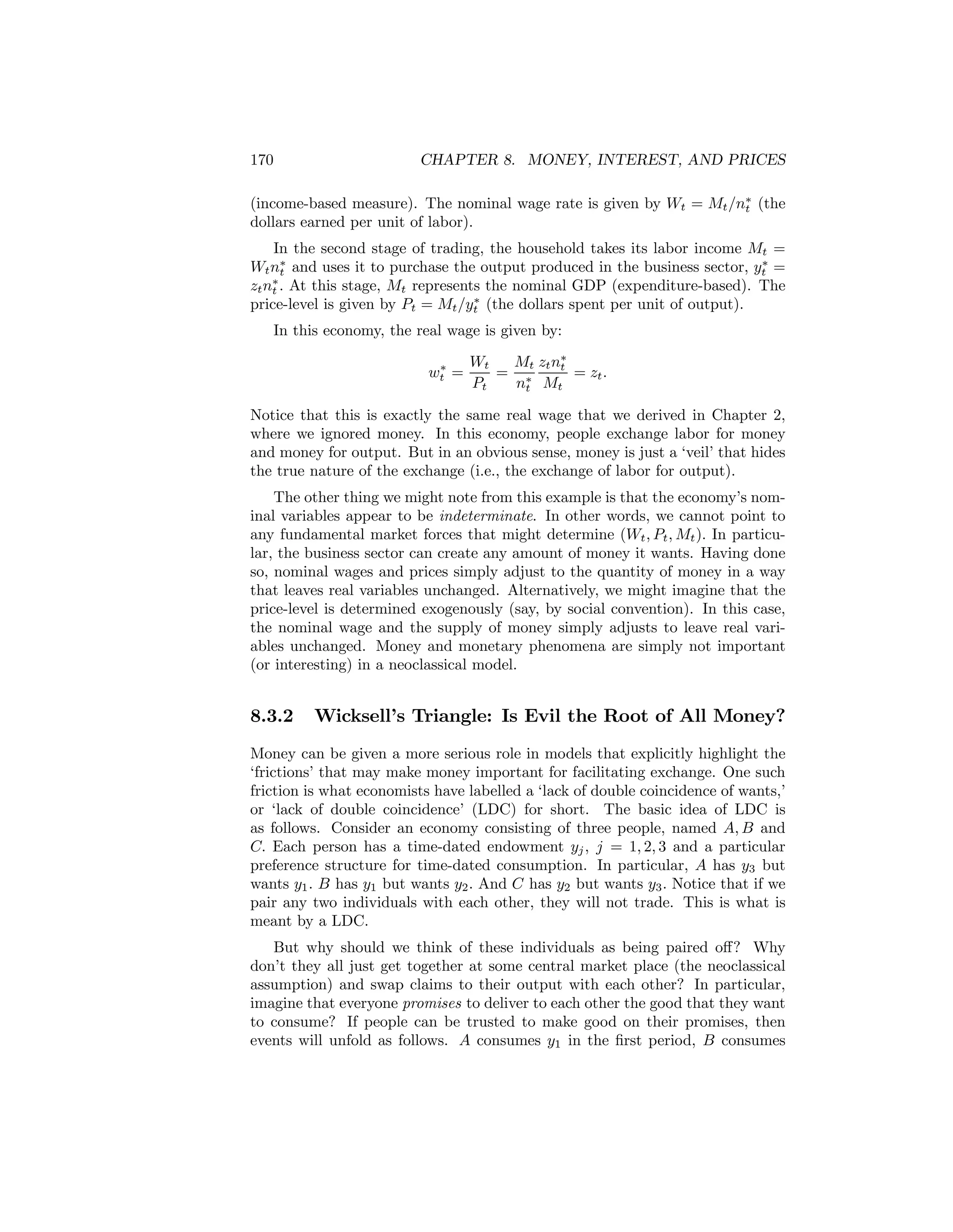 170

CHAPTER 8. MONEY, INTEREST, AND PRICES

(income-based measure). The nominal wage rate is given by Wt = Mt /n∗ (the
t
dollars earned per unit of labor).
In the second stage of trading, the household takes its labor income Mt =
∗
Wt n∗ and uses it to purchase the output produced in the business sector, yt =
t
∗
zt nt . At this stage, Mt represents the nominal GDP (expenditure-based). The
∗
price-level is given by Pt = Mt /yt (the dollars spent per unit of output).
In this economy, the real wage is given by:
∗
wt =

Wt
Mt zt n∗
t
= ∗
= zt .
Pt
nt Mt

Notice that this is exactly the same real wage that we derived in Chapter 2,
where we ignored money. In this economy, people exchange labor for money
and money for output. But in an obvious sense, money is just a ‘veil’ that hides
the true nature of the exchange (i.e., the exchange of labor for output).
The other thing we might note from this example is that the economy’s nominal variables appear to be indeterminate. In other words, we cannot point to
any fundamental market forces that might determine (Wt , Pt , Mt ). In particular, the business sector can create any amount of money it wants. Having done
so, nominal wages and prices simply adjust to the quantity of money in a way
that leaves real variables unchanged. Alternatively, we might imagine that the
price-level is determined exogenously (say, by social convention). In this case,
the nominal wage and the supply of money simply adjusts to leave real variables unchanged. Money and monetary phenomena are simply not important
(or interesting) in a neoclassical model.

8.3.2

Wicksell’s Triangle: Is Evil the Root of All Money?

Money can be given a more serious role in models that explicitly highlight the
‘frictions’ that may make money important for facilitating exchange. One such
friction is what economists have labelled a ‘lack of double coincidence of wants,’
or ‘lack of double coincidence’ (LDC) for short. The basic idea of LDC is
as follows. Consider an economy consisting of three people, named A, B and
C. Each person has a time-dated endowment yj , j = 1, 2, 3 and a particular
preference structure for time-dated consumption. In particular, A has y3 but
wants y1 . B has y1 but wants y2 . And C has y2 but wants y3 . Notice that if we
pair any two individuals with each other, they will not trade. This is what is
meant by a LDC.
But why should we think of these individuals as being paired oﬀ? Why
don’t they all just get together at some central market place (the neoclassical
assumption) and swap claims to their output with each other? In particular,
imagine that everyone promises to deliver to each other the good that they want
to consume? If people can be trusted to make good on their promises, then
events will unfold as follows. A consumes y1 in the ﬁrst period, B consumes

 