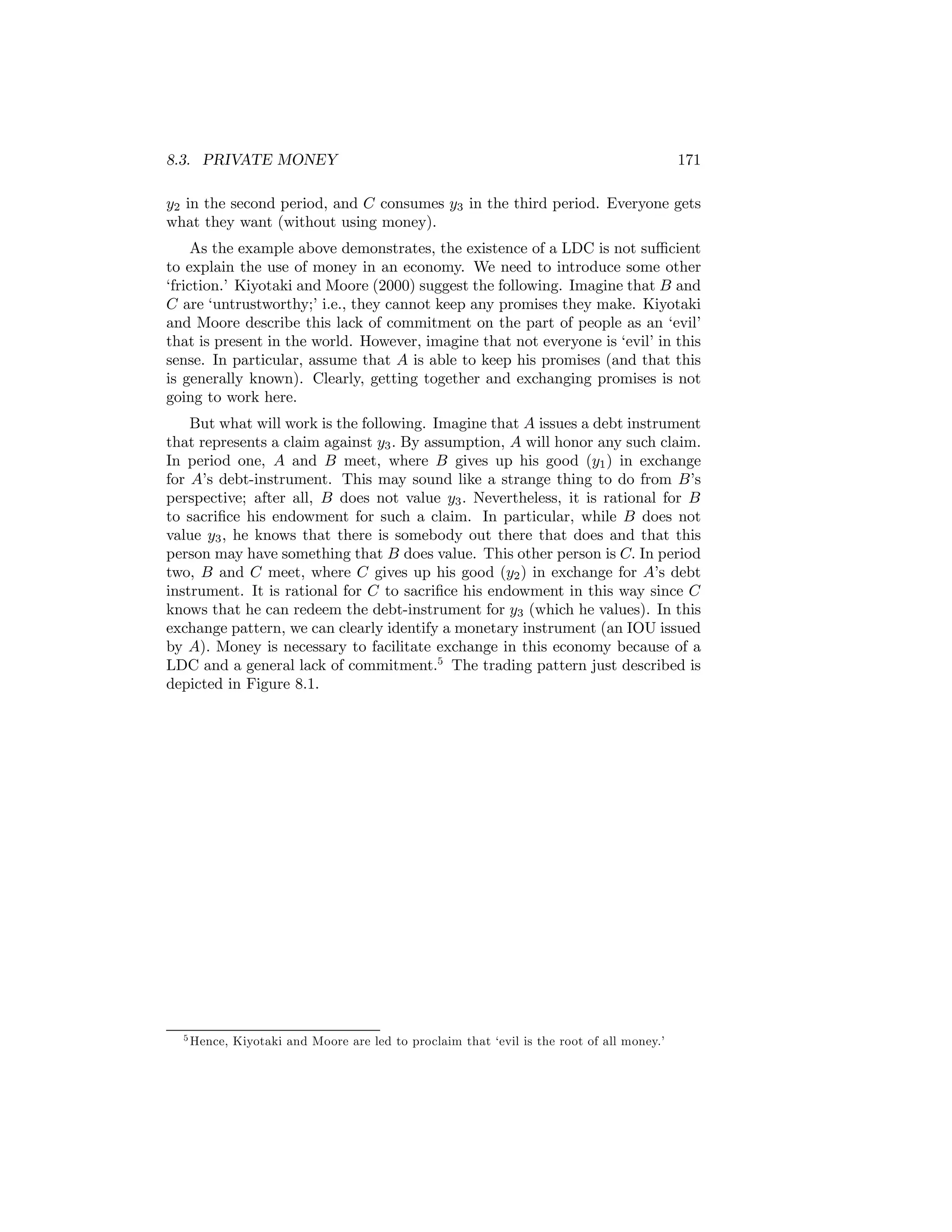 8.3. PRIVATE MONEY

171

y2 in the second period, and C consumes y3 in the third period. Everyone gets
what they want (without using money).
As the example above demonstrates, the existence of a LDC is not suﬃcient
to explain the use of money in an economy. We need to introduce some other
‘friction.’ Kiyotaki and Moore (2000) suggest the following. Imagine that B and
C are ‘untrustworthy;’ i.e., they cannot keep any promises they make. Kiyotaki
and Moore describe this lack of commitment on the part of people as an ‘evil’
that is present in the world. However, imagine that not everyone is ‘evil’ in this
sense. In particular, assume that A is able to keep his promises (and that this
is generally known). Clearly, getting together and exchanging promises is not
going to work here.
But what will work is the following. Imagine that A issues a debt instrument
that represents a claim against y3 . By assumption, A will honor any such claim.
In period one, A and B meet, where B gives up his good (y1 ) in exchange
for A’s debt-instrument. This may sound like a strange thing to do from B’s
perspective; after all, B does not value y3 . Nevertheless, it is rational for B
to sacriﬁce his endowment for such a claim. In particular, while B does not
value y3 , he knows that there is somebody out there that does and that this
person may have something that B does value. This other person is C. In period
two, B and C meet, where C gives up his good (y2 ) in exchange for A’s debt
instrument. It is rational for C to sacriﬁce his endowment in this way since C
knows that he can redeem the debt-instrument for y3 (which he values). In this
exchange pattern, we can clearly identify a monetary instrument (an IOU issued
by A). Money is necessary to facilitate exchange in this economy because of a
LDC and a general lack of commitment.5 The trading pattern just described is
depicted in Figure 8.1.

5 Hence,

Kiyotaki and Moore are led to proclaim that ‘evil is the root of all money.’

 