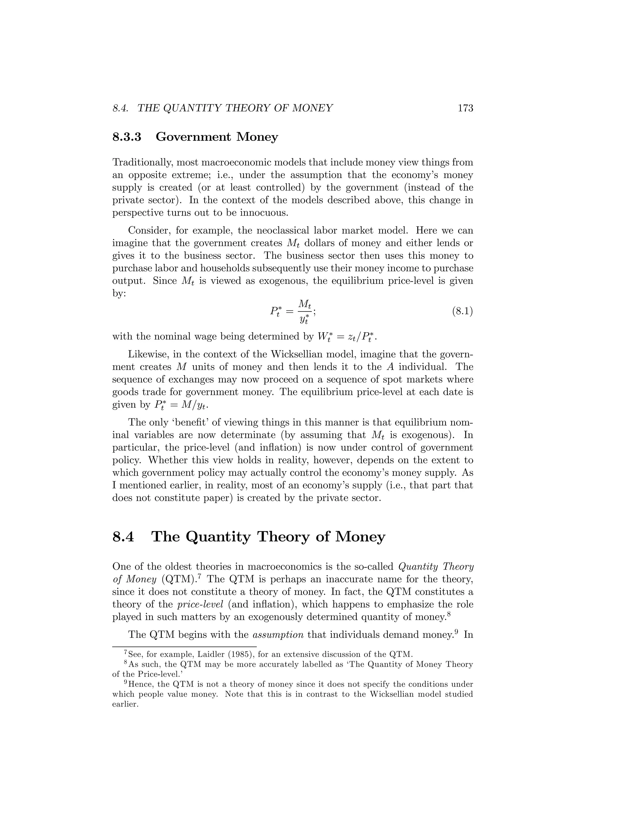 8.4. THE QUANTITY THEORY OF MONEY

8.3.3

173

Government Money

Traditionally, most macroeconomic models that include money view things from
an opposite extreme; i.e., under the assumption that the economy’s money
supply is created (or at least controlled) by the government (instead of the
private sector). In the context of the models described above, this change in
perspective turns out to be innocuous.
Consider, for example, the neoclassical labor market model. Here we can
imagine that the government creates Mt dollars of money and either lends or
gives it to the business sector. The business sector then uses this money to
purchase labor and households subsequently use their money income to purchase
output. Since Mt is viewed as exogenous, the equilibrium price-level is given
by:
Mt
Pt∗ = ∗ ;
(8.1)
yt
with the nominal wage being determined by Wt∗ = zt /Pt∗ .
Likewise, in the context of the Wicksellian model, imagine that the government creates M units of money and then lends it to the A individual. The
sequence of exchanges may now proceed on a sequence of spot markets where
goods trade for government money. The equilibrium price-level at each date is
given by Pt∗ = M/yt .
The only ‘beneﬁt’ of viewing things in this manner is that equilibrium nominal variables are now determinate (by assuming that Mt is exogenous). In
particular, the price-level (and inﬂation) is now under control of government
policy. Whether this view holds in reality, however, depends on the extent to
which government policy may actually control the economy’s money supply. As
I mentioned earlier, in reality, most of an economy’s supply (i.e., that part that
does not constitute paper) is created by the private sector.

8.4

The Quantity Theory of Money

One of the oldest theories in macroeconomics is the so-called Quantity Theory
of Money (QTM).7 The QTM is perhaps an inaccurate name for the theory,
since it does not constitute a theory of money. In fact, the QTM constitutes a
theory of the price-level (and inﬂation), which happens to emphasize the role
played in such matters by an exogenously determined quantity of money.8
The QTM begins with the assumption that individuals demand money.9 In
7 See,

for example, Laidler (1985), for an extensive discussion of the QTM.
such, the QTM may be more accurately labelled as ‘The Quantity of Money Theory
of the Price-level.’
9 Hence, the QTM is not a theory of money since it does not specify the conditions under
which people value money. Note that this is in contrast to the Wicksellian model studied
earlier.
8 As

 