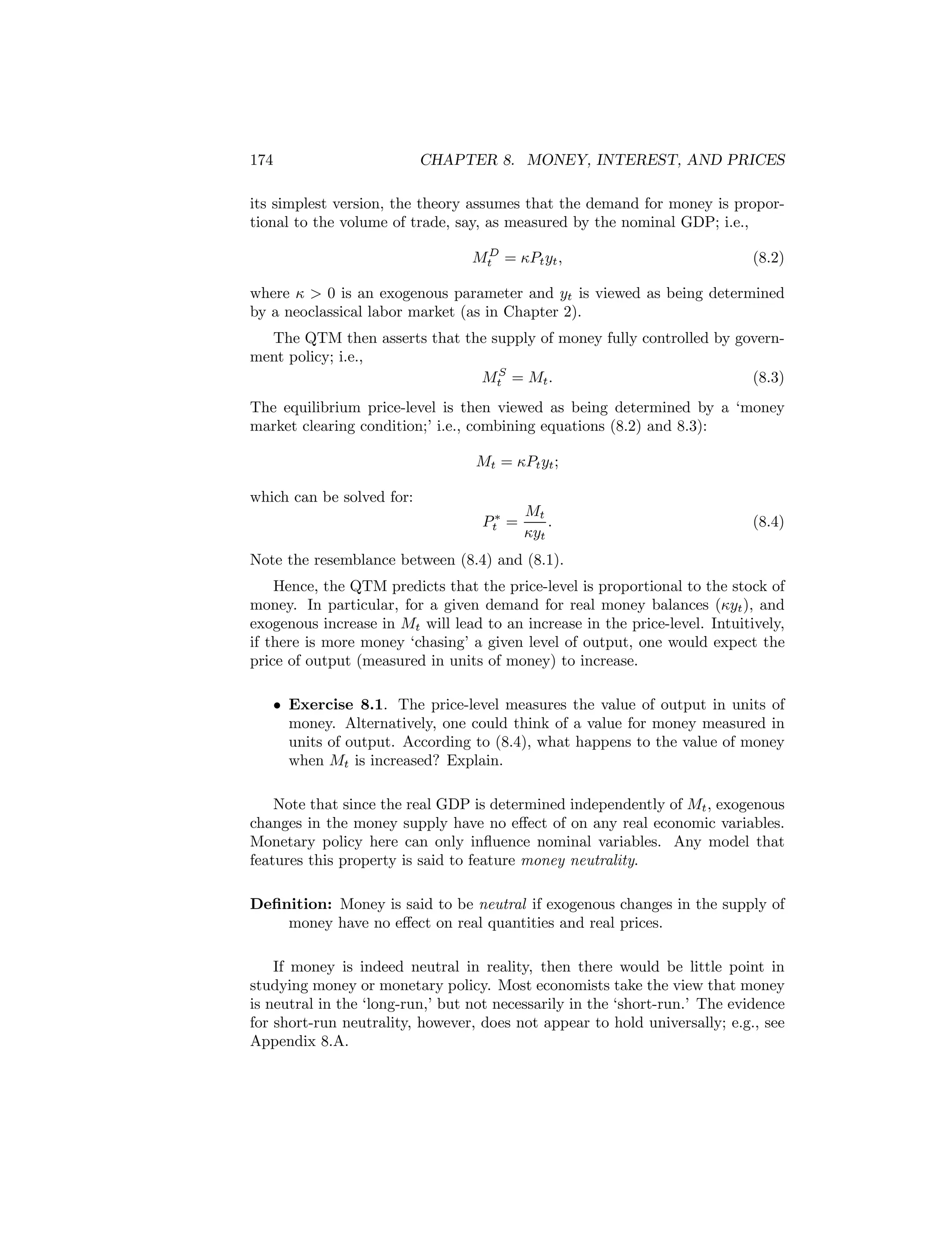 174

CHAPTER 8. MONEY, INTEREST, AND PRICES

its simplest version, the theory assumes that the demand for money is proportional to the volume of trade, say, as measured by the nominal GDP; i.e.,
MtD = κPt yt ,

(8.2)

where κ > 0 is an exogenous parameter and yt is viewed as being determined
by a neoclassical labor market (as in Chapter 2).
The QTM then asserts that the supply of money fully controlled by government policy; i.e.,
MtS = Mt .
(8.3)
The equilibrium price-level is then viewed as being determined by a ‘money
market clearing condition;’ i.e., combining equations (8.2) and 8.3):
Mt = κPt yt ;
which can be solved for:
Pt∗ =

Mt
.
κyt

(8.4)

Note the resemblance between (8.4) and (8.1).
Hence, the QTM predicts that the price-level is proportional to the stock of
money. In particular, for a given demand for real money balances (κyt ), and
exogenous increase in Mt will lead to an increase in the price-level. Intuitively,
if there is more money ‘chasing’ a given level of output, one would expect the
price of output (measured in units of money) to increase.
• Exercise 8.1. The price-level measures the value of output in units of
money. Alternatively, one could think of a value for money measured in
units of output. According to (8.4), what happens to the value of money
when Mt is increased? Explain.
Note that since the real GDP is determined independently of Mt , exogenous
changes in the money supply have no eﬀect of on any real economic variables.
Monetary policy here can only inﬂuence nominal variables. Any model that
features this property is said to feature money neutrality.
Deﬁnition: Money is said to be neutral if exogenous changes in the supply of
money have no eﬀect on real quantities and real prices.
If money is indeed neutral in reality, then there would be little point in
studying money or monetary policy. Most economists take the view that money
is neutral in the ‘long-run,’ but not necessarily in the ‘short-run.’ The evidence
for short-run neutrality, however, does not appear to hold universally; e.g., see
Appendix 8.A.

 