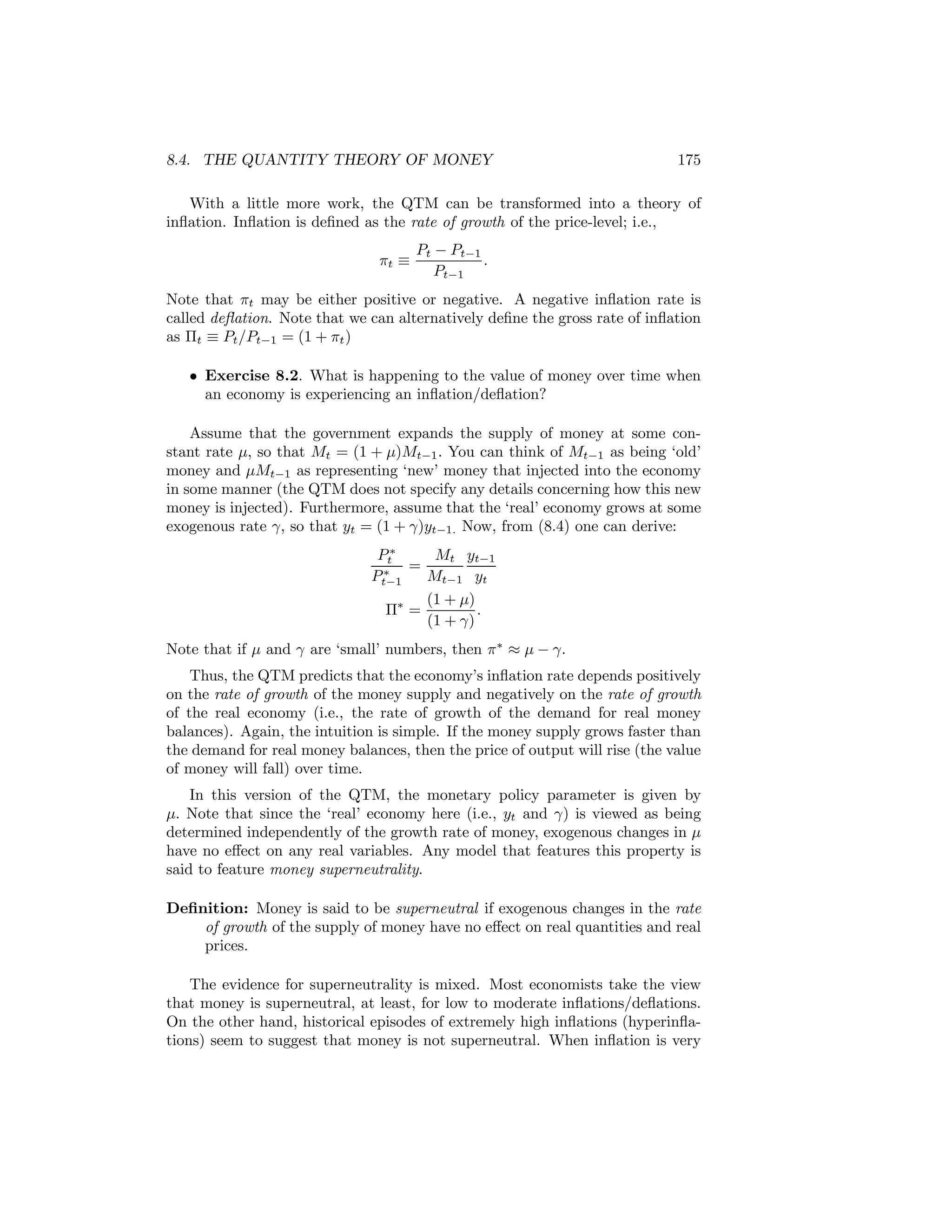 8.4. THE QUANTITY THEORY OF MONEY

175

With a little more work, the QTM can be transformed into a theory of
inﬂation. Inﬂation is deﬁned as the rate of growth of the price-level; i.e.,
πt ≡

Pt − Pt−1
.
Pt−1

Note that πt may be either positive or negative. A negative inﬂation rate is
called deﬂation. Note that we can alternatively deﬁne the gross rate of inﬂation
as Πt ≡ Pt /Pt−1 = (1 + πt )
• Exercise 8.2. What is happening to the value of money over time when
an economy is experiencing an inﬂation/deﬂation?
Assume that the government expands the supply of money at some constant rate μ, so that Mt = (1 + μ)Mt−1 . You can think of Mt−1 as being ‘old’
money and μMt−1 as representing ‘new’ money that injected into the economy
in some manner (the QTM does not specify any details concerning how this new
money is injected). Furthermore, assume that the ‘real’ economy grows at some
exogenous rate γ, so that yt = (1 + γ)yt−1. Now, from (8.4) one can derive:
Mt yt−1
Pt∗
=
∗
Pt−1
Mt−1 yt
(1 + μ)
Π∗ =
.
(1 + γ)
Note that if μ and γ are ‘small’ numbers, then π∗ ≈ μ − γ.
Thus, the QTM predicts that the economy’s inﬂation rate depends positively
on the rate of growth of the money supply and negatively on the rate of growth
of the real economy (i.e., the rate of growth of the demand for real money
balances). Again, the intuition is simple. If the money supply grows faster than
the demand for real money balances, then the price of output will rise (the value
of money will fall) over time.
In this version of the QTM, the monetary policy parameter is given by
μ. Note that since the ‘real’ economy here (i.e., yt and γ) is viewed as being
determined independently of the growth rate of money, exogenous changes in μ
have no eﬀect on any real variables. Any model that features this property is
said to feature money superneutrality.
Deﬁnition: Money is said to be superneutral if exogenous changes in the rate
of growth of the supply of money have no eﬀect on real quantities and real
prices.
The evidence for superneutrality is mixed. Most economists take the view
that money is superneutral, at least, for low to moderate inﬂations/deﬂations.
On the other hand, historical episodes of extremely high inﬂations (hyperinﬂations) seem to suggest that money is not superneutral. When inﬂation is very

 