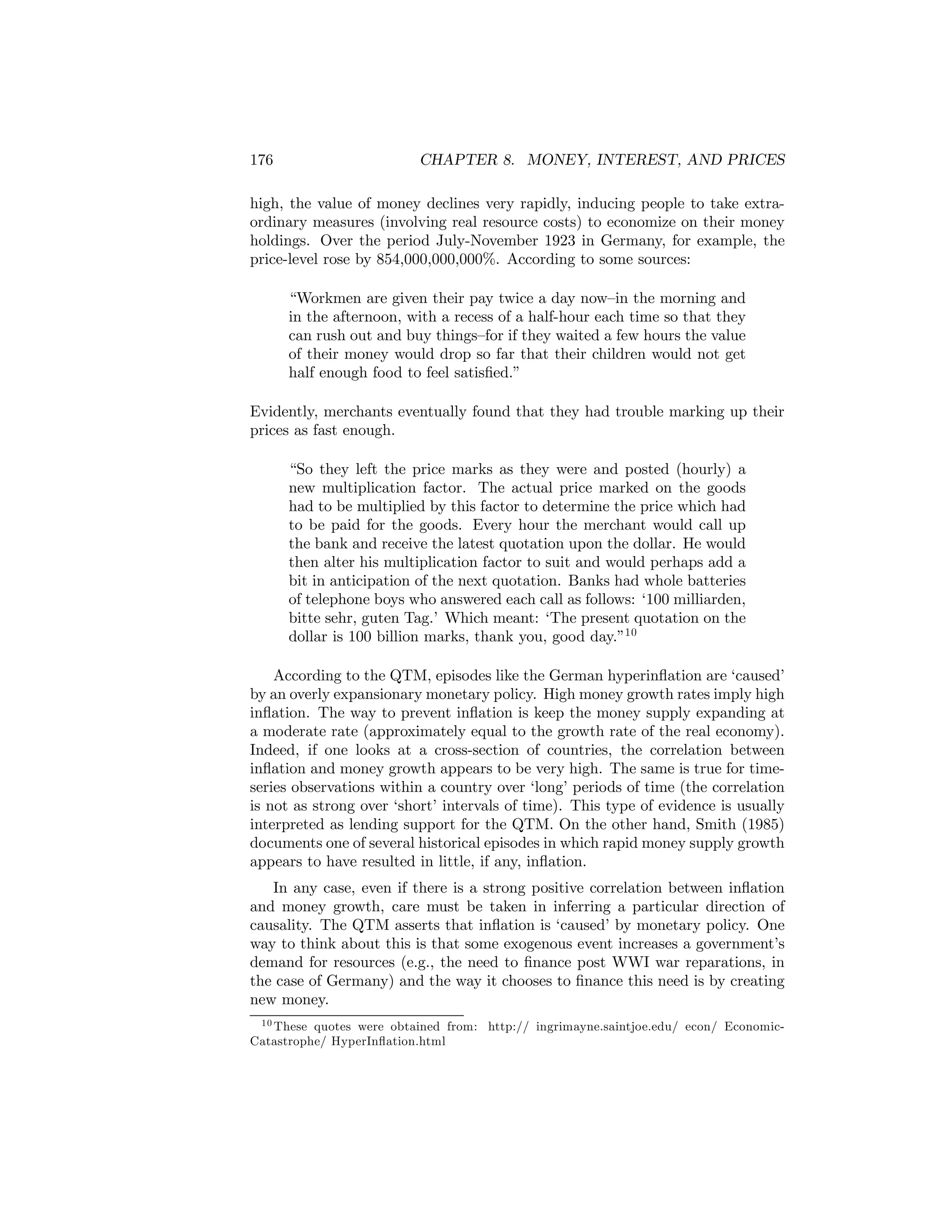 176

CHAPTER 8. MONEY, INTEREST, AND PRICES

high, the value of money declines very rapidly, inducing people to take extraordinary measures (involving real resource costs) to economize on their money
holdings. Over the period July-November 1923 in Germany, for example, the
price-level rose by 854,000,000,000%. According to some sources:
“Workmen are given their pay twice a day now—in the morning and
in the afternoon, with a recess of a half-hour each time so that they
can rush out and buy things—for if they waited a few hours the value
of their money would drop so far that their children would not get
half enough food to feel satisﬁed.”
Evidently, merchants eventually found that they had trouble marking up their
prices as fast enough.
“So they left the price marks as they were and posted (hourly) a
new multiplication factor. The actual price marked on the goods
had to be multiplied by this factor to determine the price which had
to be paid for the goods. Every hour the merchant would call up
the bank and receive the latest quotation upon the dollar. He would
then alter his multiplication factor to suit and would perhaps add a
bit in anticipation of the next quotation. Banks had whole batteries
of telephone boys who answered each call as follows: ‘100 milliarden,
bitte sehr, guten Tag.’ Which meant: ‘The present quotation on the
dollar is 100 billion marks, thank you, good day.”10
According to the QTM, episodes like the German hyperinﬂation are ‘caused’
by an overly expansionary monetary policy. High money growth rates imply high
inﬂation. The way to prevent inﬂation is keep the money supply expanding at
a moderate rate (approximately equal to the growth rate of the real economy).
Indeed, if one looks at a cross-section of countries, the correlation between
inﬂation and money growth appears to be very high. The same is true for timeseries observations within a country over ‘long’ periods of time (the correlation
is not as strong over ‘short’ intervals of time). This type of evidence is usually
interpreted as lending support for the QTM. On the other hand, Smith (1985)
documents one of several historical episodes in which rapid money supply growth
appears to have resulted in little, if any, inﬂation.
In any case, even if there is a strong positive correlation between inﬂation
and money growth, care must be taken in inferring a particular direction of
causality. The QTM asserts that inﬂation is ‘caused’ by monetary policy. One
way to think about this is that some exogenous event increases a government’s
demand for resources (e.g., the need to ﬁnance post WWI war reparations, in
the case of Germany) and the way it chooses to ﬁnance this need is by creating
new money.
1 0 These quotes were obtained from: http:// ingrimayne.saintjoe.edu/ econ/ EconomicCatastrophe/ HyperInﬂation.html

 