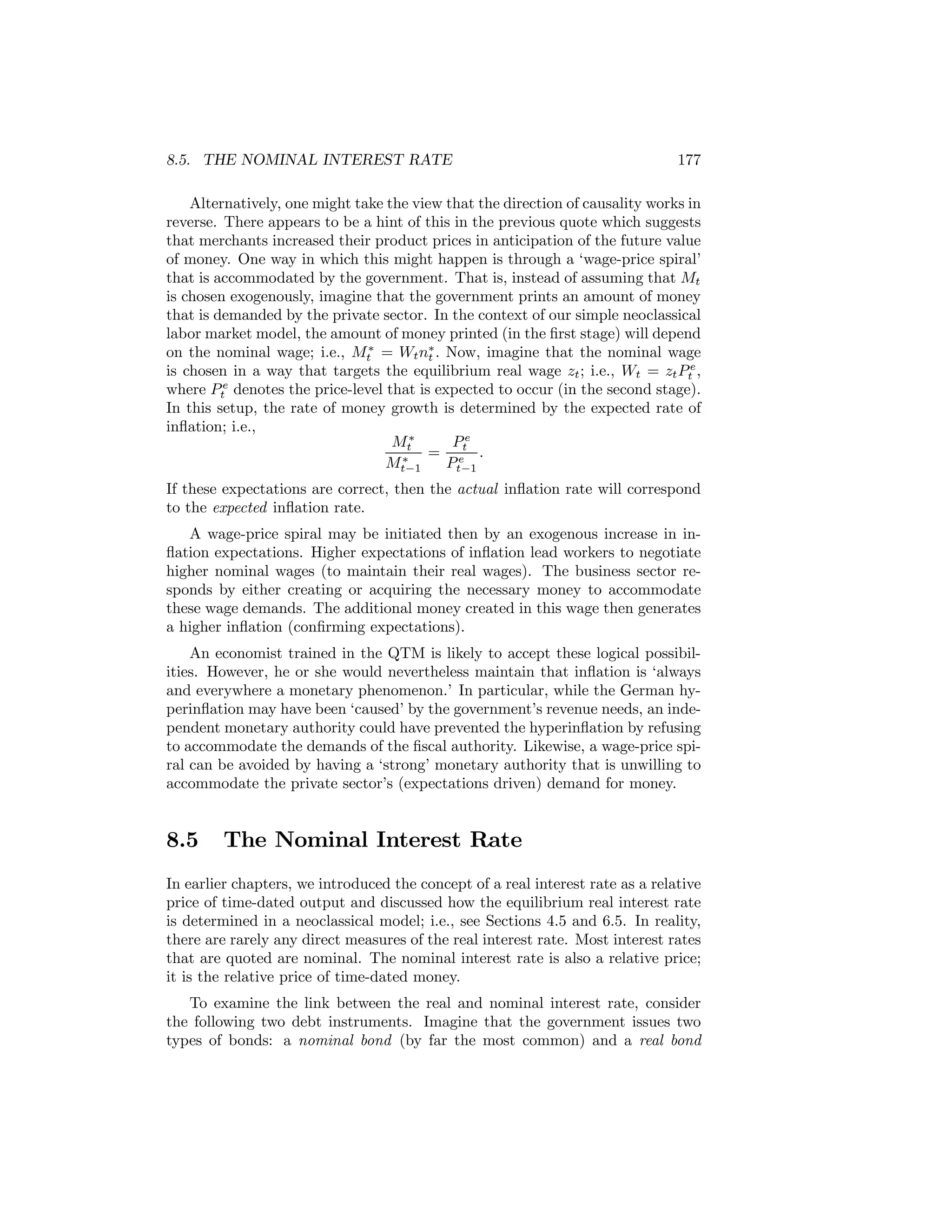 8.5. THE NOMINAL INTEREST RATE

177

Alternatively, one might take the view that the direction of causality works in
reverse. There appears to be a hint of this in the previous quote which suggests
that merchants increased their product prices in anticipation of the future value
of money. One way in which this might happen is through a ‘wage-price spiral’
that is accommodated by the government. That is, instead of assuming that Mt
is chosen exogenously, imagine that the government prints an amount of money
that is demanded by the private sector. In the context of our simple neoclassical
labor market model, the amount of money printed (in the ﬁrst stage) will depend
on the nominal wage; i.e., Mt∗ = Wt n∗ . Now, imagine that the nominal wage
t
is chosen in a way that targets the equilibrium real wage zt ; i.e., Wt = zt Pte ,
where Pte denotes the price-level that is expected to occur (in the second stage).
In this setup, the rate of money growth is determined by the expected rate of
inﬂation; i.e.,
Pe
Mt∗
= et .
∗
Mt−1
Pt−1
If these expectations are correct, then the actual inﬂation rate will correspond
to the expected inﬂation rate.
A wage-price spiral may be initiated then by an exogenous increase in inﬂation expectations. Higher expectations of inﬂation lead workers to negotiate
higher nominal wages (to maintain their real wages). The business sector responds by either creating or acquiring the necessary money to accommodate
these wage demands. The additional money created in this wage then generates
a higher inﬂation (conﬁrming expectations).
An economist trained in the QTM is likely to accept these logical possibilities. However, he or she would nevertheless maintain that inﬂation is ‘always
and everywhere a monetary phenomenon.’ In particular, while the German hyperinﬂation may have been ‘caused’ by the government’s revenue needs, an independent monetary authority could have prevented the hyperinﬂation by refusing
to accommodate the demands of the ﬁscal authority. Likewise, a wage-price spiral can be avoided by having a ‘strong’ monetary authority that is unwilling to
accommodate the private sector’s (expectations driven) demand for money.

8.5

The Nominal Interest Rate

In earlier chapters, we introduced the concept of a real interest rate as a relative
price of time-dated output and discussed how the equilibrium real interest rate
is determined in a neoclassical model; i.e., see Sections 4.5 and 6.5. In reality,
there are rarely any direct measures of the real interest rate. Most interest rates
that are quoted are nominal. The nominal interest rate is also a relative price;
it is the relative price of time-dated money.
To examine the link between the real and nominal interest rate, consider
the following two debt instruments. Imagine that the government issues two
types of bonds: a nominal bond (by far the most common) and a real bond

 