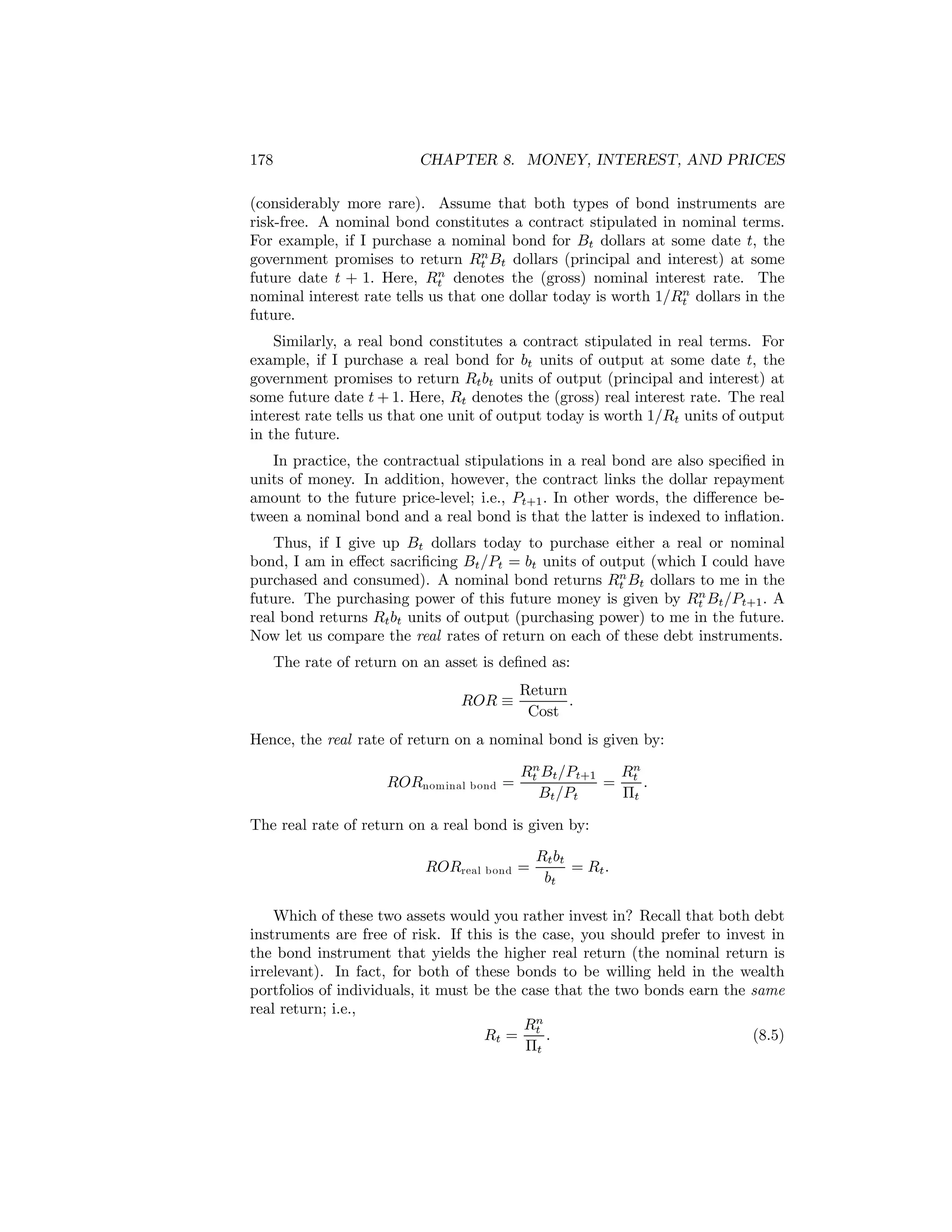 178

CHAPTER 8. MONEY, INTEREST, AND PRICES

(considerably more rare). Assume that both types of bond instruments are
risk-free. A nominal bond constitutes a contract stipulated in nominal terms.
For example, if I purchase a nominal bond for Bt dollars at some date t, the
n
government promises to return Rt Bt dollars (principal and interest) at some
n
future date t + 1. Here, Rt denotes the (gross) nominal interest rate. The
n
nominal interest rate tells us that one dollar today is worth 1/Rt dollars in the
future.
Similarly, a real bond constitutes a contract stipulated in real terms. For
example, if I purchase a real bond for bt units of output at some date t, the
government promises to return Rt bt units of output (principal and interest) at
some future date t + 1. Here, Rt denotes the (gross) real interest rate. The real
interest rate tells us that one unit of output today is worth 1/Rt units of output
in the future.
In practice, the contractual stipulations in a real bond are also speciﬁed in
units of money. In addition, however, the contract links the dollar repayment
amount to the future price-level; i.e., Pt+1 . In other words, the diﬀerence between a nominal bond and a real bond is that the latter is indexed to inﬂation.
Thus, if I give up Bt dollars today to purchase either a real or nominal
bond, I am in eﬀect sacriﬁcing Bt /Pt = bt units of output (which I could have
n
purchased and consumed). A nominal bond returns Rt Bt dollars to me in the
n
future. The purchasing power of this future money is given by Rt Bt /Pt+1 . A
real bond returns Rt bt units of output (purchasing power) to me in the future.
Now let us compare the real rates of return on each of these debt instruments.
The rate of return on an asset is deﬁned as:
ROR ≡

Return
.
Cost

Hence, the real rate of return on a nominal bond is given by:
RORnominal b ond =

n
Rt Bt /Pt+1
Rn
= t.
Bt /Pt
Πt

The real rate of return on a real bond is given by:
RORreal b ond =

Rt bt
= Rt .
bt

Which of these two assets would you rather invest in? Recall that both debt
instruments are free of risk. If this is the case, you should prefer to invest in
the bond instrument that yields the higher real return (the nominal return is
irrelevant). In fact, for both of these bonds to be willing held in the wealth
portfolios of individuals, it must be the case that the two bonds earn the same
real return; i.e.,
Rn
Rt = t .
(8.5)
Πt

 