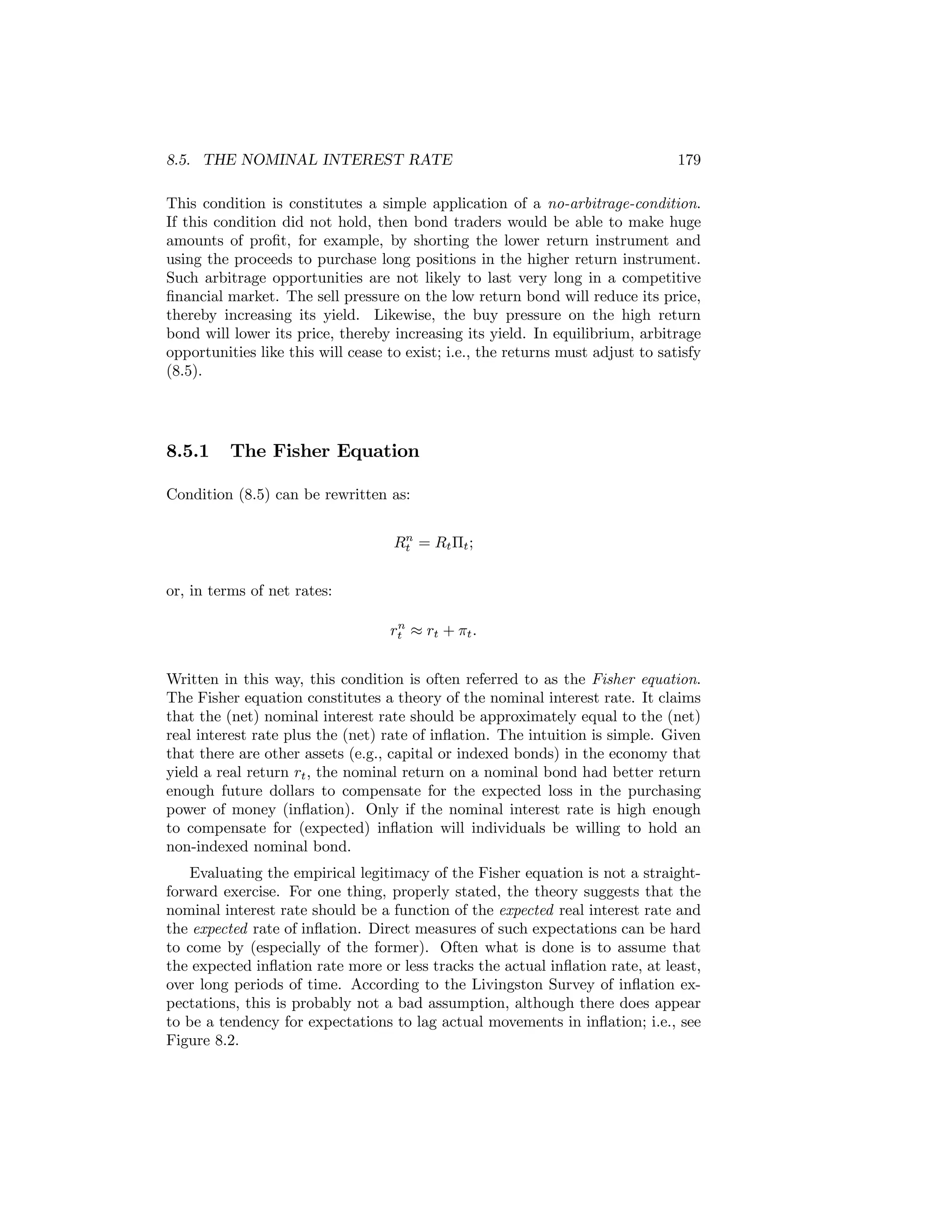 8.5. THE NOMINAL INTEREST RATE

179

This condition is constitutes a simple application of a no-arbitrage-condition.
If this condition did not hold, then bond traders would be able to make huge
amounts of proﬁt, for example, by shorting the lower return instrument and
using the proceeds to purchase long positions in the higher return instrument.
Such arbitrage opportunities are not likely to last very long in a competitive
ﬁnancial market. The sell pressure on the low return bond will reduce its price,
thereby increasing its yield. Likewise, the buy pressure on the high return
bond will lower its price, thereby increasing its yield. In equilibrium, arbitrage
opportunities like this will cease to exist; i.e., the returns must adjust to satisfy
(8.5).

8.5.1

The Fisher Equation

Condition (8.5) can be rewritten as:
n
Rt = Rt Πt ;

or, in terms of net rates:
n
rt ≈ rt + πt .

Written in this way, this condition is often referred to as the Fisher equation.
The Fisher equation constitutes a theory of the nominal interest rate. It claims
that the (net) nominal interest rate should be approximately equal to the (net)
real interest rate plus the (net) rate of inﬂation. The intuition is simple. Given
that there are other assets (e.g., capital or indexed bonds) in the economy that
yield a real return rt , the nominal return on a nominal bond had better return
enough future dollars to compensate for the expected loss in the purchasing
power of money (inﬂation). Only if the nominal interest rate is high enough
to compensate for (expected) inﬂation will individuals be willing to hold an
non-indexed nominal bond.
Evaluating the empirical legitimacy of the Fisher equation is not a straightforward exercise. For one thing, properly stated, the theory suggests that the
nominal interest rate should be a function of the expected real interest rate and
the expected rate of inﬂation. Direct measures of such expectations can be hard
to come by (especially of the former). Often what is done is to assume that
the expected inﬂation rate more or less tracks the actual inﬂation rate, at least,
over long periods of time. According to the Livingston Survey of inﬂation expectations, this is probably not a bad assumption, although there does appear
to be a tendency for expectations to lag actual movements in inﬂation; i.e., see
Figure 8.2.

 