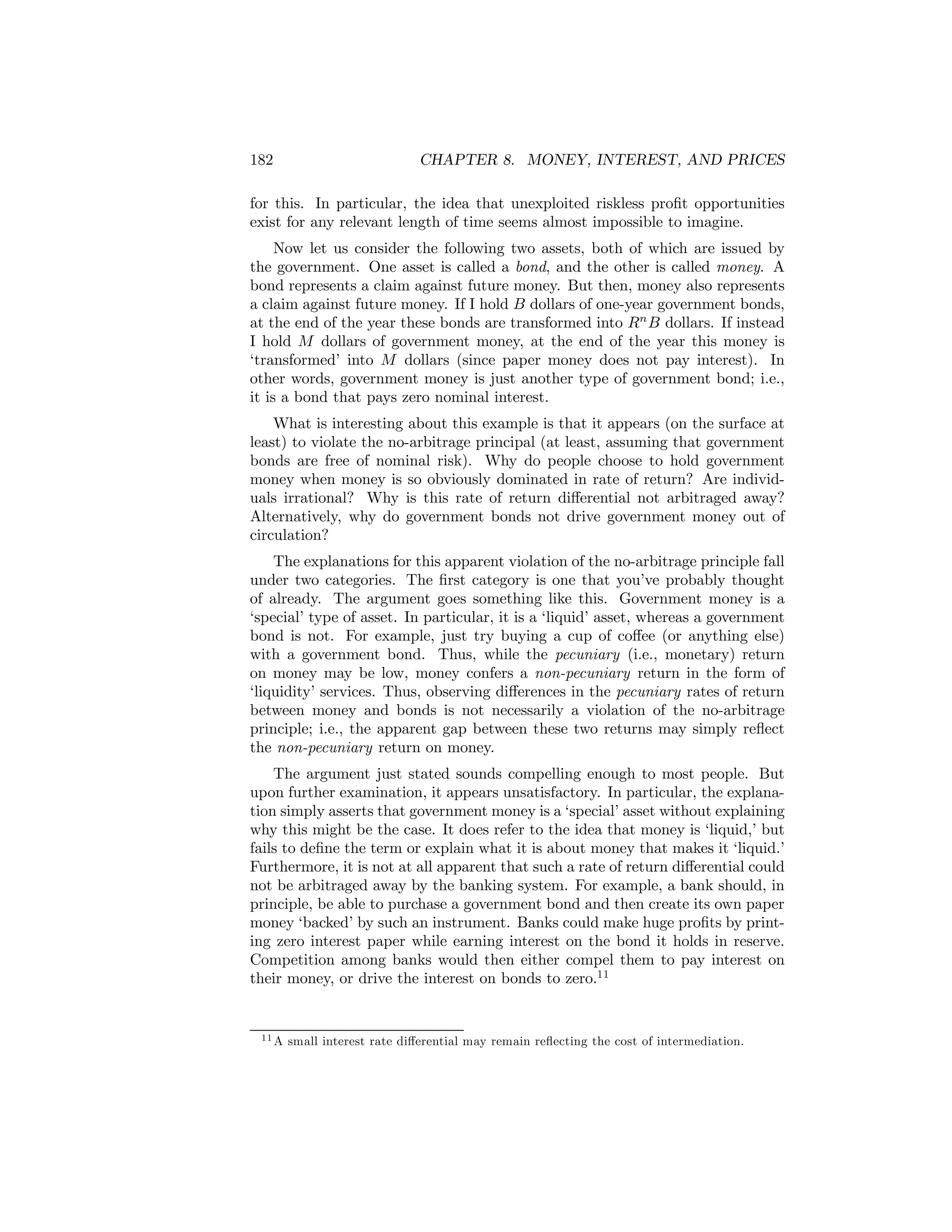182

CHAPTER 8. MONEY, INTEREST, AND PRICES

for this. In particular, the idea that unexploited riskless proﬁt opportunities
exist for any relevant length of time seems almost impossible to imagine.
Now let us consider the following two assets, both of which are issued by
the government. One asset is called a bond, and the other is called money. A
bond represents a claim against future money. But then, money also represents
a claim against future money. If I hold B dollars of one-year government bonds,
at the end of the year these bonds are transformed into Rn B dollars. If instead
I hold M dollars of government money, at the end of the year this money is
‘transformed’ into M dollars (since paper money does not pay interest). In
other words, government money is just another type of government bond; i.e.,
it is a bond that pays zero nominal interest.
What is interesting about this example is that it appears (on the surface at
least) to violate the no-arbitrage principal (at least, assuming that government
bonds are free of nominal risk). Why do people choose to hold government
money when money is so obviously dominated in rate of return? Are individuals irrational? Why is this rate of return diﬀerential not arbitraged away?
Alternatively, why do government bonds not drive government money out of
circulation?
The explanations for this apparent violation of the no-arbitrage principle fall
under two categories. The ﬁrst category is one that you’ve probably thought
of already. The argument goes something like this. Government money is a
‘special’ type of asset. In particular, it is a ‘liquid’ asset, whereas a government
bond is not. For example, just try buying a cup of coﬀee (or anything else)
with a government bond. Thus, while the pecuniary (i.e., monetary) return
on money may be low, money confers a non-pecuniary return in the form of
‘liquidity’ services. Thus, observing diﬀerences in the pecuniary rates of return
between money and bonds is not necessarily a violation of the no-arbitrage
principle; i.e., the apparent gap between these two returns may simply reﬂect
the non-pecuniary return on money.
The argument just stated sounds compelling enough to most people. But
upon further examination, it appears unsatisfactory. In particular, the explanation simply asserts that government money is a ‘special’ asset without explaining
why this might be the case. It does refer to the idea that money is ‘liquid,’ but
fails to deﬁne the term or explain what it is about money that makes it ‘liquid.’
Furthermore, it is not at all apparent that such a rate of return diﬀerential could
not be arbitraged away by the banking system. For example, a bank should, in
principle, be able to purchase a government bond and then create its own paper
money ‘backed’ by such an instrument. Banks could make huge proﬁts by printing zero interest paper while earning interest on the bond it holds in reserve.
Competition among banks would then either compel them to pay interest on
their money, or drive the interest on bonds to zero.11

11 A

small interest rate diﬀerential may remain reﬂecting the cost of intermediation.

 