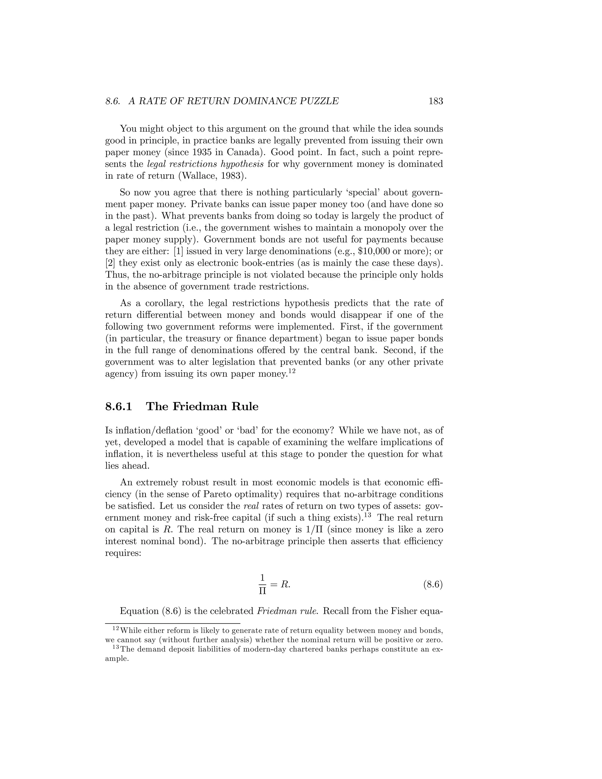8.6. A RATE OF RETURN DOMINANCE PUZZLE

183

You might object to this argument on the ground that while the idea sounds
good in principle, in practice banks are legally prevented from issuing their own
paper money (since 1935 in Canada). Good point. In fact, such a point represents the legal restrictions hypothesis for why government money is dominated
in rate of return (Wallace, 1983).
So now you agree that there is nothing particularly ‘special’ about government paper money. Private banks can issue paper money too (and have done so
in the past). What prevents banks from doing so today is largely the product of
a legal restriction (i.e., the government wishes to maintain a monopoly over the
paper money supply). Government bonds are not useful for payments because
they are either: [1] issued in very large denominations (e.g., $10,000 or more); or
[2] they exist only as electronic book-entries (as is mainly the case these days).
Thus, the no-arbitrage principle is not violated because the principle only holds
in the absence of government trade restrictions.
As a corollary, the legal restrictions hypothesis predicts that the rate of
return diﬀerential between money and bonds would disappear if one of the
following two government reforms were implemented. First, if the government
(in particular, the treasury or ﬁnance department) began to issue paper bonds
in the full range of denominations oﬀered by the central bank. Second, if the
government was to alter legislation that prevented banks (or any other private
agency) from issuing its own paper money.12

8.6.1

The Friedman Rule

Is inﬂation/deﬂation ‘good’ or ‘bad’ for the economy? While we have not, as of
yet, developed a model that is capable of examining the welfare implications of
inﬂation, it is nevertheless useful at this stage to ponder the question for what
lies ahead.
An extremely robust result in most economic models is that economic eﬃciency (in the sense of Pareto optimality) requires that no-arbitrage conditions
be satisﬁed. Let us consider the real rates of return on two types of assets: government money and risk-free capital (if such a thing exists).13 The real return
on capital is R. The real return on money is 1/Π (since money is like a zero
interest nominal bond). The no-arbitrage principle then asserts that eﬃciency
requires:
1
= R.
Π

(8.6)

Equation (8.6) is the celebrated Friedman rule. Recall from the Fisher equa1 2 While either reform is likely to generate rate of return equality between money and bonds,
we cannot say (without further analysis) whether the nominal return will be positive or zero.
1 3 The demand deposit liabilities of modern-day chartered banks perhaps constitute an example.

 