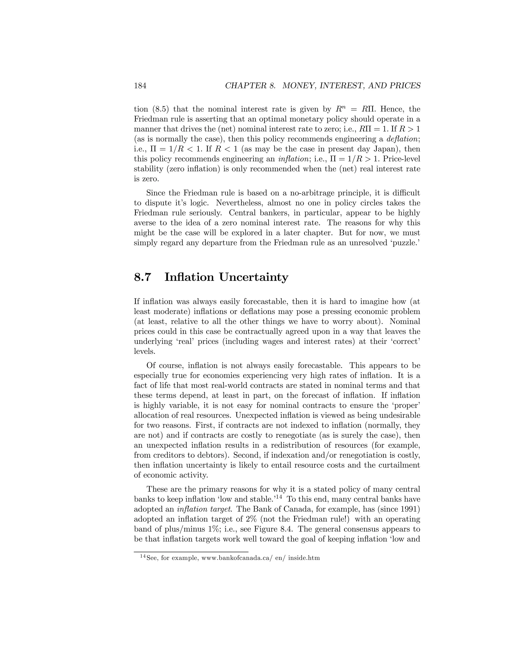 184

CHAPTER 8. MONEY, INTEREST, AND PRICES

tion (8.5) that the nominal interest rate is given by Rn = RΠ. Hence, the
Friedman rule is asserting that an optimal monetary policy should operate in a
manner that drives the (net) nominal interest rate to zero; i.e., RΠ = 1. If R > 1
(as is normally the case), then this policy recommends engineering a deﬂation;
i.e., Π = 1/R < 1. If R < 1 (as may be the case in present day Japan), then
this policy recommends engineering an inﬂation; i.e., Π = 1/R > 1. Price-level
stability (zero inﬂation) is only recommended when the (net) real interest rate
is zero.
Since the Friedman rule is based on a no-arbitrage principle, it is diﬃcult
to dispute it’s logic. Nevertheless, almost no one in policy circles takes the
Friedman rule seriously. Central bankers, in particular, appear to be highly
averse to the idea of a zero nominal interest rate. The reasons for why this
might be the case will be explored in a later chapter. But for now, we must
simply regard any departure from the Friedman rule as an unresolved ‘puzzle.’

8.7

Inﬂation Uncertainty

If inﬂation was always easily forecastable, then it is hard to imagine how (at
least moderate) inﬂations or deﬂations may pose a pressing economic problem
(at least, relative to all the other things we have to worry about). Nominal
prices could in this case be contractually agreed upon in a way that leaves the
underlying ‘real’ prices (including wages and interest rates) at their ‘correct’
levels.
Of course, inﬂation is not always easily forecastable. This appears to be
especially true for economies experiencing very high rates of inﬂation. It is a
fact of life that most real-world contracts are stated in nominal terms and that
these terms depend, at least in part, on the forecast of inﬂation. If inﬂation
is highly variable, it is not easy for nominal contracts to ensure the ‘proper’
allocation of real resources. Unexpected inﬂation is viewed as being undesirable
for two reasons. First, if contracts are not indexed to inﬂation (normally, they
are not) and if contracts are costly to renegotiate (as is surely the case), then
an unexpected inﬂation results in a redistribution of resources (for example,
from creditors to debtors). Second, if indexation and/or renegotiation is costly,
then inﬂation uncertainty is likely to entail resource costs and the curtailment
of economic activity.
These are the primary reasons for why it is a stated policy of many central
banks to keep inﬂation ‘low and stable.’14 To this end, many central banks have
adopted an inﬂation target. The Bank of Canada, for example, has (since 1991)
adopted an inﬂation target of 2% (not the Friedman rule!) with an operating
band of plus/minus 1%; i.e., see Figure 8.4. The general consensus appears to
be that inﬂation targets work well toward the goal of keeping inﬂation ‘low and
1 4 See,

for example, www.bankofcanada.ca/ en/ inside.htm

 