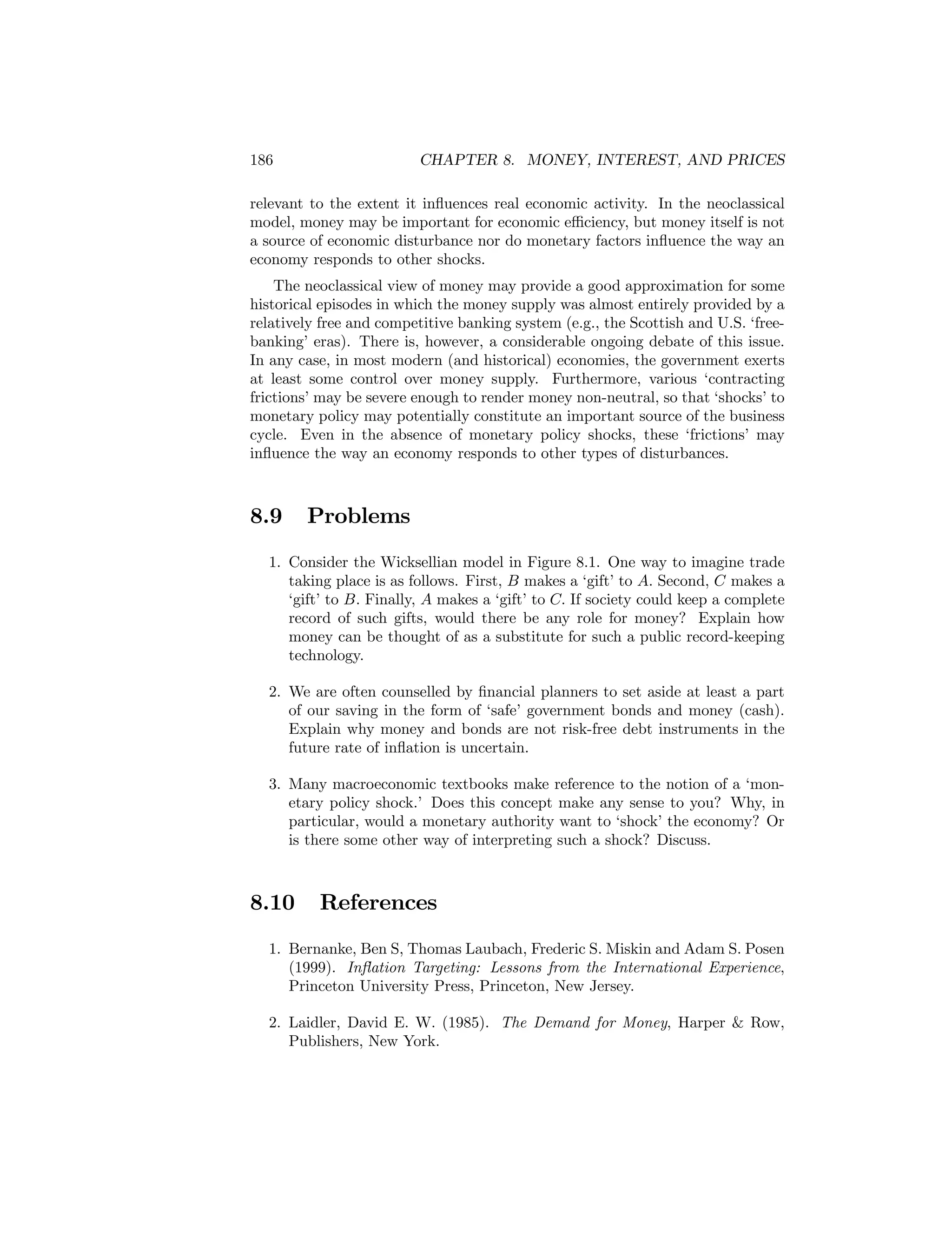 186

CHAPTER 8. MONEY, INTEREST, AND PRICES

relevant to the extent it inﬂuences real economic activity. In the neoclassical
model, money may be important for economic eﬃciency, but money itself is not
a source of economic disturbance nor do monetary factors inﬂuence the way an
economy responds to other shocks.
The neoclassical view of money may provide a good approximation for some
historical episodes in which the money supply was almost entirely provided by a
relatively free and competitive banking system (e.g., the Scottish and U.S. ‘freebanking’ eras). There is, however, a considerable ongoing debate of this issue.
In any case, in most modern (and historical) economies, the government exerts
at least some control over money supply. Furthermore, various ‘contracting
frictions’ may be severe enough to render money non-neutral, so that ‘shocks’ to
monetary policy may potentially constitute an important source of the business
cycle. Even in the absence of monetary policy shocks, these ‘frictions’ may
inﬂuence the way an economy responds to other types of disturbances.

8.9

Problems

1. Consider the Wicksellian model in Figure 8.1. One way to imagine trade
taking place is as follows. First, B makes a ‘gift’ to A. Second, C makes a
‘gift’ to B. Finally, A makes a ‘gift’ to C. If society could keep a complete
record of such gifts, would there be any role for money? Explain how
money can be thought of as a substitute for such a public record-keeping
technology.
2. We are often counselled by ﬁnancial planners to set aside at least a part
of our saving in the form of ‘safe’ government bonds and money (cash).
Explain why money and bonds are not risk-free debt instruments in the
future rate of inﬂation is uncertain.
3. Many macroeconomic textbooks make reference to the notion of a ‘monetary policy shock.’ Does this concept make any sense to you? Why, in
particular, would a monetary authority want to ‘shock’ the economy? Or
is there some other way of interpreting such a shock? Discuss.

8.10

References

1. Bernanke, Ben S, Thomas Laubach, Frederic S. Miskin and Adam S. Posen
(1999). Inﬂation Targeting: Lessons from the International Experience,
Princeton University Press, Princeton, New Jersey.
2. Laidler, David E. W. (1985). The Demand for Money, Harper & Row,
Publishers, New York.

 