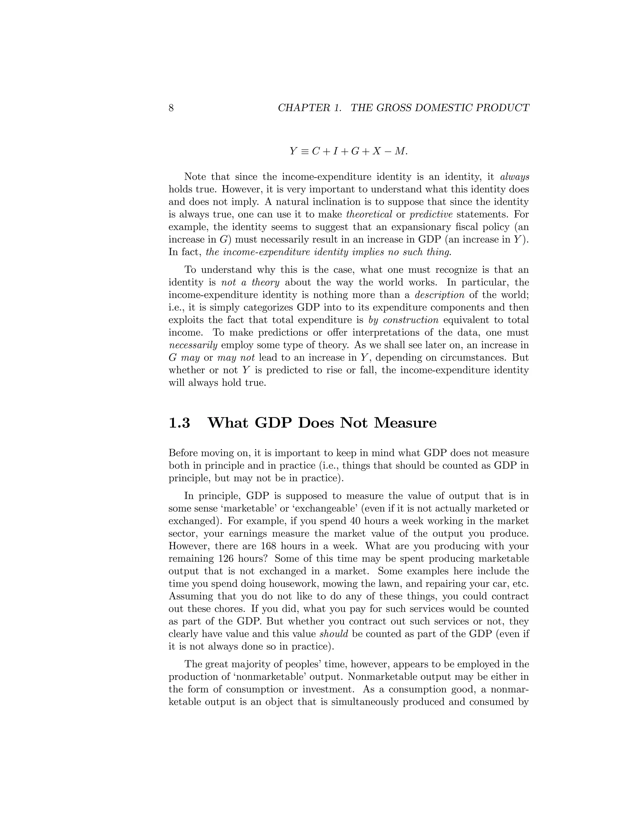 8

CHAPTER 1. THE GROSS DOMESTIC PRODUCT

Y ≡ C + I + G + X − M.
Note that since the income-expenditure identity is an identity, it always
holds true. However, it is very important to understand what this identity does
and does not imply. A natural inclination is to suppose that since the identity
is always true, one can use it to make theoretical or predictive statements. For
example, the identity seems to suggest that an expansionary ﬁscal policy (an
increase in G) must necessarily result in an increase in GDP (an increase in Y ).
In fact, the income-expenditure identity implies no such thing.
To understand why this is the case, what one must recognize is that an
identity is not a theory about the way the world works. In particular, the
income-expenditure identity is nothing more than a description of the world;
i.e., it is simply categorizes GDP into to its expenditure components and then
exploits the fact that total expenditure is by construction equivalent to total
income. To make predictions or oﬀer interpretations of the data, one must
necessarily employ some type of theory. As we shall see later on, an increase in
G may or may not lead to an increase in Y , depending on circumstances. But
whether or not Y is predicted to rise or fall, the income-expenditure identity
will always hold true.

1.3

What GDP Does Not Measure

Before moving on, it is important to keep in mind what GDP does not measure
both in principle and in practice (i.e., things that should be counted as GDP in
principle, but may not be in practice).
In principle, GDP is supposed to measure the value of output that is in
some sense ‘marketable’ or ‘exchangeable’ (even if it is not actually marketed or
exchanged). For example, if you spend 40 hours a week working in the market
sector, your earnings measure the market value of the output you produce.
However, there are 168 hours in a week. What are you producing with your
remaining 126 hours? Some of this time may be spent producing marketable
output that is not exchanged in a market. Some examples here include the
time you spend doing housework, mowing the lawn, and repairing your car, etc.
Assuming that you do not like to do any of these things, you could contract
out these chores. If you did, what you pay for such services would be counted
as part of the GDP. But whether you contract out such services or not, they
clearly have value and this value should be counted as part of the GDP (even if
it is not always done so in practice).
The great majority of peoples’ time, however, appears to be employed in the
production of ‘nonmarketable’ output. Nonmarketable output may be either in
the form of consumption or investment. As a consumption good, a nonmarketable output is an object that is simultaneously produced and consumed by

 