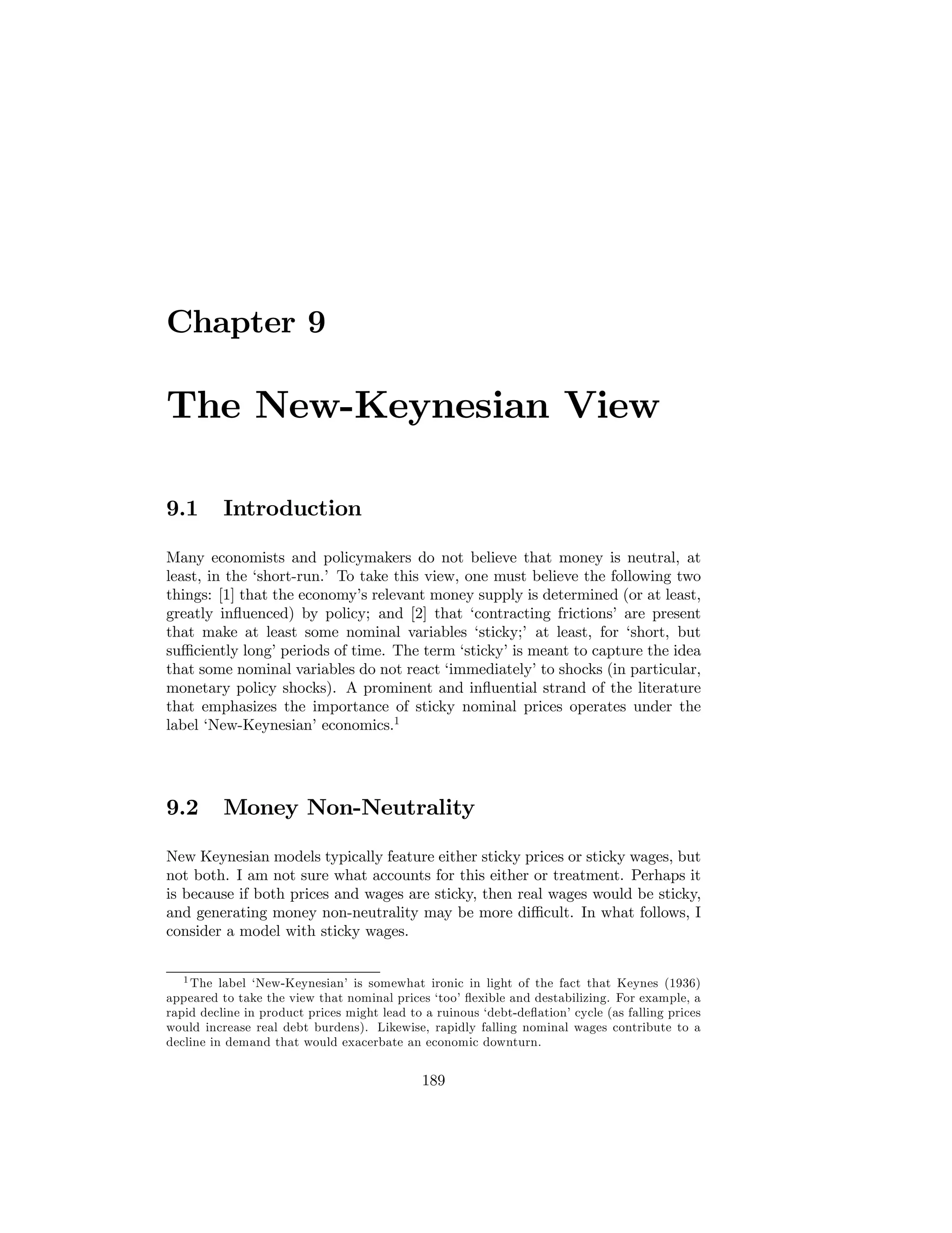 Chapter 9

The New-Keynesian View
9.1

Introduction

Many economists and policymakers do not believe that money is neutral, at
least, in the ‘short-run.’ To take this view, one must believe the following two
things: [1] that the economy’s relevant money supply is determined (or at least,
greatly inﬂuenced) by policy; and [2] that ‘contracting frictions’ are present
that make at least some nominal variables ‘sticky;’ at least, for ‘short, but
suﬃciently long’ periods of time. The term ‘sticky’ is meant to capture the idea
that some nominal variables do not react ‘immediately’ to shocks (in particular,
monetary policy shocks). A prominent and inﬂuential strand of the literature
that emphasizes the importance of sticky nominal prices operates under the
label ‘New-Keynesian’ economics.1

9.2

Money Non-Neutrality

New Keynesian models typically feature either sticky prices or sticky wages, but
not both. I am not sure what accounts for this either or treatment. Perhaps it
is because if both prices and wages are sticky, then real wages would be sticky,
and generating money non-neutrality may be more diﬃcult. In what follows, I
consider a model with sticky wages.
1 The label ‘New-Keynesian’ is somewhat ironic in light of the fact that Keynes (1936)
appeared to take the view that nominal prices ‘too’ ﬂexible and destabilizing. For example, a
rapid decline in product prices might lead to a ruinous ‘debt-deﬂation’ cycle (as falling prices
would increase real debt burdens). Likewise, rapidly falling nominal wages contribute to a
decline in demand that would exacerbate an economic downturn.

189

 