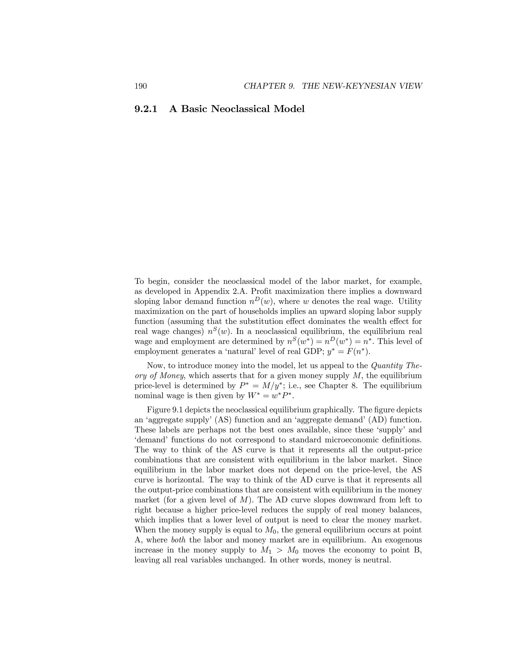 190

9.2.1

CHAPTER 9. THE NEW-KEYNESIAN VIEW

A Basic Neoclassical Model

To begin, consider the neoclassical model of the labor market, for example,
as developed in Appendix 2.A. Proﬁt maximization there implies a downward
sloping labor demand function nD (w), where w denotes the real wage. Utility
maximization on the part of households implies an upward sloping labor supply
function (assuming that the substitution eﬀect dominates the wealth eﬀect for
real wage changes) nS (w). In a neoclassical equilibrium, the equilibrium real
wage and employment are determined by nS (w∗ ) = nD (w∗ ) = n∗ . This level of
employment generates a ‘natural’ level of real GDP; y ∗ = F (n∗ ).
Now, to introduce money into the model, let us appeal to the Quantity Theory of Money, which asserts that for a given money supply M, the equilibrium
price-level is determined by P ∗ = M/y ∗ ; i.e., see Chapter 8. The equilibrium
nominal wage is then given by W ∗ = w∗ P ∗ .
Figure 9.1 depicts the neoclassical equilibrium graphically. The ﬁgure depicts
an ‘aggregate supply’ (AS) function and an ‘aggregate demand’ (AD) function.
These labels are perhaps not the best ones available, since these ‘supply’ and
‘demand’ functions do not correspond to standard microeconomic deﬁnitions.
The way to think of the AS curve is that it represents all the output-price
combinations that are consistent with equilibrium in the labor market. Since
equilibrium in the labor market does not depend on the price-level, the AS
curve is horizontal. The way to think of the AD curve is that it represents all
the output-price combinations that are consistent with equilibrium in the money
market (for a given level of M ). The AD curve slopes downward from left to
right because a higher price-level reduces the supply of real money balances,
which implies that a lower level of output is need to clear the money market.
When the money supply is equal to M0 , the general equilibrium occurs at point
A, where both the labor and money market are in equilibrium. An exogenous
increase in the money supply to M1 > M0 moves the economy to point B,
leaving all real variables unchanged. In other words, money is neutral.

 