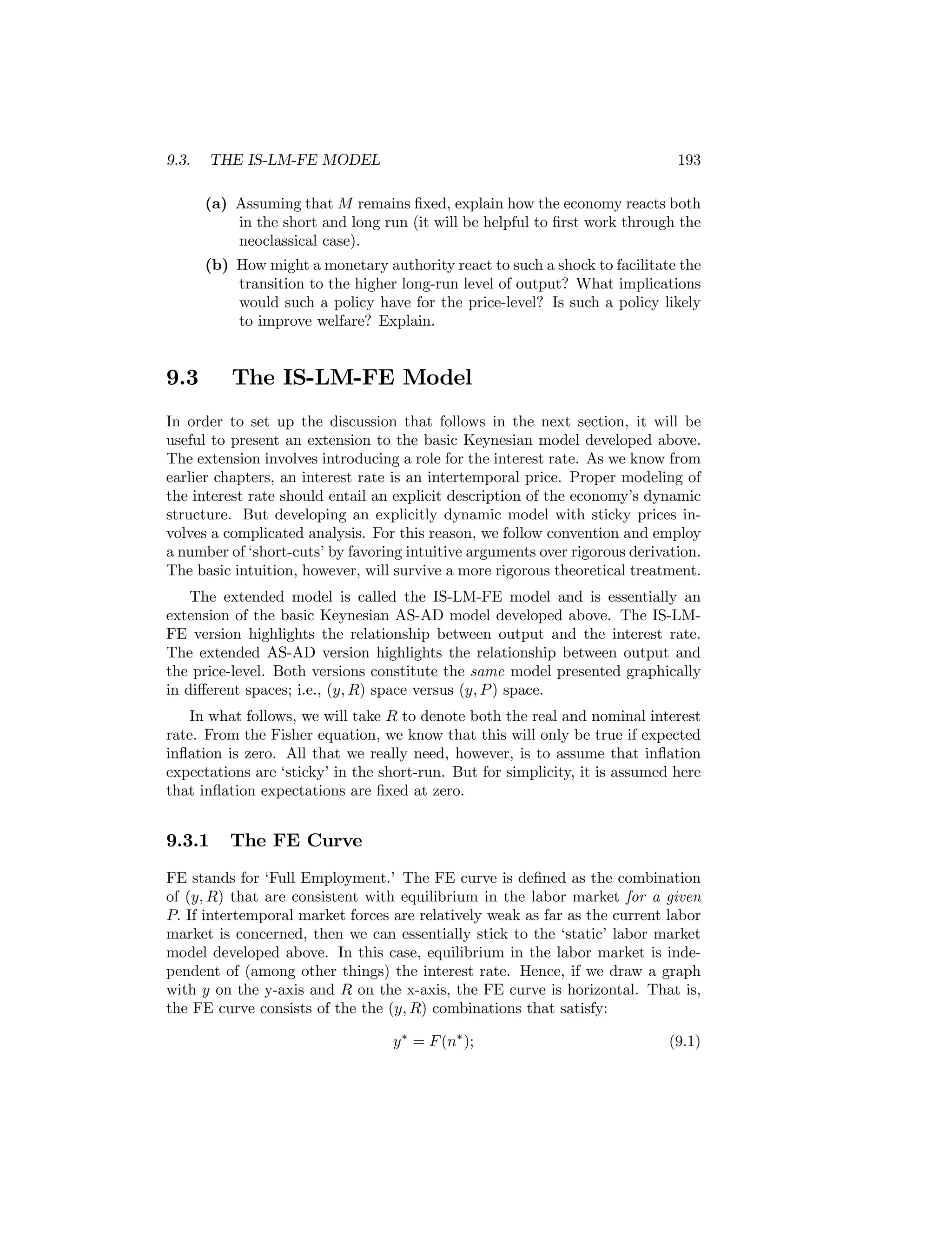 9.3.

THE IS-LM-FE MODEL

193

(a) Assuming that M remains ﬁxed, explain how the economy reacts both
in the short and long run (it will be helpful to ﬁrst work through the
neoclassical case).
(b) How might a monetary authority react to such a shock to facilitate the
transition to the higher long-run level of output? What implications
would such a policy have for the price-level? Is such a policy likely
to improve welfare? Explain.

9.3

The IS-LM-FE Model

In order to set up the discussion that follows in the next section, it will be
useful to present an extension to the basic Keynesian model developed above.
The extension involves introducing a role for the interest rate. As we know from
earlier chapters, an interest rate is an intertemporal price. Proper modeling of
the interest rate should entail an explicit description of the economy’s dynamic
structure. But developing an explicitly dynamic model with sticky prices involves a complicated analysis. For this reason, we follow convention and employ
a number of ‘short-cuts’ by favoring intuitive arguments over rigorous derivation.
The basic intuition, however, will survive a more rigorous theoretical treatment.
The extended model is called the IS-LM-FE model and is essentially an
extension of the basic Keynesian AS-AD model developed above. The IS-LMFE version highlights the relationship between output and the interest rate.
The extended AS-AD version highlights the relationship between output and
the price-level. Both versions constitute the same model presented graphically
in diﬀerent spaces; i.e., (y, R) space versus (y, P ) space.
In what follows, we will take R to denote both the real and nominal interest
rate. From the Fisher equation, we know that this will only be true if expected
inﬂation is zero. All that we really need, however, is to assume that inﬂation
expectations are ‘sticky’ in the short-run. But for simplicity, it is assumed here
that inﬂation expectations are ﬁxed at zero.

9.3.1

The FE Curve

FE stands for ‘Full Employment.’ The FE curve is deﬁned as the combination
of (y, R) that are consistent with equilibrium in the labor market for a given
P. If intertemporal market forces are relatively weak as far as the current labor
market is concerned, then we can essentially stick to the ‘static’ labor market
model developed above. In this case, equilibrium in the labor market is independent of (among other things) the interest rate. Hence, if we draw a graph
with y on the y-axis and R on the x-axis, the FE curve is horizontal. That is,
the FE curve consists of the the (y, R) combinations that satisfy:
y ∗ = F (n∗ );

(9.1)

 