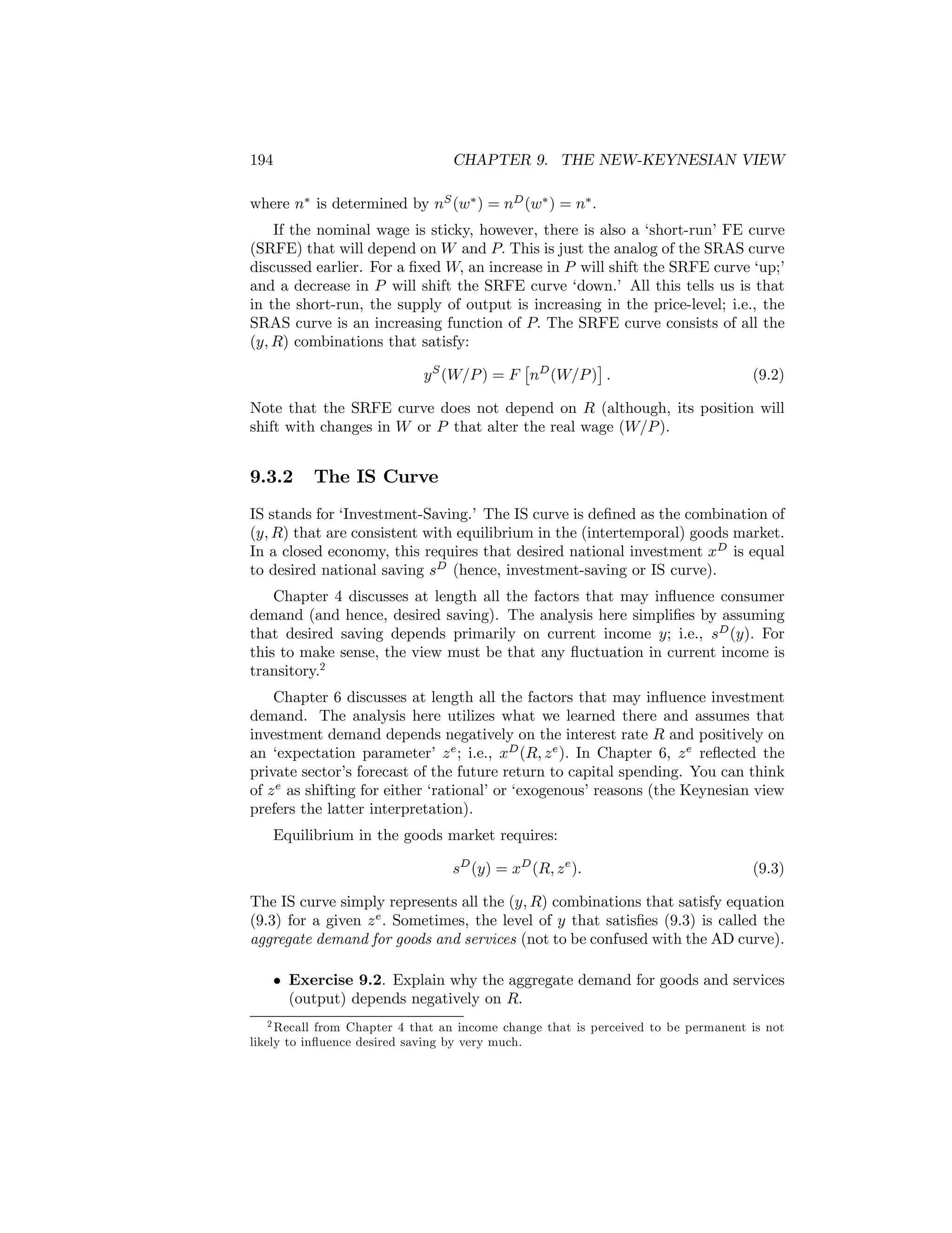 194

CHAPTER 9. THE NEW-KEYNESIAN VIEW

where n∗ is determined by nS (w∗ ) = nD (w∗ ) = n∗ .
If the nominal wage is sticky, however, there is also a ‘short-run’ FE curve
(SRFE) that will depend on W and P. This is just the analog of the SRAS curve
discussed earlier. For a ﬁxed W, an increase in P will shift the SRFE curve ‘up;’
and a decrease in P will shift the SRFE curve ‘down.’ All this tells us is that
in the short-run, the supply of output is increasing in the price-level; i.e., the
SRAS curve is an increasing function of P. The SRFE curve consists of all the
(y, R) combinations that satisfy:
£
¤
y S (W/P ) = F nD (W/P ) .
(9.2)
Note that the SRFE curve does not depend on R (although, its position will
shift with changes in W or P that alter the real wage (W/P ).

9.3.2

The IS Curve

IS stands for ‘Investment-Saving.’ The IS curve is deﬁned as the combination of
(y, R) that are consistent with equilibrium in the (intertemporal) goods market.
In a closed economy, this requires that desired national investment xD is equal
to desired national saving sD (hence, investment-saving or IS curve).
Chapter 4 discusses at length all the factors that may inﬂuence consumer
demand (and hence, desired saving). The analysis here simpliﬁes by assuming
that desired saving depends primarily on current income y; i.e., sD (y). For
this to make sense, the view must be that any ﬂuctuation in current income is
transitory.2
Chapter 6 discusses at length all the factors that may inﬂuence investment
demand. The analysis here utilizes what we learned there and assumes that
investment demand depends negatively on the interest rate R and positively on
an ‘expectation parameter’ z e ; i.e., xD (R, z e ). In Chapter 6, z e reﬂected the
private sector’s forecast of the future return to capital spending. You can think
of z e as shifting for either ‘rational’ or ‘exogenous’ reasons (the Keynesian view
prefers the latter interpretation).
Equilibrium in the goods market requires:
sD (y) = xD (R, z e ).

(9.3)

The IS curve simply represents all the (y, R) combinations that satisfy equation
(9.3) for a given z e . Sometimes, the level of y that satisﬁes (9.3) is called the
aggregate demand for goods and services (not to be confused with the AD curve).
• Exercise 9.2. Explain why the aggregate demand for goods and services
(output) depends negatively on R.
2 Recall from Chapter 4 that an income change that is perceived to be permanent is not
likely to inﬂuence desired saving by very much.

 