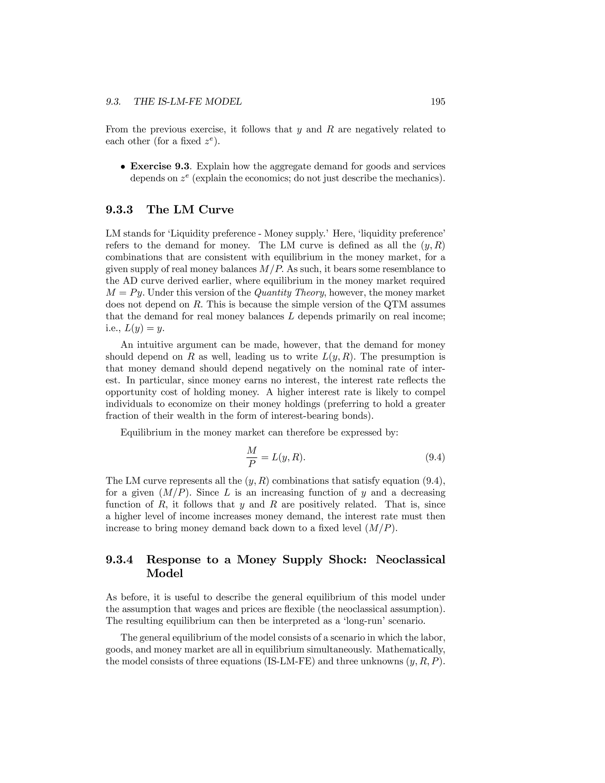 9.3.

THE IS-LM-FE MODEL

195

From the previous exercise, it follows that y and R are negatively related to
each other (for a ﬁxed z e ).
• Exercise 9.3. Explain how the aggregate demand for goods and services
depends on z e (explain the economics; do not just describe the mechanics).

9.3.3

The LM Curve

LM stands for ‘Liquidity preference - Money supply.’ Here, ‘liquidity preference’
refers to the demand for money. The LM curve is deﬁned as all the (y, R)
combinations that are consistent with equilibrium in the money market, for a
given supply of real money balances M /P. As such, it bears some resemblance to
the AD curve derived earlier, where equilibrium in the money market required
M = P y. Under this version of the Quantity Theory, however, the money market
does not depend on R. This is because the simple version of the QTM assumes
that the demand for real money balances L depends primarily on real income;
i.e., L(y) = y.
An intuitive argument can be made, however, that the demand for money
should depend on R as well, leading us to write L(y, R). The presumption is
that money demand should depend negatively on the nominal rate of interest. In particular, since money earns no interest, the interest rate reﬂects the
opportunity cost of holding money. A higher interest rate is likely to compel
individuals to economize on their money holdings (preferring to hold a greater
fraction of their wealth in the form of interest-bearing bonds).
Equilibrium in the money market can therefore be expressed by:
M
= L(y, R).
P

(9.4)

The LM curve represents all the (y, R) combinations that satisfy equation (9.4),
for a given (M/P ). Since L is an increasing function of y and a decreasing
function of R, it follows that y and R are positively related. That is, since
a higher level of income increases money demand, the interest rate must then
increase to bring money demand back down to a ﬁxed level (M/P ).

9.3.4

Response to a Money Supply Shock: Neoclassical
Model

As before, it is useful to describe the general equilibrium of this model under
the assumption that wages and prices are ﬂexible (the neoclassical assumption).
The resulting equilibrium can then be interpreted as a ‘long-run’ scenario.
The general equilibrium of the model consists of a scenario in which the labor,
goods, and money market are all in equilibrium simultaneously. Mathematically,
the model consists of three equations (IS-LM-FE) and three unknowns (y, R, P ).

 