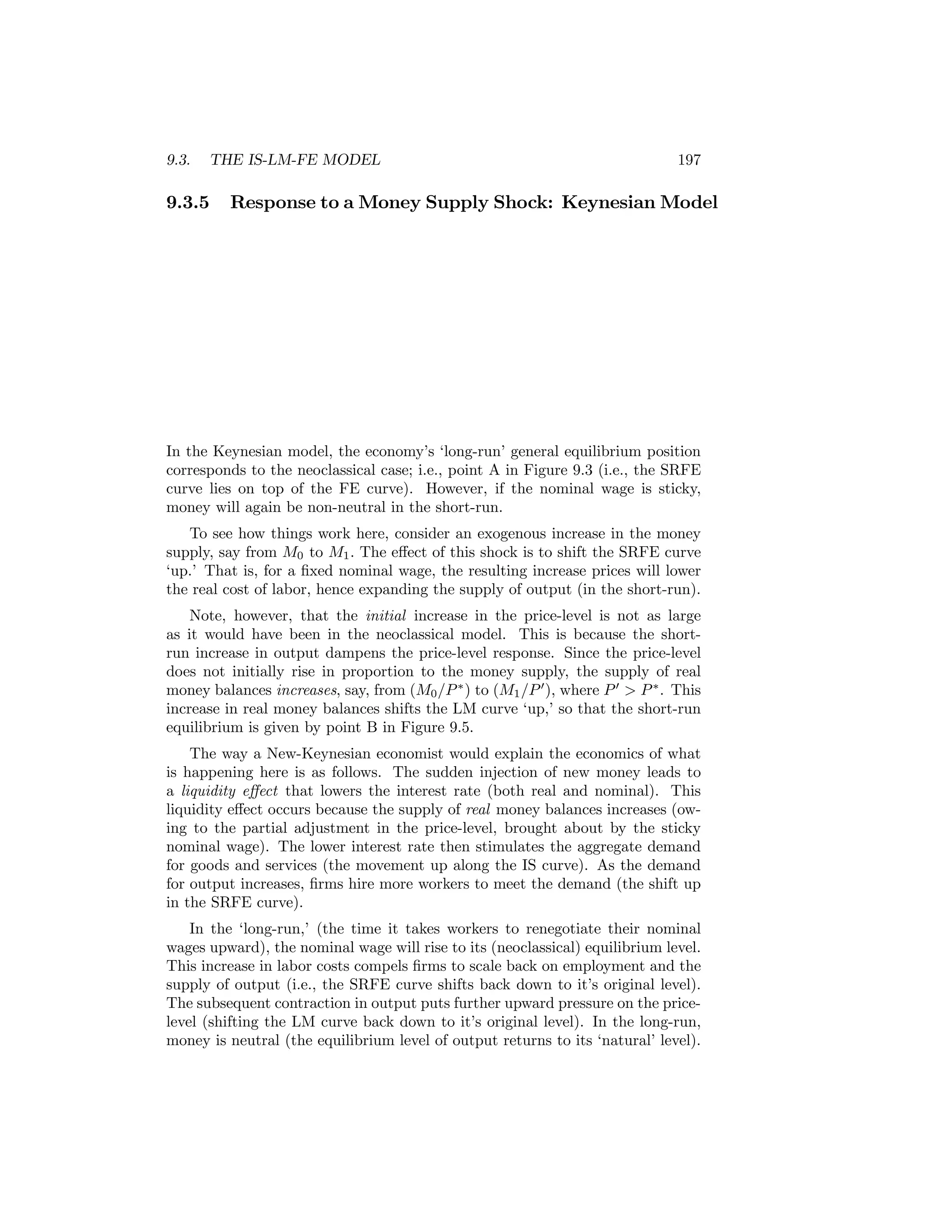 9.3.

THE IS-LM-FE MODEL

9.3.5

197

Response to a Money Supply Shock: Keynesian Model

In the Keynesian model, the economy’s ‘long-run’ general equilibrium position
corresponds to the neoclassical case; i.e., point A in Figure 9.3 (i.e., the SRFE
curve lies on top of the FE curve). However, if the nominal wage is sticky,
money will again be non-neutral in the short-run.
To see how things work here, consider an exogenous increase in the money
supply, say from M0 to M1 . The eﬀect of this shock is to shift the SRFE curve
‘up.’ That is, for a ﬁxed nominal wage, the resulting increase prices will lower
the real cost of labor, hence expanding the supply of output (in the short-run).
Note, however, that the initial increase in the price-level is not as large
as it would have been in the neoclassical model. This is because the shortrun increase in output dampens the price-level response. Since the price-level
does not initially rise in proportion to the money supply, the supply of real
money balances increases, say, from (M0 /P ∗ ) to (M1 /P 0 ), where P 0 > P ∗ . This
increase in real money balances shifts the LM curve ‘up,’ so that the short-run
equilibrium is given by point B in Figure 9.5.
The way a New-Keynesian economist would explain the economics of what
is happening here is as follows. The sudden injection of new money leads to
a liquidity eﬀect that lowers the interest rate (both real and nominal). This
liquidity eﬀect occurs because the supply of real money balances increases (owing to the partial adjustment in the price-level, brought about by the sticky
nominal wage). The lower interest rate then stimulates the aggregate demand
for goods and services (the movement up along the IS curve). As the demand
for output increases, ﬁrms hire more workers to meet the demand (the shift up
in the SRFE curve).
In the ‘long-run,’ (the time it takes workers to renegotiate their nominal
wages upward), the nominal wage will rise to its (neoclassical) equilibrium level.
This increase in labor costs compels ﬁrms to scale back on employment and the
supply of output (i.e., the SRFE curve shifts back down to it’s original level).
The subsequent contraction in output puts further upward pressure on the pricelevel (shifting the LM curve back down to it’s original level). In the long-run,
money is neutral (the equilibrium level of output returns to its ‘natural’ level).

 