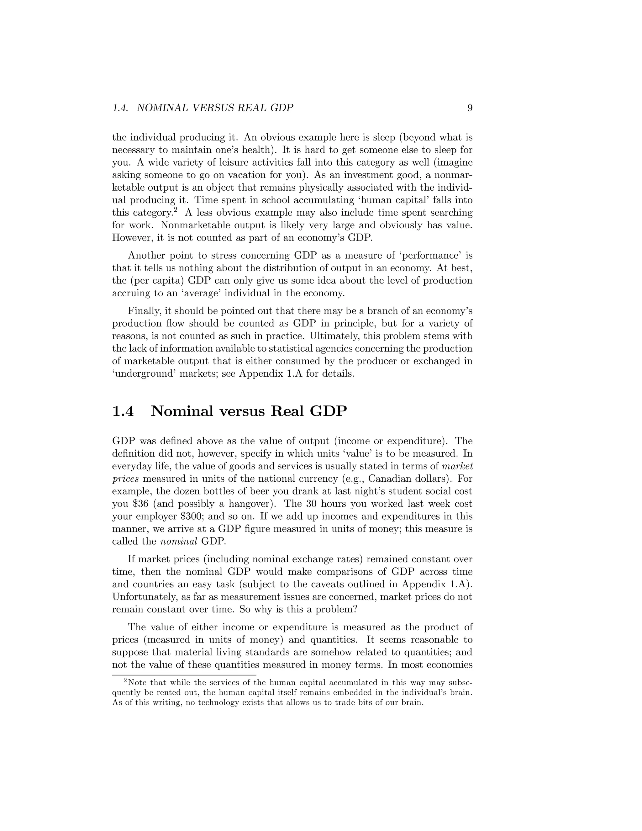 1.4. NOMINAL VERSUS REAL GDP

9

the individual producing it. An obvious example here is sleep (beyond what is
necessary to maintain one’s health). It is hard to get someone else to sleep for
you. A wide variety of leisure activities fall into this category as well (imagine
asking someone to go on vacation for you). As an investment good, a nonmarketable output is an object that remains physically associated with the individual producing it. Time spent in school accumulating ‘human capital’ falls into
this category.2 A less obvious example may also include time spent searching
for work. Nonmarketable output is likely very large and obviously has value.
However, it is not counted as part of an economy’s GDP.
Another point to stress concerning GDP as a measure of ‘performance’ is
that it tells us nothing about the distribution of output in an economy. At best,
the (per capita) GDP can only give us some idea about the level of production
accruing to an ‘average’ individual in the economy.
Finally, it should be pointed out that there may be a branch of an economy’s
production ﬂow should be counted as GDP in principle, but for a variety of
reasons, is not counted as such in practice. Ultimately, this problem stems with
the lack of information available to statistical agencies concerning the production
of marketable output that is either consumed by the producer or exchanged in
‘underground’ markets; see Appendix 1.A for details.

1.4

Nominal versus Real GDP

GDP was deﬁned above as the value of output (income or expenditure). The
deﬁnition did not, however, specify in which units ‘value’ is to be measured. In
everyday life, the value of goods and services is usually stated in terms of market
prices measured in units of the national currency (e.g., Canadian dollars). For
example, the dozen bottles of beer you drank at last night’s student social cost
you $36 (and possibly a hangover). The 30 hours you worked last week cost
your employer $300; and so on. If we add up incomes and expenditures in this
manner, we arrive at a GDP ﬁgure measured in units of money; this measure is
called the nominal GDP.
If market prices (including nominal exchange rates) remained constant over
time, then the nominal GDP would make comparisons of GDP across time
and countries an easy task (subject to the caveats outlined in Appendix 1.A).
Unfortunately, as far as measurement issues are concerned, market prices do not
remain constant over time. So why is this a problem?
The value of either income or expenditure is measured as the product of
prices (measured in units of money) and quantities. It seems reasonable to
suppose that material living standards are somehow related to quantities; and
not the value of these quantities measured in money terms. In most economies
2 Note that while the services of the human capital accumulated in this way may subsequently be rented out, the human capital itself remains embedded in the individual’s brain.
As of this writing, no technology exists that allows us to trade bits of our brain.

 