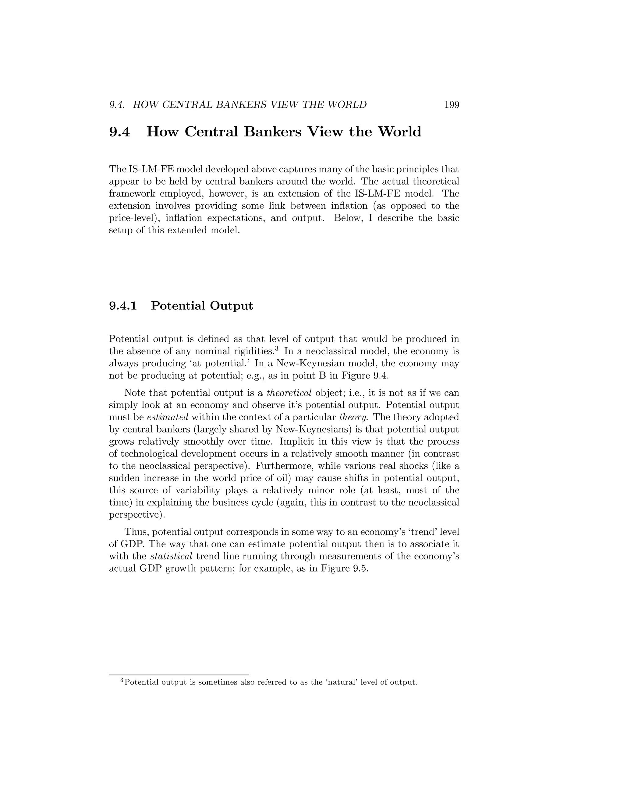 9.4. HOW CENTRAL BANKERS VIEW THE WORLD

9.4

199

How Central Bankers View the World

The IS-LM-FE model developed above captures many of the basic principles that
appear to be held by central bankers around the world. The actual theoretical
framework employed, however, is an extension of the IS-LM-FE model. The
extension involves providing some link between inﬂation (as opposed to the
price-level), inﬂation expectations, and output. Below, I describe the basic
setup of this extended model.

9.4.1

Potential Output

Potential output is deﬁned as that level of output that would be produced in
the absence of any nominal rigidities.3 In a neoclassical model, the economy is
always producing ‘at potential.’ In a New-Keynesian model, the economy may
not be producing at potential; e.g., as in point B in Figure 9.4.
Note that potential output is a theoretical object; i.e., it is not as if we can
simply look at an economy and observe it’s potential output. Potential output
must be estimated within the context of a particular theory. The theory adopted
by central bankers (largely shared by New-Keynesians) is that potential output
grows relatively smoothly over time. Implicit in this view is that the process
of technological development occurs in a relatively smooth manner (in contrast
to the neoclassical perspective). Furthermore, while various real shocks (like a
sudden increase in the world price of oil) may cause shifts in potential output,
this source of variability plays a relatively minor role (at least, most of the
time) in explaining the business cycle (again, this in contrast to the neoclassical
perspective).
Thus, potential output corresponds in some way to an economy’s ‘trend’ level
of GDP. The way that one can estimate potential output then is to associate it
with the statistical trend line running through measurements of the economy’s
actual GDP growth pattern; for example, as in Figure 9.5.

3 Potential

output is sometimes also referred to as the ‘natural’ level of output.

 