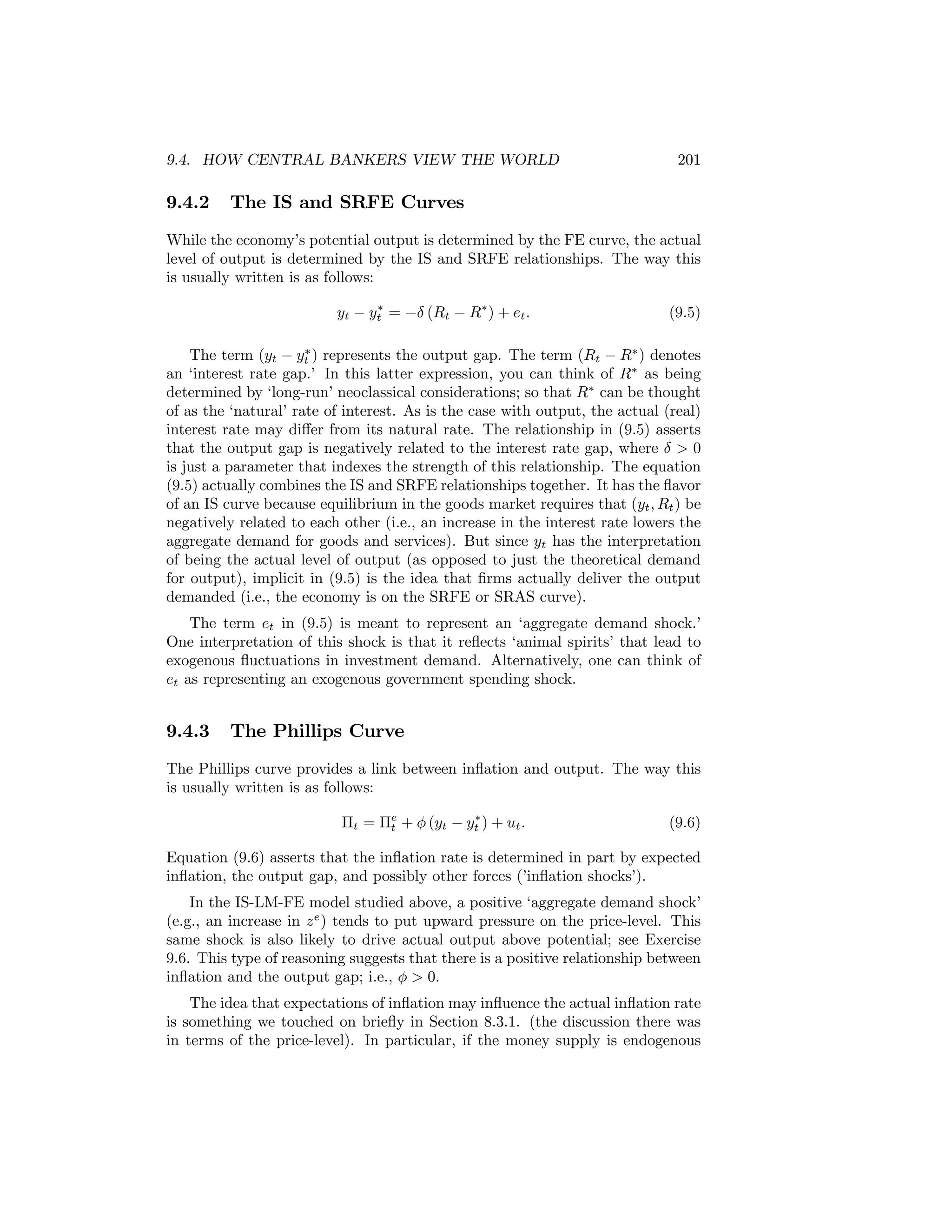 9.4. HOW CENTRAL BANKERS VIEW THE WORLD

9.4.2

201

The IS and SRFE Curves

While the economy’s potential output is determined by the FE curve, the actual
level of output is determined by the IS and SRFE relationships. The way this
is usually written is as follows:
∗
yt − yt = −δ (Rt − R∗ ) + et .

(9.5)

∗
The term (yt − yt ) represents the output gap. The term (Rt − R∗ ) denotes
an ‘interest rate gap.’ In this latter expression, you can think of R∗ as being
determined by ‘long-run’ neoclassical considerations; so that R∗ can be thought
of as the ‘natural’ rate of interest. As is the case with output, the actual (real)
interest rate may diﬀer from its natural rate. The relationship in (9.5) asserts
that the output gap is negatively related to the interest rate gap, where δ > 0
is just a parameter that indexes the strength of this relationship. The equation
(9.5) actually combines the IS and SRFE relationships together. It has the ﬂavor
of an IS curve because equilibrium in the goods market requires that (yt , Rt ) be
negatively related to each other (i.e., an increase in the interest rate lowers the
aggregate demand for goods and services). But since yt has the interpretation
of being the actual level of output (as opposed to just the theoretical demand
for output), implicit in (9.5) is the idea that ﬁrms actually deliver the output
demanded (i.e., the economy is on the SRFE or SRAS curve).

The term et in (9.5) is meant to represent an ‘aggregate demand shock.’
One interpretation of this shock is that it reﬂects ‘animal spirits’ that lead to
exogenous ﬂuctuations in investment demand. Alternatively, one can think of
et as representing an exogenous government spending shock.

9.4.3

The Phillips Curve

The Phillips curve provides a link between inﬂation and output. The way this
is usually written is as follows:
∗
Πt = Πe + φ (yt − yt ) + ut .
t

(9.6)

Equation (9.6) asserts that the inﬂation rate is determined in part by expected
inﬂation, the output gap, and possibly other forces (’inﬂation shocks’).
In the IS-LM-FE model studied above, a positive ‘aggregate demand shock’
(e.g., an increase in z e ) tends to put upward pressure on the price-level. This
same shock is also likely to drive actual output above potential; see Exercise
9.6. This type of reasoning suggests that there is a positive relationship between
inﬂation and the output gap; i.e., φ > 0.
The idea that expectations of inﬂation may inﬂuence the actual inﬂation rate
is something we touched on brieﬂy in Section 8.3.1. (the discussion there was
in terms of the price-level). In particular, if the money supply is endogenous

 