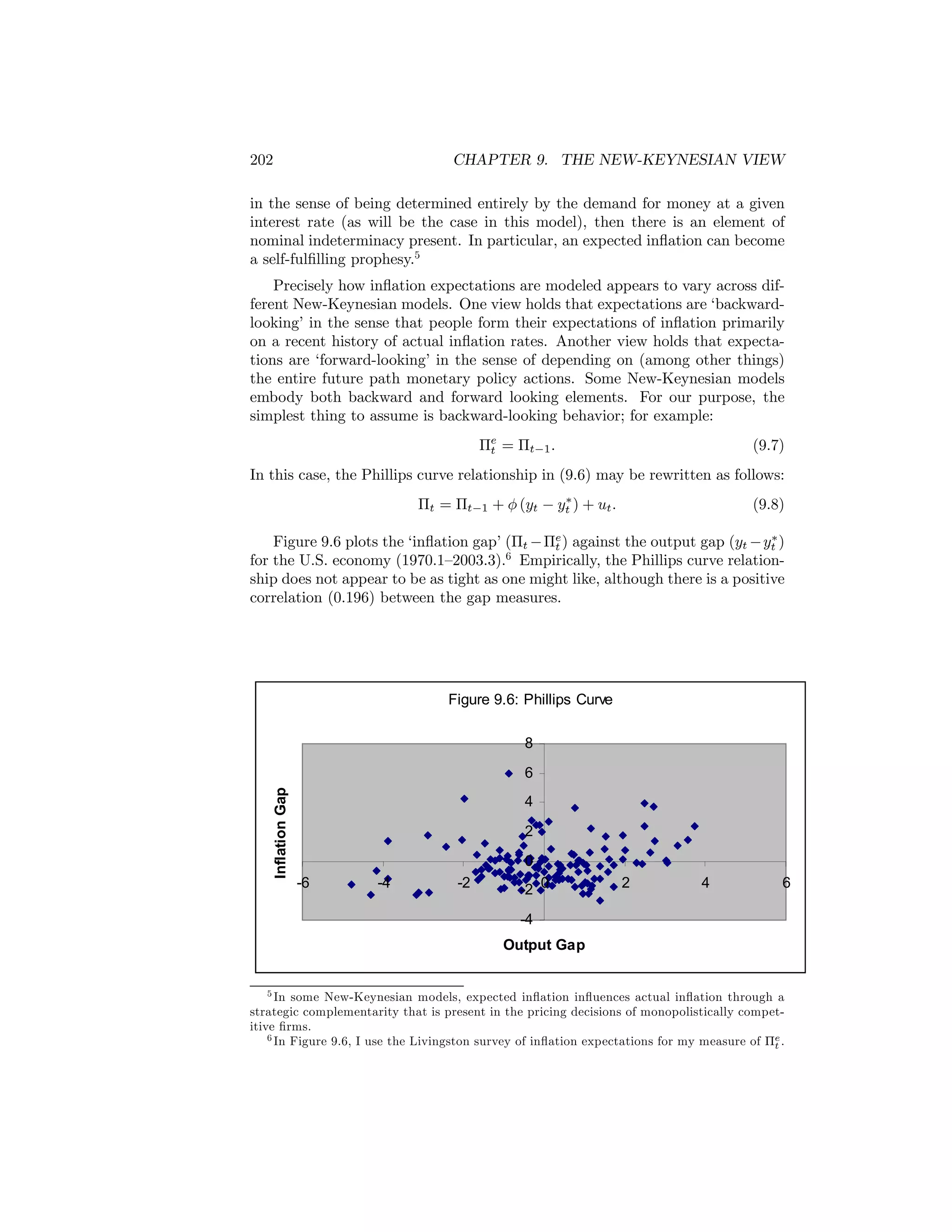 202

CHAPTER 9. THE NEW-KEYNESIAN VIEW

in the sense of being determined entirely by the demand for money at a given
interest rate (as will be the case in this model), then there is an element of
nominal indeterminacy present. In particular, an expected inﬂation can become
a self-fulﬁlling prophesy.5
Precisely how inﬂation expectations are modeled appears to vary across different New-Keynesian models. One view holds that expectations are ‘backwardlooking’ in the sense that people form their expectations of inﬂation primarily
on a recent history of actual inﬂation rates. Another view holds that expectations are ‘forward-looking’ in the sense of depending on (among other things)
the entire future path monetary policy actions. Some New-Keynesian models
embody both backward and forward looking elements. For our purpose, the
simplest thing to assume is backward-looking behavior; for example:
Πe = Πt−1 .
t

(9.7)

In this case, the Phillips curve relationship in (9.6) may be rewritten as follows:
∗
Πt = Πt−1 + φ (yt − yt ) + ut .

(9.8)

∗
Figure 9.6 plots the ‘inﬂation gap’ (Πt −Πe ) against the output gap (yt − yt )
t
6
for the U.S. economy (1970.1—2003.3). Empirically, the Phillips curve relationship does not appear to be as tight as one might like, although there is a positive
correlation (0.196) between the gap measures.

Figure 9.6: Phillips Curve
8
Inflation Gap

6
4
2
0
-6

-4

-2

-2 0

2

4

6

-4
Output Gap
5 In some New-Keynesian models, expected inﬂation inﬂuences actual inﬂation through a
strategic complementarity that is present in the pricing decisions of monopolistically competitive ﬁrms.
6 In Figure 9.6, I use the Livingston survey of inﬂation expectations for my measure of Πe .
t

 