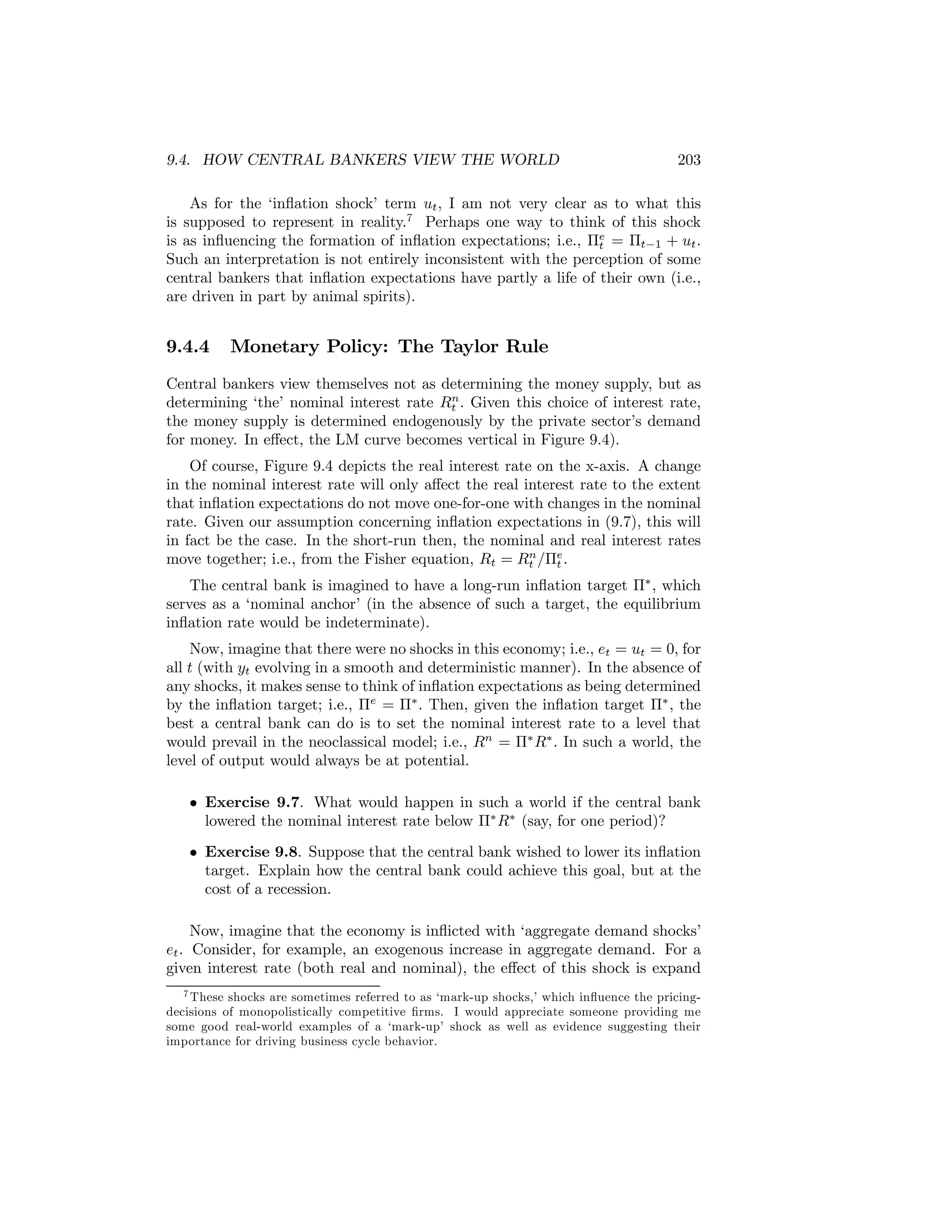 9.4. HOW CENTRAL BANKERS VIEW THE WORLD

203

As for the ‘inﬂation shock’ term ut , I am not very clear as to what this
is supposed to represent in reality.7 Perhaps one way to think of this shock
is as inﬂuencing the formation of inﬂation expectations; i.e., Πe = Πt−1 + ut .
t
Such an interpretation is not entirely inconsistent with the perception of some
central bankers that inﬂation expectations have partly a life of their own (i.e.,
are driven in part by animal spirits).

9.4.4

Monetary Policy: The Taylor Rule

Central bankers view themselves not as determining the money supply, but as
n
determining ‘the’ nominal interest rate Rt . Given this choice of interest rate,
the money supply is determined endogenously by the private sector’s demand
for money. In eﬀect, the LM curve becomes vertical in Figure 9.4).
Of course, Figure 9.4 depicts the real interest rate on the x-axis. A change
in the nominal interest rate will only aﬀect the real interest rate to the extent
that inﬂation expectations do not move one-for-one with changes in the nominal
rate. Given our assumption concerning inﬂation expectations in (9.7), this will
in fact be the case. In the short-run then, the nominal and real interest rates
n
move together; i.e., from the Fisher equation, Rt = Rt /Πe .
t
The central bank is imagined to have a long-run inﬂation target Π∗ , which
serves as a ‘nominal anchor’ (in the absence of such a target, the equilibrium
inﬂation rate would be indeterminate).
Now, imagine that there were no shocks in this economy; i.e., et = ut = 0, for
all t (with yt evolving in a smooth and deterministic manner). In the absence of
any shocks, it makes sense to think of inﬂation expectations as being determined
by the inﬂation target; i.e., Πe = Π∗ . Then, given the inﬂation target Π∗ , the
best a central bank can do is to set the nominal interest rate to a level that
would prevail in the neoclassical model; i.e., Rn = Π∗ R∗ . In such a world, the
level of output would always be at potential.
• Exercise 9.7. What would happen in such a world if the central bank
lowered the nominal interest rate below Π∗ R∗ (say, for one period)?
• Exercise 9.8. Suppose that the central bank wished to lower its inﬂation
target. Explain how the central bank could achieve this goal, but at the
cost of a recession.
Now, imagine that the economy is inﬂicted with ‘aggregate demand shocks’
et . Consider, for example, an exogenous increase in aggregate demand. For a
given interest rate (both real and nominal), the eﬀect of this shock is expand
7 These shocks are sometimes referred to as ‘mark-up shocks,’ which inﬂuence the pricingdecisions of monopolistically competitive ﬁrms. I would appreciate someone providing me
some good real-world examples of a ‘mark-up’ shock as well as evidence suggesting their
importance for driving business cycle behavior.

 