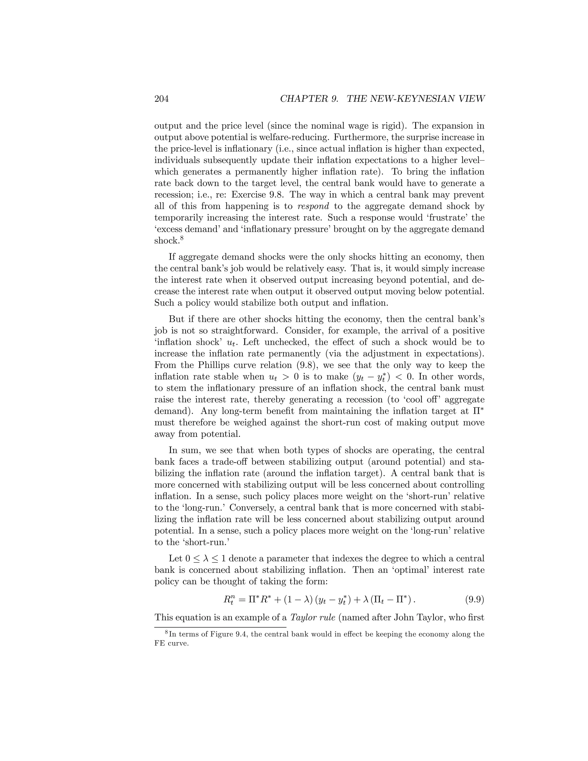 204

CHAPTER 9. THE NEW-KEYNESIAN VIEW

output and the price level (since the nominal wage is rigid). The expansion in
output above potential is welfare-reducing. Furthermore, the surprise increase in
the price-level is inﬂationary (i.e., since actual inﬂation is higher than expected,
individuals subsequently update their inﬂation expectations to a higher level—
which generates a permanently higher inﬂation rate). To bring the inﬂation
rate back down to the target level, the central bank would have to generate a
recession; i.e., re: Exercise 9.8. The way in which a central bank may prevent
all of this from happening is to respond to the aggregate demand shock by
temporarily increasing the interest rate. Such a response would ‘frustrate’ the
‘excess demand’ and ‘inﬂationary pressure’ brought on by the aggregate demand
shock.8
If aggregate demand shocks were the only shocks hitting an economy, then
the central bank’s job would be relatively easy. That is, it would simply increase
the interest rate when it observed output increasing beyond potential, and decrease the interest rate when output it observed output moving below potential.
Such a policy would stabilize both output and inﬂation.
But if there are other shocks hitting the economy, then the central bank’s
job is not so straightforward. Consider, for example, the arrival of a positive
‘inﬂation shock’ ut . Left unchecked, the eﬀect of such a shock would be to
increase the inﬂation rate permanently (via the adjustment in expectations).
From the Phillips curve relation (9.8), we see that the only way to keep the
∗
inﬂation rate stable when ut > 0 is to make (yt − yt ) < 0. In other words,
to stem the inﬂationary pressure of an inﬂation shock, the central bank must
raise the interest rate, thereby generating a recession (to ‘cool oﬀ’ aggregate
demand). Any long-term beneﬁt from maintaining the inﬂation target at Π∗
must therefore be weighed against the short-run cost of making output move
away from potential.
In sum, we see that when both types of shocks are operating, the central
bank faces a trade-oﬀ between stabilizing output (around potential) and stabilizing the inﬂation rate (around the inﬂation target). A central bank that is
more concerned with stabilizing output will be less concerned about controlling
inﬂation. In a sense, such policy places more weight on the ‘short-run’ relative
to the ‘long-run.’ Conversely, a central bank that is more concerned with stabilizing the inﬂation rate will be less concerned about stabilizing output around
potential. In a sense, such a policy places more weight on the ‘long-run’ relative
to the ‘short-run.’
Let 0 ≤ λ ≤ 1 denote a parameter that indexes the degree to which a central
bank is concerned about stabilizing inﬂation. Then an ‘optimal’ interest rate
policy can be thought of taking the form:
n
∗
Rt = Π∗ R∗ + (1 − λ) (yt − yt ) + λ (Πt − Π∗ ) .

(9.9)

This equation is an example of a Taylor rule (named after John Taylor, who ﬁrst
8 In terms of Figure 9.4, the central bank would in eﬀect be keeping the economy along the
FE curve.

 