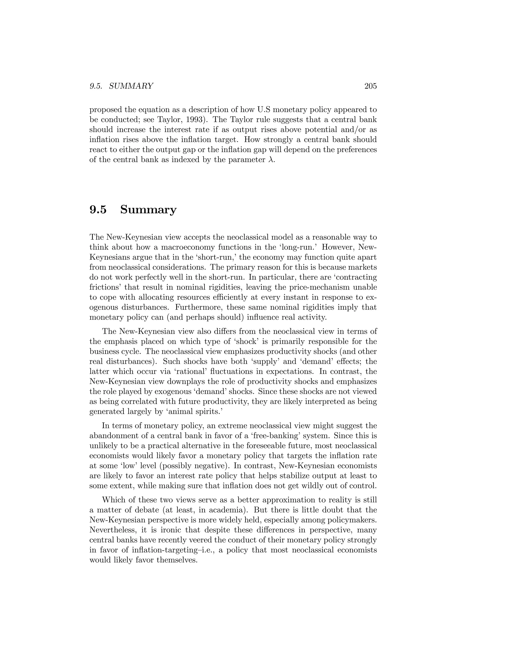 9.5. SUMMARY

205

proposed the equation as a description of how U.S monetary policy appeared to
be conducted; see Taylor, 1993). The Taylor rule suggests that a central bank
should increase the interest rate if as output rises above potential and/or as
inﬂation rises above the inﬂation target. How strongly a central bank should
react to either the output gap or the inﬂation gap will depend on the preferences
of the central bank as indexed by the parameter λ.

9.5

Summary

The New-Keynesian view accepts the neoclassical model as a reasonable way to
think about how a macroeconomy functions in the ‘long-run.’ However, NewKeynesians argue that in the ‘short-run,’ the economy may function quite apart
from neoclassical considerations. The primary reason for this is because markets
do not work perfectly well in the short-run. In particular, there are ‘contracting
frictions’ that result in nominal rigidities, leaving the price-mechanism unable
to cope with allocating resources eﬃciently at every instant in response to exogenous disturbances. Furthermore, these same nominal rigidities imply that
monetary policy can (and perhaps should) inﬂuence real activity.
The New-Keynesian view also diﬀers from the neoclassical view in terms of
the emphasis placed on which type of ‘shock’ is primarily responsible for the
business cycle. The neoclassical view emphasizes productivity shocks (and other
real disturbances). Such shocks have both ‘supply’ and ‘demand’ eﬀects; the
latter which occur via ‘rational’ ﬂuctuations in expectations. In contrast, the
New-Keynesian view downplays the role of productivity shocks and emphasizes
the role played by exogenous ‘demand’ shocks. Since these shocks are not viewed
as being correlated with future productivity, they are likely interpreted as being
generated largely by ‘animal spirits.’
In terms of monetary policy, an extreme neoclassical view might suggest the
abandonment of a central bank in favor of a ‘free-banking’ system. Since this is
unlikely to be a practical alternative in the foreseeable future, most neoclassical
economists would likely favor a monetary policy that targets the inﬂation rate
at some ‘low’ level (possibly negative). In contrast, New-Keynesian economists
are likely to favor an interest rate policy that helps stabilize output at least to
some extent, while making sure that inﬂation does not get wildly out of control.
Which of these two views serve as a better approximation to reality is still
a matter of debate (at least, in academia). But there is little doubt that the
New-Keynesian perspective is more widely held, especially among policymakers.
Nevertheless, it is ironic that despite these diﬀerences in perspective, many
central banks have recently veered the conduct of their monetary policy strongly
in favor of inﬂation-targeting—i.e., a policy that most neoclassical economists
would likely favor themselves.

 