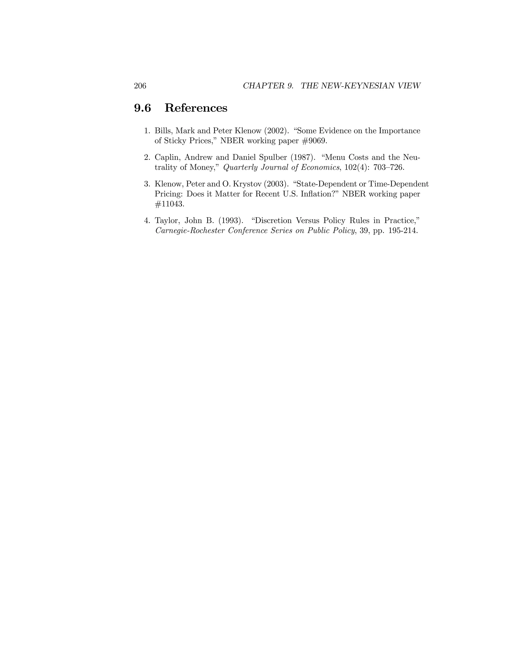 206

9.6

CHAPTER 9. THE NEW-KEYNESIAN VIEW

References

1. Bills, Mark and Peter Klenow (2002). “Some Evidence on the Importance
of Sticky Prices,” NBER working paper #9069.
2. Caplin, Andrew and Daniel Spulber (1987). “Menu Costs and the Neutrality of Money,” Quarterly Journal of Economics, 102(4): 703—726.
3. Klenow, Peter and O. Krystov (2003). “State-Dependent or Time-Dependent
Pricing: Does it Matter for Recent U.S. Inﬂation?” NBER working paper
#11043.
4. Taylor, John B. (1993). “Discretion Versus Policy Rules in Practice,”
Carnegie-Rochester Conference Series on Public Policy, 39, pp. 195-214.

 