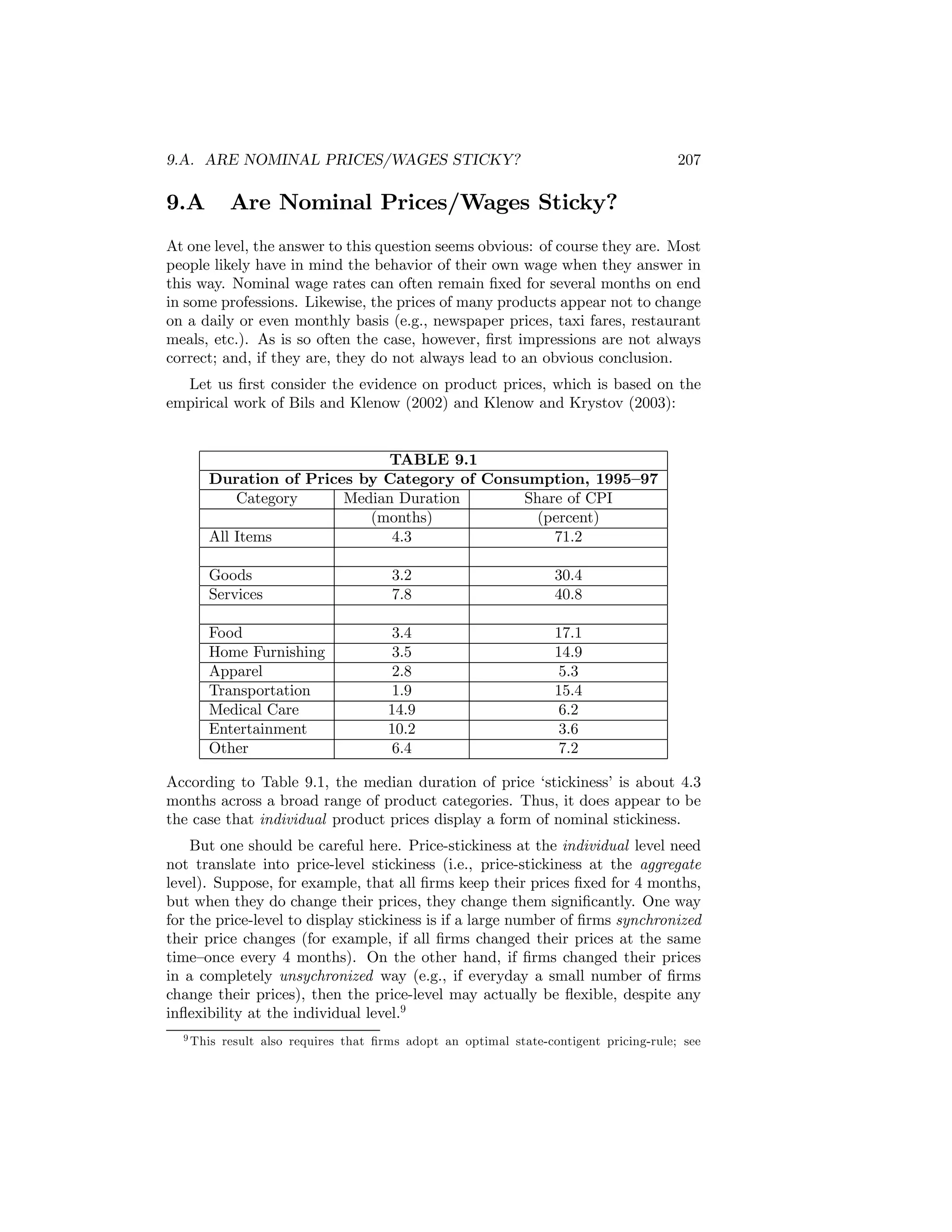 9.A. ARE NOMINAL PRICES/WAGES STICKY?

9.A

207

Are Nominal Prices/Wages Sticky?

At one level, the answer to this question seems obvious: of course they are. Most
people likely have in mind the behavior of their own wage when they answer in
this way. Nominal wage rates can often remain ﬁxed for several months on end
in some professions. Likewise, the prices of many products appear not to change
on a daily or even monthly basis (e.g., newspaper prices, taxi fares, restaurant
meals, etc.). As is so often the case, however, ﬁrst impressions are not always
correct; and, if they are, they do not always lead to an obvious conclusion.
Let us ﬁrst consider the evidence on product prices, which is based on the
empirical work of Bils and Klenow (2002) and Klenow and Krystov (2003):

TABLE 9.1
Duration of Prices by Category of Consumption, 1995—97
Category
Median Duration
Share of CPI
(months)
(percent)
All Items
4.3
71.2
Goods
Services

3.2
7.8

30.4
40.8

Food
Home Furnishing
Apparel
Transportation
Medical Care
Entertainment
Other

3.4
3.5
2.8
1.9
14.9
10.2
6.4

17.1
14.9
5.3
15.4
6.2
3.6
7.2

According to Table 9.1, the median duration of price ‘stickiness’ is about 4.3
months across a broad range of product categories. Thus, it does appear to be
the case that individual product prices display a form of nominal stickiness.
But one should be careful here. Price-stickiness at the individual level need
not translate into price-level stickiness (i.e., price-stickiness at the aggregate
level). Suppose, for example, that all ﬁrms keep their prices ﬁxed for 4 months,
but when they do change their prices, they change them signiﬁcantly. One way
for the price-level to display stickiness is if a large number of ﬁrms synchronized
their price changes (for example, if all ﬁrms changed their prices at the same
time—once every 4 months). On the other hand, if ﬁrms changed their prices
in a completely unsychronized way (e.g., if everyday a small number of ﬁrms
change their prices), then the price-level may actually be ﬂexible, despite any
inﬂexibility at the individual level.9
9 This

result also requires that ﬁrms adopt an optimal state-contigent pricing-rule; see

 