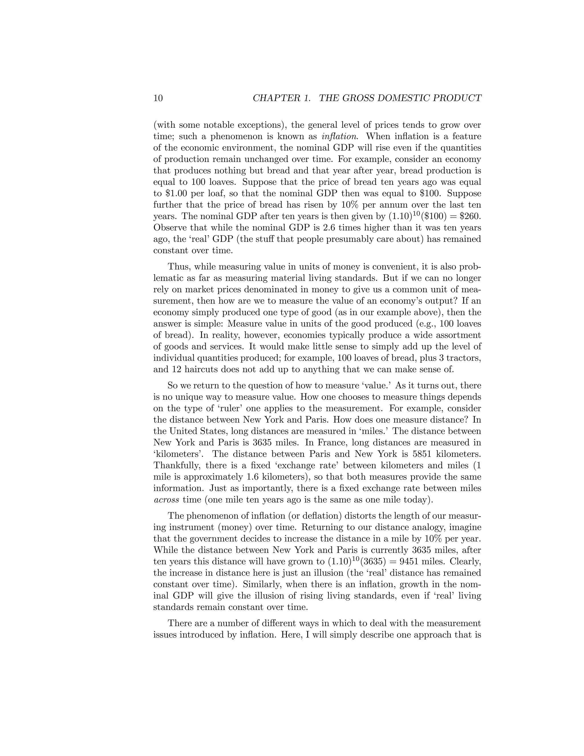 10

CHAPTER 1. THE GROSS DOMESTIC PRODUCT

(with some notable exceptions), the general level of prices tends to grow over
time; such a phenomenon is known as inﬂation. When inﬂation is a feature
of the economic environment, the nominal GDP will rise even if the quantities
of production remain unchanged over time. For example, consider an economy
that produces nothing but bread and that year after year, bread production is
equal to 100 loaves. Suppose that the price of bread ten years ago was equal
to $1.00 per loaf, so that the nominal GDP then was equal to $100. Suppose
further that the price of bread has risen by 10% per annum over the last ten
years. The nominal GDP after ten years is then given by (1.10)10 ($100) = $260.
Observe that while the nominal GDP is 2.6 times higher than it was ten years
ago, the ‘real’ GDP (the stuﬀ that people presumably care about) has remained
constant over time.
Thus, while measuring value in units of money is convenient, it is also problematic as far as measuring material living standards. But if we can no longer
rely on market prices denominated in money to give us a common unit of measurement, then how are we to measure the value of an economy’s output? If an
economy simply produced one type of good (as in our example above), then the
answer is simple: Measure value in units of the good produced (e.g., 100 loaves
of bread). In reality, however, economies typically produce a wide assortment
of goods and services. It would make little sense to simply add up the level of
individual quantities produced; for example, 100 loaves of bread, plus 3 tractors,
and 12 haircuts does not add up to anything that we can make sense of.
So we return to the question of how to measure ‘value.’ As it turns out, there
is no unique way to measure value. How one chooses to measure things depends
on the type of ‘ruler’ one applies to the measurement. For example, consider
the distance between New York and Paris. How does one measure distance? In
the United States, long distances are measured in ‘miles.’ The distance between
New York and Paris is 3635 miles. In France, long distances are measured in
‘kilometers’. The distance between Paris and New York is 5851 kilometers.
Thankfully, there is a ﬁxed ‘exchange rate’ between kilometers and miles (1
mile is approximately 1.6 kilometers), so that both measures provide the same
information. Just as importantly, there is a ﬁxed exchange rate between miles
across time (one mile ten years ago is the same as one mile today).
The phenomenon of inﬂation (or deﬂation) distorts the length of our measuring instrument (money) over time. Returning to our distance analogy, imagine
that the government decides to increase the distance in a mile by 10% per year.
While the distance between New York and Paris is currently 3635 miles, after
ten years this distance will have grown to (1.10)10 (3635) = 9451 miles. Clearly,
the increase in distance here is just an illusion (the ‘real’ distance has remained
constant over time). Similarly, when there is an inﬂation, growth in the nominal GDP will give the illusion of rising living standards, even if ‘real’ living
standards remain constant over time.
There are a number of diﬀerent ways in which to deal with the measurement
issues introduced by inﬂation. Here, I will simply describe one approach that is

 