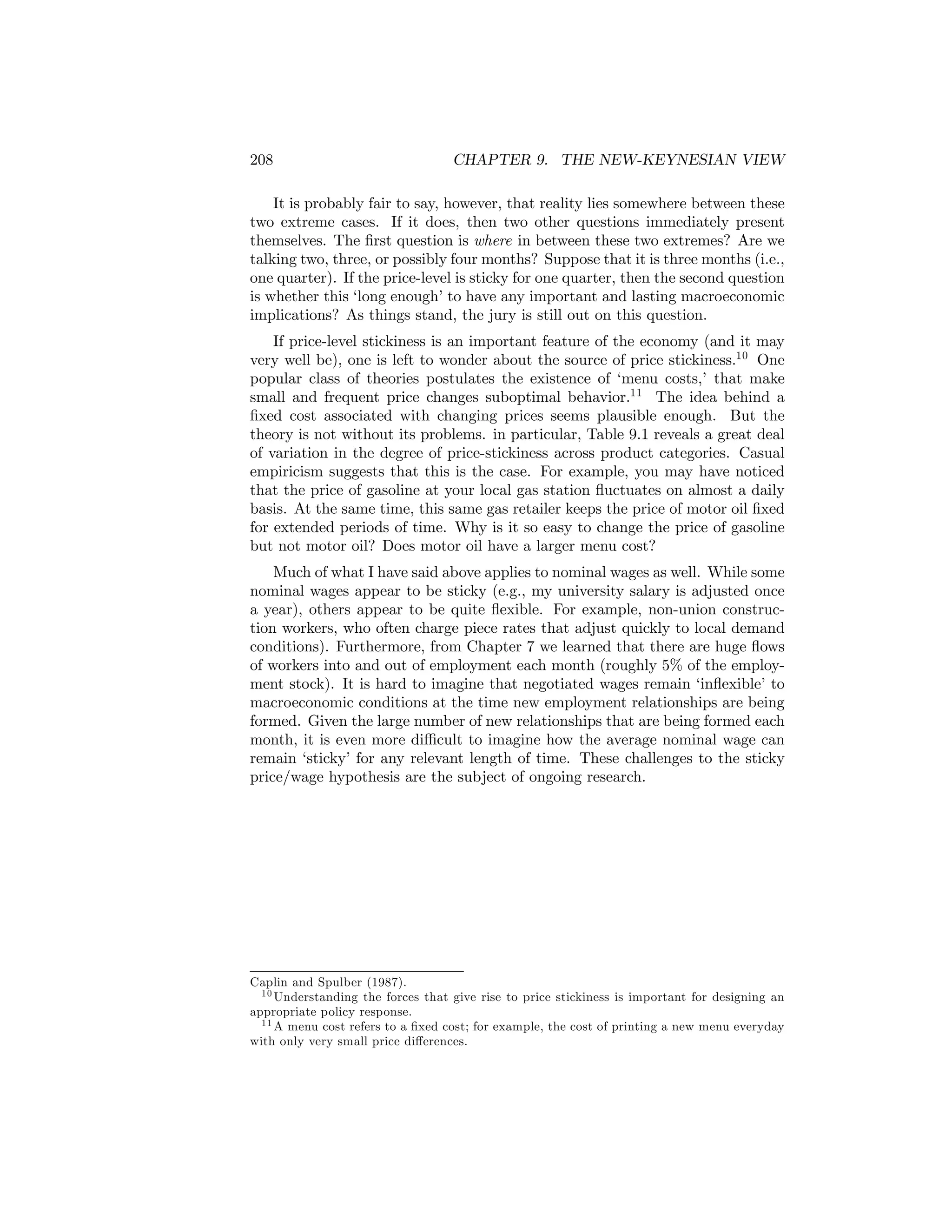 208

CHAPTER 9. THE NEW-KEYNESIAN VIEW

It is probably fair to say, however, that reality lies somewhere between these
two extreme cases. If it does, then two other questions immediately present
themselves. The ﬁrst question is where in between these two extremes? Are we
talking two, three, or possibly four months? Suppose that it is three months (i.e.,
one quarter). If the price-level is sticky for one quarter, then the second question
is whether this ‘long enough’ to have any important and lasting macroeconomic
implications? As things stand, the jury is still out on this question.
If price-level stickiness is an important feature of the economy (and it may
very well be), one is left to wonder about the source of price stickiness.10 One
popular class of theories postulates the existence of ‘menu costs,’ that make
small and frequent price changes suboptimal behavior.11 The idea behind a
ﬁxed cost associated with changing prices seems plausible enough. But the
theory is not without its problems. in particular, Table 9.1 reveals a great deal
of variation in the degree of price-stickiness across product categories. Casual
empiricism suggests that this is the case. For example, you may have noticed
that the price of gasoline at your local gas station ﬂuctuates on almost a daily
basis. At the same time, this same gas retailer keeps the price of motor oil ﬁxed
for extended periods of time. Why is it so easy to change the price of gasoline
but not motor oil? Does motor oil have a larger menu cost?
Much of what I have said above applies to nominal wages as well. While some
nominal wages appear to be sticky (e.g., my university salary is adjusted once
a year), others appear to be quite ﬂexible. For example, non-union construction workers, who often charge piece rates that adjust quickly to local demand
conditions). Furthermore, from Chapter 7 we learned that there are huge ﬂows
of workers into and out of employment each month (roughly 5% of the employment stock). It is hard to imagine that negotiated wages remain ‘inﬂexible’ to
macroeconomic conditions at the time new employment relationships are being
formed. Given the large number of new relationships that are being formed each
month, it is even more diﬃcult to imagine how the average nominal wage can
remain ‘sticky’ for any relevant length of time. These challenges to the sticky
price/wage hypothesis are the subject of ongoing research.

Caplin and Spulber (1987).
1 0 Understanding the forces that give rise to price stickiness is important for designing an
appropriate policy response.
1 1 A menu cost refers to a ﬁxed cost; for example, the cost of printing a new menu everyday
with only very small price diﬀerences.

 